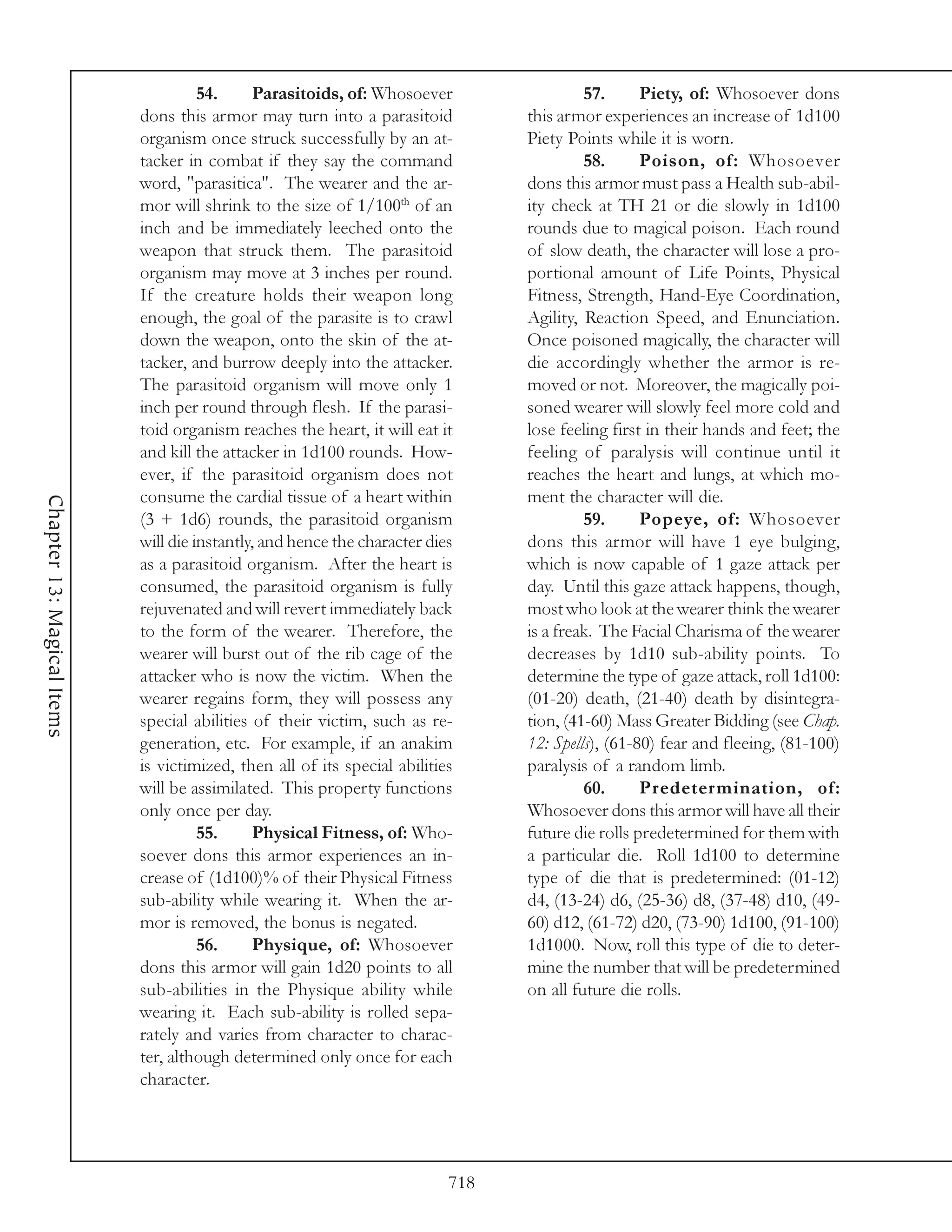 54.     Parasitoids, of: Whosoever                  57.      Piety, of: Whosoever dons
                            dons this armor may turn into a parasitoid           this armor experiences an increase of 1d100
                            organism once struck successfully by an at-          Piety Points while it is worn.
                            tacker in combat if they say the command                      58.      Poison, of: Whosoever
                            word, "parasitica". The wearer and the ar-           dons this armor must pass a Health sub-abil-
                            mor will shrink to the size of 1/100th of an         ity check at TH 21 or die slowly in 1d100
                            inch and be immediately leeched onto the             rounds due to magical poison. Each round
                            weapon that struck them. The parasitoid              of slow death, the character will lose a pro-
                            organism may move at 3 inches per round.             portional amount of Life Points, Physical
                            If the creature holds their weapon long              Fitness, Strength, Hand-Eye Coordination,
                            enough, the goal of the parasite is to crawl         Agility, Reaction Speed, and Enunciation.
                            down the weapon, onto the skin of the at-            Once poisoned magically, the character will
                            tacker, and burrow deeply into the attacker.         die accordingly whether the armor is re-
                            The parasitoid organism will move only 1             moved or not. Moreover, the magically poi-
                            inch per round through flesh. If the parasi-         soned wearer will slowly feel more cold and
                            toid organism reaches the heart, it will eat it      lose feeling first in their hands and feet; the
                            and kill the attacker in 1d100 rounds. How-          feeling of paralysis will continue until it
                            ever, if the parasitoid organism does not            reaches the heart and lungs, at which mo-
                            consume the cardial tissue of a heart within         ment the character will die.
Chapter 13: Magical Items




                            (3 + 1d6) rounds, the parasitoid organism                     59.      Popeye, of: Whosoever
                            will die instantly, and hence the character dies     dons this armor will have 1 eye bulging,
                            as a parasitoid organism. After the heart is         which is now capable of 1 gaze attack per
                            consumed, the parasitoid organism is fully           day. Until this gaze attack happens, though,
                            rejuvenated and will revert immediately back         most who look at the wearer think the wearer
                            to the form of the wearer. Therefore, the            is a freak. The Facial Charisma of the wearer
                            wearer will burst out of the rib cage of the         decreases by 1d10 sub-ability points. To
                            attacker who is now the victim. When the             determine the type of gaze attack, roll 1d100:
                            wearer regains form, they will possess any           (01-20) death, (21-40) death by disintegra-
                            special abilities of their victim, such as re-       tion, (41-60) Mass Greater Bidding (see Chap.
                            generation, etc. For example, if an anakim           12: Spells), (61-80) fear and fleeing, (81-100)
                            is victimized, then all of its special abilities     paralysis of a random limb.
                            will be assimilated. This property functions                  60.      Predetermination, of:
                            only once per day.                                   Whosoever dons this armor will have all their
                                      55.     Physical Fitness, of: Who-         future die rolls predetermined for them with
                            soever dons this armor experiences an in-            a particular die. Roll 1d100 to determine
                            crease of (1d100)% of their Physical Fitness         type of die that is predetermined: (01-12)
                            sub-ability while wearing it. When the ar-           d4, (13-24) d6, (25-36) d8, (37-48) d10, (49-
                            mor is removed, the bonus is negated.                60) d12, (61-72) d20, (73-90) 1d100, (91-100)
                                      56.     Physique, of: Whosoever            1d1000. Now, roll this type of die to deter-
                            dons this armor will gain 1d20 points to all         mine the number that will be predetermined
                            sub-abilities in the Physique ability while          on all future die rolls.
                            wearing it. Each sub-ability is rolled sepa-
                            rately and varies from character to charac-
                            ter, although determined only once for each
                            character.




                                                                           718
 
