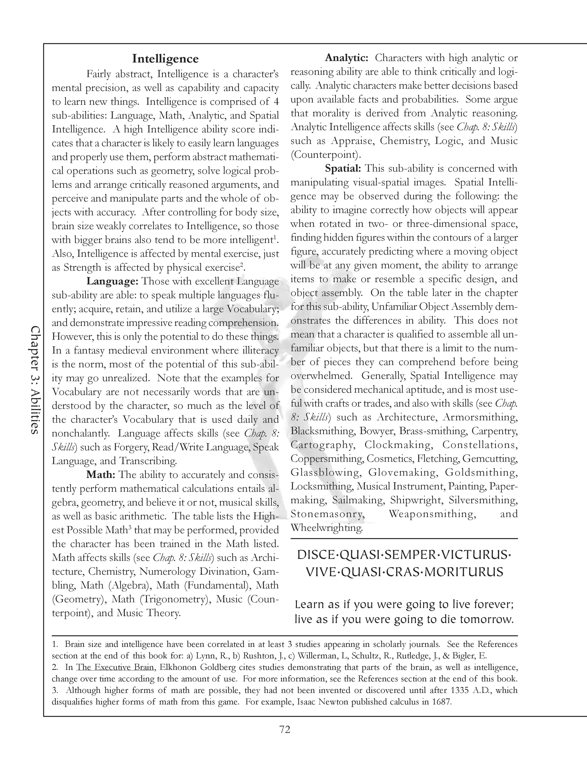 Intelligence                                          Analytic: Characters with high analytic or
                                Fairly abstract, Intelligence is a character’s           reasoning ability are able to think critically and logi-
                       mental precision, as well as capability and capacity              cally. Analytic characters make better decisions based
                       to learn new things. Intelligence is comprised of 4               upon available facts and probabilities. Some argue
                       sub-abilities: Language, Math, Analytic, and Spatial              that morality is derived from Analytic reasoning.
                       Intelligence. A high Intelligence ability score indi-             Analytic Intelligence affects skills (see Chap. 8: Skills)
                       cates that a character is likely to easily learn languages        such as Appraise, Chemistry, Logic, and Music
                       and properly use them, perform abstract mathemati-                (Counterpoint).
                       cal operations such as geometry, solve logical prob-                       Spatial: This sub-ability is concerned with
                       lems and arrange critically reasoned arguments, and               manipulating visual-spatial images. Spatial Intelli-
                       perceive and manipulate parts and the whole of ob-                gence may be observed during the following: the
                       jects with accuracy. After controlling for body size,             ability to imagine correctly how objects will appear
                       brain size weakly correlates to Intelligence, so those            when rotated in two- or three-dimensional space,
                       with bigger brains also tend to be more intelligent1.             finding hidden figures within the contours of a larger
                       Also, Intelligence is affected by mental exercise, just           figure, accurately predicting where a moving object
                       as Strength is affected by physical exercise2.                    will be at any given moment, the ability to arrange
                                Language: Those with excellent Language                  items to make or resemble a specific design, and
                       sub-ability are able: to speak multiple languages flu-            object assembly. On the table later in the chapter
                       ently; acquire, retain, and utilize a large Vocabulary;           for this sub-ability, Unfamiliar Object Assembly dem-
                       and demonstrate impressive reading comprehension.                 onstrates the differences in ability. This does not
Chapter 3: Abilities




                       However, this is only the potential to do these things.           mean that a character is qualified to assemble all un-
                       In a fantasy medieval environment where illiteracy                familiar objects, but that there is a limit to the num-
                       is the norm, most of the potential of this sub-abil-              ber of pieces they can comprehend before being
                       ity may go unrealized. Note that the examples for                 overwhelmed. Generally, Spatial Intelligence may
                       Vocabulary are not necessarily words that are un-                 be considered mechanical aptitude, and is most use-
                       derstood by the character, so much as the level of                ful with crafts or trades, and also with skills (see Chap.
                       the character’s Vocabulary that is used daily and                 8: Skills) such as Architecture, Armorsmithing,
                       nonchalantly. Language affects skills (see Chap. 8:               Blacksmithing, Bowyer, Brass-smithing, Carpentry,
                       Skills) such as Forgery, Read/Write Language, Speak               Cartography, Clockmaking, Constellations,
                       Language, and Transcribing.                                       Coppersmithing, Cosmetics, Fletching, Gemcutting,
                                Math: The ability to accurately and consis-              Glassblowing, Glovemaking, Goldsmithing,
                       tently perform mathematical calculations entails al-              Locksmithing, Musical Instrument, Painting, Paper-
                       gebra, geometry, and believe it or not, musical skills,           making, Sailmaking, Shipwright, Silversmithing,
                       as well as basic arithmetic. The table lists the High-            Stonemasonry,            Weaponsmithing,              and
                       est Possible Math3 that may be performed, provided                Wheelwrighting.
                       the character has been trained in the Math listed.
                       Math affects skills (see Chap. 8: Skills) such as Archi-           DISCE.QUASI.SEMPER.VICTURUS.
                       tecture, Chemistry, Numerology Divination, Gam-                     VIVE.QUASI.CRAS.MORITURUS
                       bling, Math (Algebra), Math (Fundamental), Math
                       (Geometry), Math (Trigonometry), Music (Coun-                     Learn as if you were going to live forever;
                       terpoint), and Music Theory.
                                                                                         live as if you were going to die tomorrow.
                       1. Brain size and intelligence have been correlated in at least 3 studies appearing in scholarly journals. See the References
                       section at the end of this book for: a) Lynn, R., b) Rushton, J., c) Willerman, L, Schultz, R., Rutledge, J., & Bigler, E.
                       2. In The Executive Brain, Elkhonon Goldberg cites studies demonstrating that parts of the brain, as well as intelligence,
                       change over time according to the amount of use. For more information, see the References section at the end of this book.
                       3. Although higher forms of math are possible, they had not been invented or discovered until after 1335 A.D., which
                       disqualifies higher forms of math from this game. For example, Isaac Newton published calculus in 1687.

                                                                                    72
 