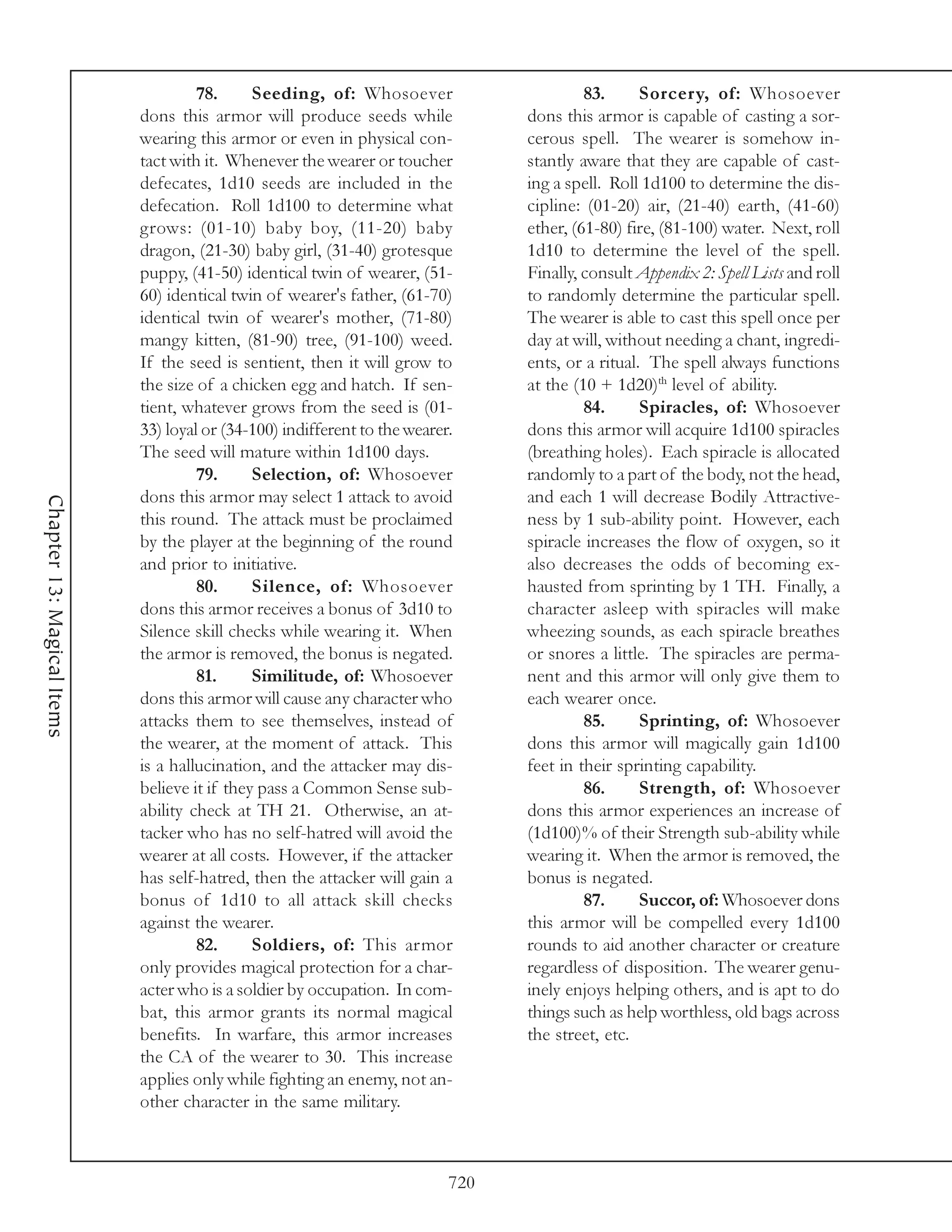 78.      Seeding, of: Whosoever                      83.      Sorcery, of: Whosoever
                            dons this armor will produce seeds while             dons this armor is capable of casting a sor-
                            wearing this armor or even in physical con-          cerous spell. The wearer is somehow in-
                            tact with it. Whenever the wearer or toucher         stantly aware that they are capable of cast-
                            defecates, 1d10 seeds are included in the            ing a spell. Roll 1d100 to determine the dis-
                            defecation. Roll 1d100 to determine what             cipline: (01-20) air, (21-40) earth, (41-60)
                            grows: (01-10) baby boy, (11-20) baby                ether, (61-80) fire, (81-100) water. Next, roll
                            dragon, (21-30) baby girl, (31-40) grotesque         1d10 to determine the level of the spell.
                            puppy, (41-50) identical twin of wearer, (51-        Finally, consult Appendix 2: Spell Lists and roll
                            60) identical twin of wearer's father, (61-70)       to randomly determine the particular spell.
                            identical twin of wearer's mother, (71-80)           The wearer is able to cast this spell once per
                            mangy kitten, (81-90) tree, (91-100) weed.           day at will, without needing a chant, ingredi-
                            If the seed is sentient, then it will grow to        ents, or a ritual. The spell always functions
                            the size of a chicken egg and hatch. If sen-         at the (10 + 1d20)th level of ability.
                            tient, whatever grows from the seed is (01-                   84.      Spiracles, of: Whosoever
                            33) loyal or (34-100) indifferent to the wearer.     dons this armor will acquire 1d100 spiracles
                            The seed will mature within 1d100 days.              (breathing holes). Each spiracle is allocated
                                     79.      Selection, of: Whosoever           randomly to a part of the body, not the head,
                            dons this armor may select 1 attack to avoid         and each 1 will decrease Bodily Attractive-
Chapter 13: Magical Items




                            this round. The attack must be proclaimed            ness by 1 sub-ability point. However, each
                            by the player at the beginning of the round          spiracle increases the flow of oxygen, so it
                            and prior to initiative.                             also decreases the odds of becoming ex-
                                     80.      Silence, of: Whosoever             hausted from sprinting by 1 TH. Finally, a
                            dons this armor receives a bonus of 3d10 to          character asleep with spiracles will make
                            Silence skill checks while wearing it. When          wheezing sounds, as each spiracle breathes
                            the armor is removed, the bonus is negated.          or snores a little. The spiracles are perma-
                                     81.      Similitude, of: Whosoever          nent and this armor will only give them to
                            dons this armor will cause any character who         each wearer once.
                            attacks them to see themselves, instead of                    85.      Sprinting, of: Whosoever
                            the wearer, at the moment of attack. This            dons this armor will magically gain 1d100
                            is a hallucination, and the attacker may dis-        feet in their sprinting capability.
                            believe it if they pass a Common Sense sub-                   86.      Strength, of: Whosoever
                            ability check at TH 21. Otherwise, an at-            dons this armor experiences an increase of
                            tacker who has no self-hatred will avoid the         (1d100)% of their Strength sub-ability while
                            wearer at all costs. However, if the attacker        wearing it. When the armor is removed, the
                            has self-hatred, then the attacker will gain a       bonus is negated.
                            bonus of 1d10 to all attack skill checks                      87.      Succor, of: Whosoever dons
                            against the wearer.                                  this armor will be compelled every 1d100
                                     82.      Soldiers, of: This armor           rounds to aid another character or creature
                            only provides magical protection for a char-         regardless of disposition. The wearer genu-
                            acter who is a soldier by occupation. In com-        inely enjoys helping others, and is apt to do
                            bat, this armor grants its normal magical            things such as help worthless, old bags across
                            benefits. In warfare, this armor increases           the street, etc.
                            the CA of the wearer to 30. This increase
                            applies only while fighting an enemy, not an-
                            other character in the same military.



                                                                           720
 