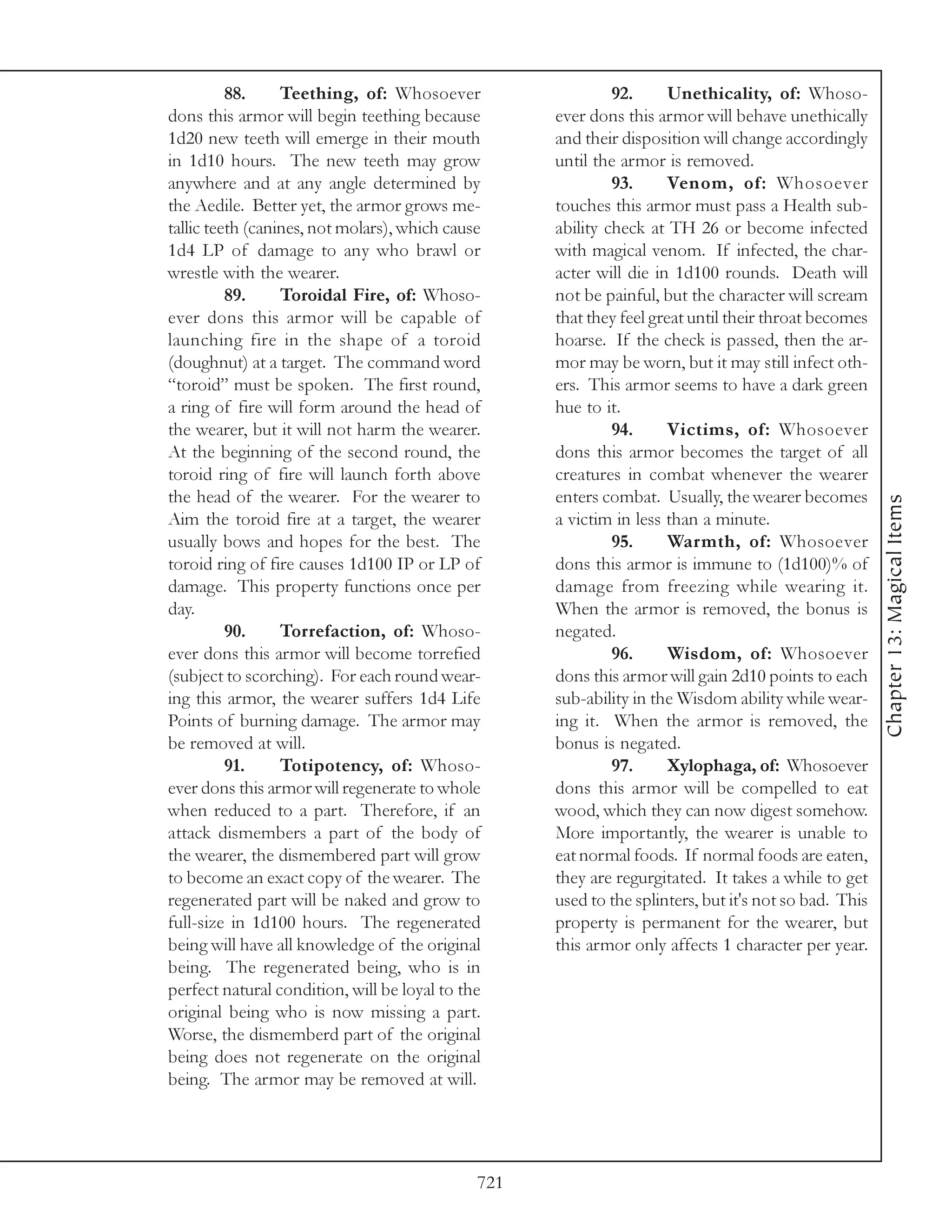 88.     Teething, of: Whosoever                    92.      Unethicality, of: Whoso-
dons this armor will begin teething because         ever dons this armor will behave unethically
1d20 new teeth will emerge in their mouth           and their disposition will change accordingly
in 1d10 hours. The new teeth may grow               until the armor is removed.
anywhere and at any angle determined by                      93.      Venom, of: Whosoever
the Aedile. Better yet, the armor grows me-         touches this armor must pass a Health sub-
tallic teeth (canines, not molars), which cause     ability check at TH 26 or become infected
1d4 LP of damage to any who brawl or                with magical venom. If infected, the char-
wrestle with the wearer.                            acter will die in 1d100 rounds. Death will
          89.     Toroidal Fire, of: Whoso-         not be painful, but the character will scream
ever dons this armor will be capable of             that they feel great until their throat becomes
launching fire in the shape of a toroid             hoarse. If the check is passed, then the ar-
(doughnut) at a target. The command word            mor may be worn, but it may still infect oth-
“toroid” must be spoken. The first round,           ers. This armor seems to have a dark green
a ring of fire will form around the head of         hue to it.
the wearer, but it will not harm the wearer.                 94.      Victims, of: Whosoever
At the beginning of the second round, the           dons this armor becomes the target of all
toroid ring of fire will launch forth above         creatures in combat whenever the wearer
the head of the wearer. For the wearer to           enters combat. Usually, the wearer becomes




                                                                                                       Chapter 13: Magical Items
Aim the toroid fire at a target, the wearer         a victim in less than a minute.
usually bows and hopes for the best. The                     95.      Warmth, of: Whosoever
toroid ring of fire causes 1d100 IP or LP of        dons this armor is immune to (1d100)% of
damage. This property functions once per            damage from freezing while wearing it.
day.                                                When the armor is removed, the bonus is
          90.     Torrefaction, of: Whoso-          negated.
ever dons this armor will become torrefied                   96.      Wisdom, of: Whosoever
(subject to scorching). For each round wear-        dons this armor will gain 2d10 points to each
ing this armor, the wearer suffers 1d4 Life         sub-ability in the Wisdom ability while wear-
Points of burning damage. The armor may             ing it. When the armor is removed, the
be removed at will.                                 bonus is negated.
          91.     Totipotency, of: Whoso-                    97.      Xylophaga, of: Whosoever
ever dons this armor will regenerate to whole       dons this armor will be compelled to eat
when reduced to a part. Therefore, if an            wood, which they can now digest somehow.
attack dismembers a part of the body of             More importantly, the wearer is unable to
the wearer, the dismembered part will grow          eat normal foods. If normal foods are eaten,
to become an exact copy of the wearer. The          they are regurgitated. It takes a while to get
regenerated part will be naked and grow to          used to the splinters, but it's not so bad. This
full-size in 1d100 hours. The regenerated           property is permanent for the wearer, but
being will have all knowledge of the original       this armor only affects 1 character per year.
being. The regenerated being, who is in
perfect natural condition, will be loyal to the
original being who is now missing a part.
Worse, the dismemberd part of the original
being does not regenerate on the original
being. The armor may be removed at will.




                                              721
 