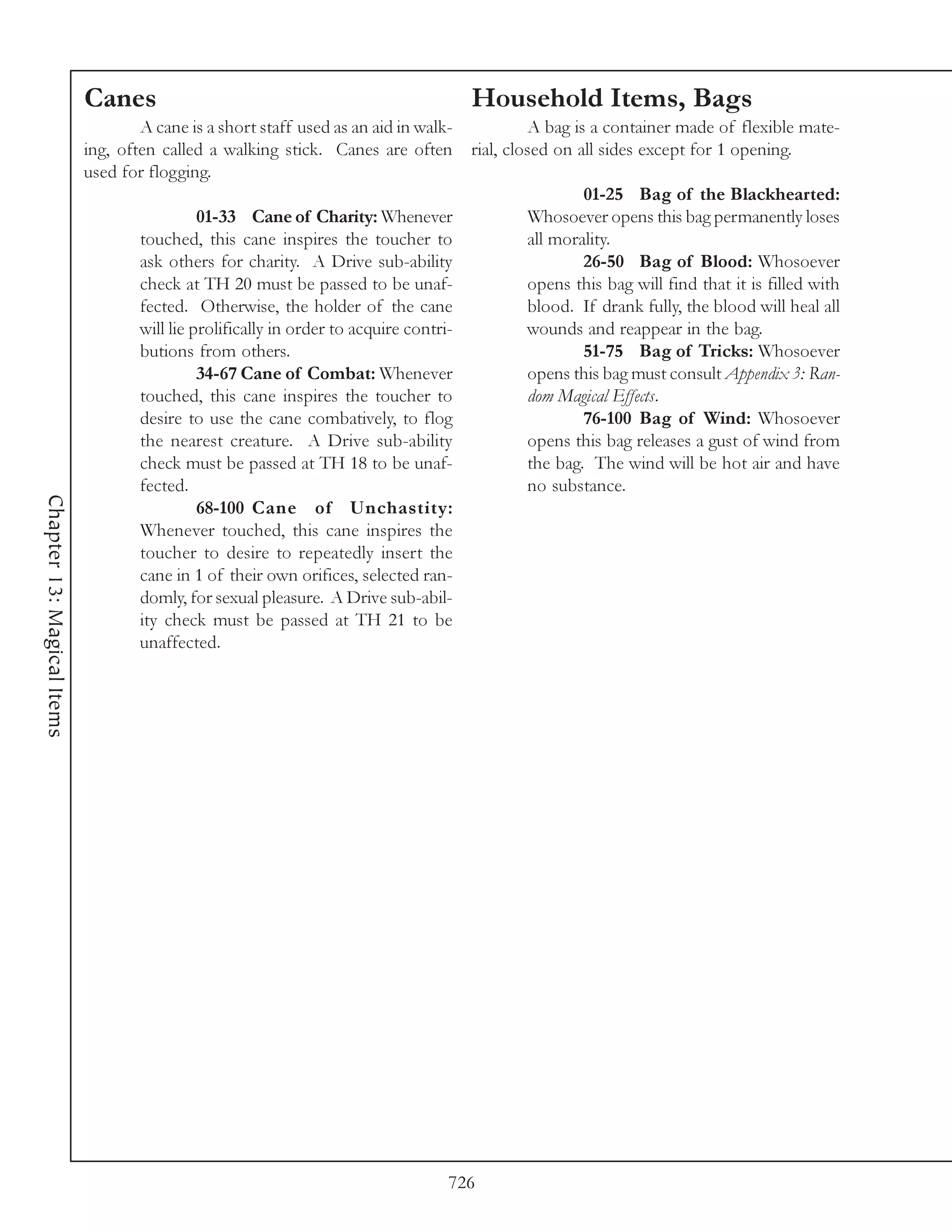 Canes                                                 Household Items, Bags
                                    A cane is a short staff used as an aid in walk-     A bag is a container made of flexible mate-
                            ing, often called a walking stick. Canes are often rial, closed on all sides except for 1 opening.
                            used for flogging.
                                                                                                01-25 Bag of the Blackhearted:
                                              01-33 Cane of Charity: Whenever           Whosoever opens this bag permanently loses
                                    touched, this cane inspires the toucher to          all morality.
                                    ask others for charity. A Drive sub-ability                 26-50 Bag of Blood: Whosoever
                                    check at TH 20 must be passed to be unaf-           opens this bag will find that it is filled with
                                    fected. Otherwise, the holder of the cane           blood. If drank fully, the blood will heal all
                                    will lie prolifically in order to acquire contri-   wounds and reappear in the bag.
                                    butions from others.                                        51-75 Bag of Tricks: Whosoever
                                              34-67 Cane of Combat: Whenever            opens this bag must consult Appendix 3: Ran-
                                    touched, this cane inspires the toucher to          dom Magical Effects.
                                    desire to use the cane combatively, to flog                 76-100 Bag of Wind: Whosoever
                                    the nearest creature. A Drive sub-ability           opens this bag releases a gust of wind from
                                    check must be passed at TH 18 to be unaf-           the bag. The wind will be hot air and have
                                    fected.                                             no substance.
Chapter 13: Magical Items




                                              68-100 Cane of Unchastity:
                                    Whenever touched, this cane inspires the
                                    toucher to desire to repeatedly insert the
                                    cane in 1 of their own orifices, selected ran-
                                    domly, for sexual pleasure. A Drive sub-abil-
                                    ity check must be passed at TH 21 to be
                                    unaffected.




                                                                               726
 