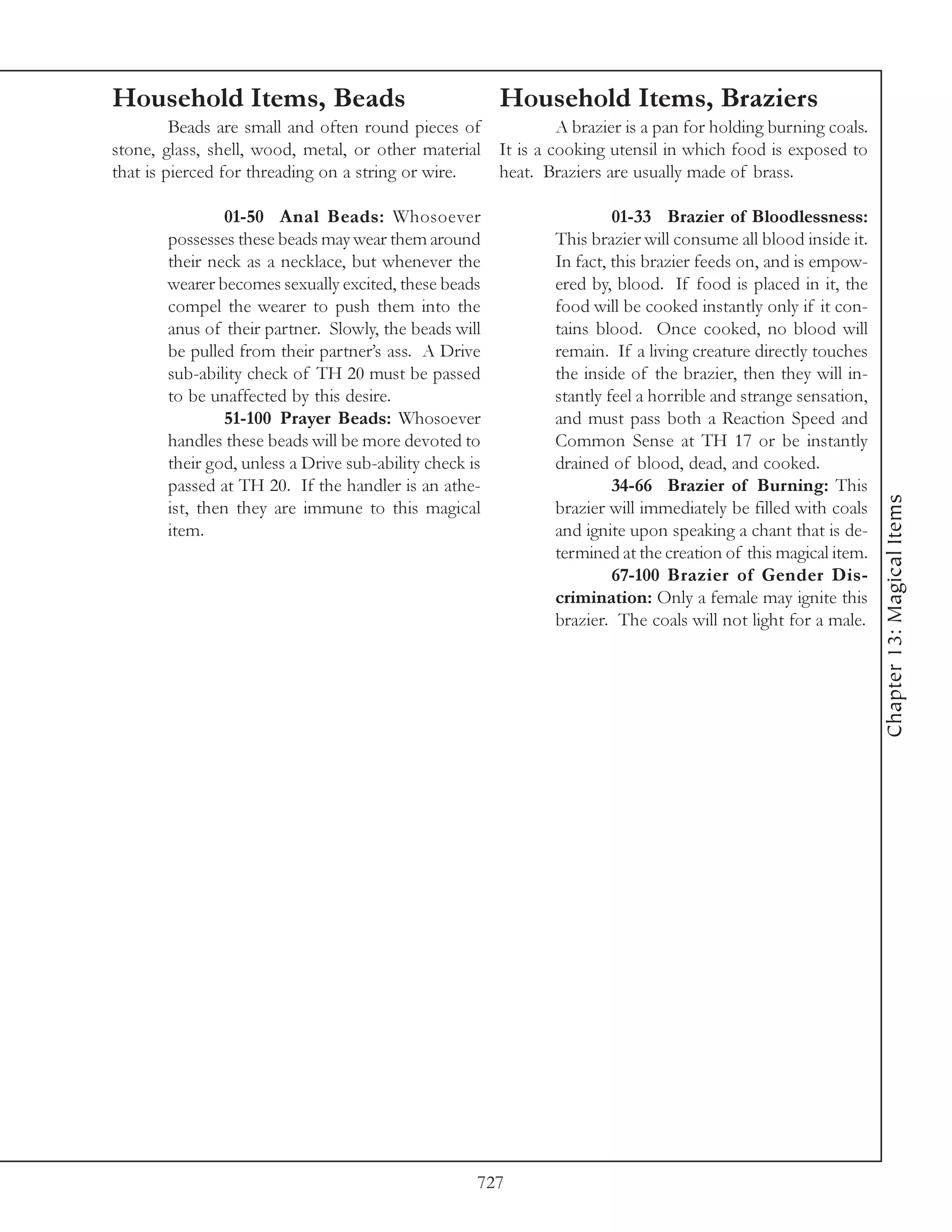 Household Items, Beads                                  Household Items, Braziers
         Beads are small and often round pieces of           A brazier is a pan for holding burning coals.
stone, glass, shell, wood, metal, or other material It is a cooking utensil in which food is exposed to
that is pierced for threading on a string or wire.  heat. Braziers are usually made of brass.

               01-50 Anal Beads: Whosoever                             01-33 Brazier of Bloodlessness:
       possesses these beads may wear them around             This brazier will consume all blood inside it.
       their neck as a necklace, but whenever the             In fact, this brazier feeds on, and is empow-
       wearer becomes sexually excited, these beads           ered by, blood. If food is placed in it, the
       compel the wearer to push them into the                food will be cooked instantly only if it con-
       anus of their partner. Slowly, the beads will          tains blood. Once cooked, no blood will
       be pulled from their partner’s ass. A Drive            remain. If a living creature directly touches
       sub-ability check of TH 20 must be passed              the inside of the brazier, then they will in-
       to be unaffected by this desire.                       stantly feel a horrible and strange sensation,
               51-100 Prayer Beads: Whosoever                 and must pass both a Reaction Speed and
       handles these beads will be more devoted to            Common Sense at TH 17 or be instantly
       their god, unless a Drive sub-ability check is         drained of blood, dead, and cooked.
       passed at TH 20. If the handler is an athe-                     34-66 Brazier of Burning: This




                                                                                                               Chapter 13: Magical Items
       ist, then they are immune to this magical              brazier will immediately be filled with coals
       item.                                                  and ignite upon speaking a chant that is de-
                                                              termined at the creation of this magical item.
                                                                       67-100 Brazier of Gender Dis-
                                                              crimination: Only a female may ignite this
                                                              brazier. The coals will not light for a male.




                                                    727
 
