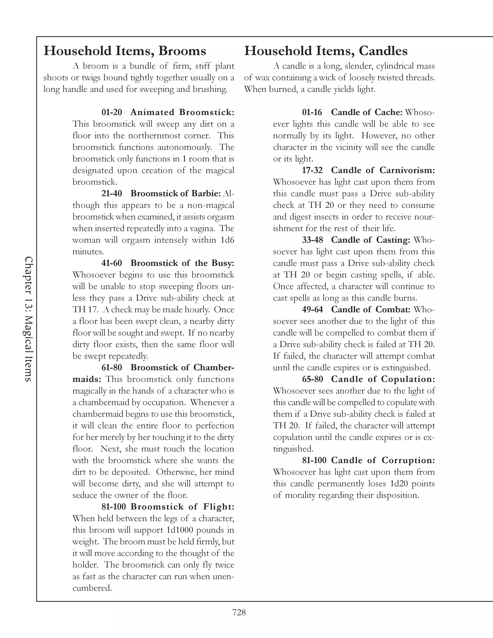 Household Items, Brooms                                 Household Items, Candles
                                   A broom is a bundle of firm, stiff plant                A candle is a long, slender, cylindrical mass
                            shoots or twigs bound tightly together usually on a     of wax containing a wick of loosely twisted threads.
                            long handle and used for sweeping and brushing.         When burned, a candle yields light.

                                            01-20 Animated Broomstick:                               01-16 Candle of Cache: Whoso-
                                   This broomstick will sweep any dirt on a                ever lights this candle will be able to see
                                   floor into the northernmost corner. This                normally by its light. However, no other
                                   broomstick functions autonomously. The                  character in the vicinity will see the candle
                                   broomstick only functions in 1 room that is             or its light.
                                   designated upon creation of the magical                           17-32 Candle of Carnivorism:
                                   broomstick.                                             Whosoever has light cast upon them from
                                            21-40 Broomstick of Barbie: Al-                this candle must pass a Drive sub-ability
                                   though this appears to be a non-magical                 check at TH 20 or they need to consume
                                   broomstick when examined, it assists orgasm             and digest insects in order to receive nour-
                                   when inserted repeatedly into a vagina. The             ishment for the rest of their life.
                                   woman will orgasm intensely within 1d6                            33-48 Candle of Casting: Who-
                                   minutes.                                                soever has light cast upon them from this
Chapter 13: Magical Items




                                            41-60 Broomstick of the Busy:                  candle must pass a Drive sub-ability check
                                   Whosoever begins to use this broomstick                 at TH 20 or begin casting spells, if able.
                                   will be unable to stop sweeping floors un-              Once affected, a character will continue to
                                   less they pass a Drive sub-ability check at             cast spells as long as this candle burns.
                                   TH 17. A check may be made hourly. Once                           49-64 Candle of Combat: Who-
                                   a floor has been swept clean, a nearby dirty            soever sees another due to the light of this
                                   floor will be sought and swept. If no nearby            candle will be compelled to combat them if
                                   dirty floor exists, then the same floor will            a Drive sub-ability check is failed at TH 20.
                                   be swept repeatedly.                                    If failed, the character will attempt combat
                                            61-80 Broomstick of Chamber-                   until the candle expires or is extinguished.
                                   maids: This broomstick only functions                             65-80 Candle of Copulation:
                                   magically in the hands of a character who is            Whosoever sees another due to the light of
                                   a chambermaid by occupation. Whenever a                 this candle will be compelled to copulate with
                                   chambermaid begins to use this broomstick,              them if a Drive sub-ability check is failed at
                                   it will clean the entire floor to perfection            TH 20. If failed, the character will attempt
                                   for her merely by her touching it to the dirty          copulation until the candle expires or is ex-
                                   floor. Next, she must touch the location                tinguished.
                                   with the broomstick where she wants the                           81-100 Candle of Cor ruption:
                                   dirt to be deposited. Otherwise, her mind               Whosoever has light cast upon them from
                                   will become dirty, and she will attempt to              this candle permanently loses 1d20 points
                                   seduce the owner of the floor.                          of morality regarding their disposition.
                                            81-100 Broomstick of Flight:
                                   When held between the legs of a character,
                                   this broom will support 1d1000 pounds in
                                   weight. The broom must be held firmly, but
                                   it will move according to the thought of the
                                   holder. The broomstick can only fly twice
                                   as fast as the character can run when unen-
                                   cumbered.

                                                                                728
 