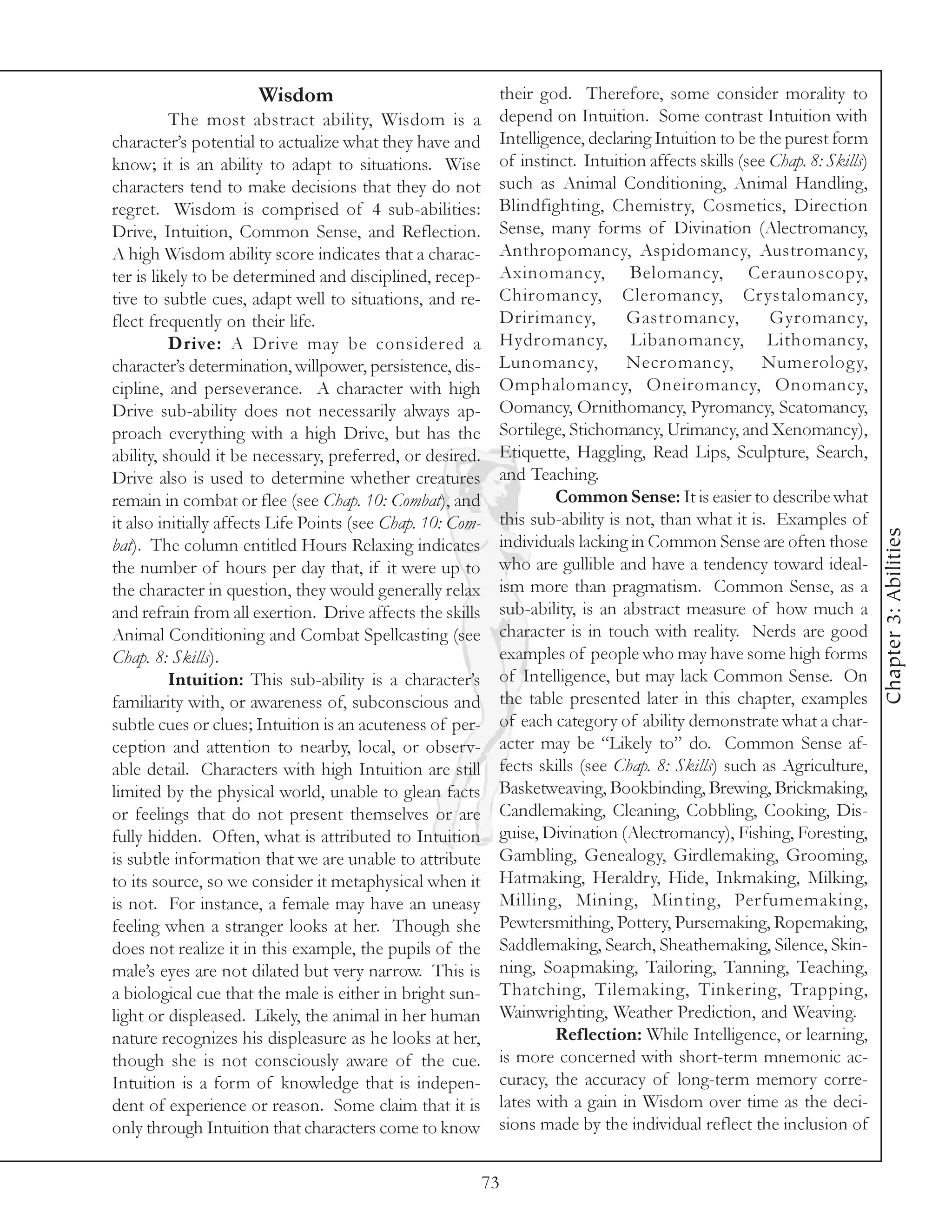 Wisdom                                 their god. Therefore, some consider morality to
          The most abstract ability, Wisdom is a             depend on Intuition. Some contrast Intuition with
character’s potential to actualize what they have and        Intelligence, declaring Intuition to be the purest form
know; it is an ability to adapt to situations. Wise          of instinct. Intuition affects skills (see Chap. 8: Skills)
characters tend to make decisions that they do not           such as Animal Conditioning, Animal Handling,
regret. Wisdom is comprised of 4 sub-abilities:              Blindfighting, Chemistry, Cosmetics, Direction
Drive, Intuition, Common Sense, and Reflection.              Sense, many forms of Divination (Alectromancy,
A high Wisdom ability score indicates that a charac-         Anthropomancy, Aspidomancy, Austromancy,
ter is likely to be determined and disciplined, recep-       Axinomancy, Belomancy, Ceraunoscopy,
tive to subtle cues, adapt well to situations, and re-       Chiromancy, Cleromancy, Crystalomancy,
flect frequently on their life.                              Dririmancy,         Gastromancy,           Gyromancy,
          Drive: A Drive may be considered a                 Hydromancy, Libanomancy, Lithomancy,
character’s determination, willpower, persistence, dis-      Lunomancy,          Necromancy,           Numerolog y,
cipline, and perseverance. A character with high             Omphalomancy, Oneiromancy, Onomancy,
Drive sub-ability does not necessarily always ap-            Oomancy, Ornithomancy, Pyromancy, Scatomancy,
proach everything with a high Drive, but has the             Sortilege, Stichomancy, Urimancy, and Xenomancy),
ability, should it be necessary, preferred, or desired.      Etiquette, Haggling, Read Lips, Sculpture, Search,
Drive also is used to determine whether creatures            and Teaching.
remain in combat or flee (see Chap. 10: Combat), and                  Common Sense: It is easier to describe what
it also initially affects Life Points (see Chap. 10: Com-    this sub-ability is not, than what it is. Examples of




                                                                                                                           Chapter 3: Abilities
bat). The column entitled Hours Relaxing indicates           individuals lacking in Common Sense are often those
the number of hours per day that, if it were up to           who are gullible and have a tendency toward ideal-
the character in question, they would generally relax        ism more than pragmatism. Common Sense, as a
and refrain from all exertion. Drive affects the skills      sub-ability, is an abstract measure of how much a
Animal Conditioning and Combat Spellcasting (see             character is in touch with reality. Nerds are good
Chap. 8: Skills).                                            examples of people who may have some high forms
          Intuition: This sub-ability is a character’s       of Intelligence, but may lack Common Sense. On
familiarity with, or awareness of, subconscious and          the table presented later in this chapter, examples
subtle cues or clues; Intuition is an acuteness of per-      of each category of ability demonstrate what a char-
ception and attention to nearby, local, or observ-           acter may be “Likely to” do. Common Sense af-
able detail. Characters with high Intuition are still        fects skills (see Chap. 8: Skills) such as Agriculture,
limited by the physical world, unable to glean facts         Basketweaving, Bookbinding, Brewing, Brickmaking,
or feelings that do not present themselves or are            Candlemaking, Cleaning, Cobbling, Cooking, Dis-
fully hidden. Often, what is attributed to Intuition         guise, Divination (Alectromancy), Fishing, Foresting,
is subtle information that we are unable to attribute        Gambling, Genealogy, Girdlemaking, Grooming,
to its source, so we consider it metaphysical when it        Hatmaking, Heraldry, Hide, Inkmaking, Milking,
is not. For instance, a female may have an uneasy            Milling, Mining, Minting, Perfumemaking,
feeling when a stranger looks at her. Though she             Pewtersmithing, Pottery, Pursemaking, Ropemaking,
does not realize it in this example, the pupils of the       Saddlemaking, Search, Sheathemaking, Silence, Skin-
male’s eyes are not dilated but very narrow. This is         ning, Soapmaking, Tailoring, Tanning, Teaching,
a biological cue that the male is either in bright sun-      Thatching, Tilemaking, Tinkering, Trapping,
light or displeased. Likely, the animal in her human         Wainwrighting, Weather Prediction, and Weaving.
nature recognizes his displeasure as he looks at her,                 Reflection: While Intelligence, or learning,
though she is not consciously aware of the cue.              is more concerned with short-term mnemonic ac-
Intuition is a form of knowledge that is indepen-            curacy, the accuracy of long-term memory corre-
dent of experience or reason. Some claim that it is          lates with a gain in Wisdom over time as the deci-
only through Intuition that characters come to know          sions made by the individual reflect the inclusion of


                                                            73
 