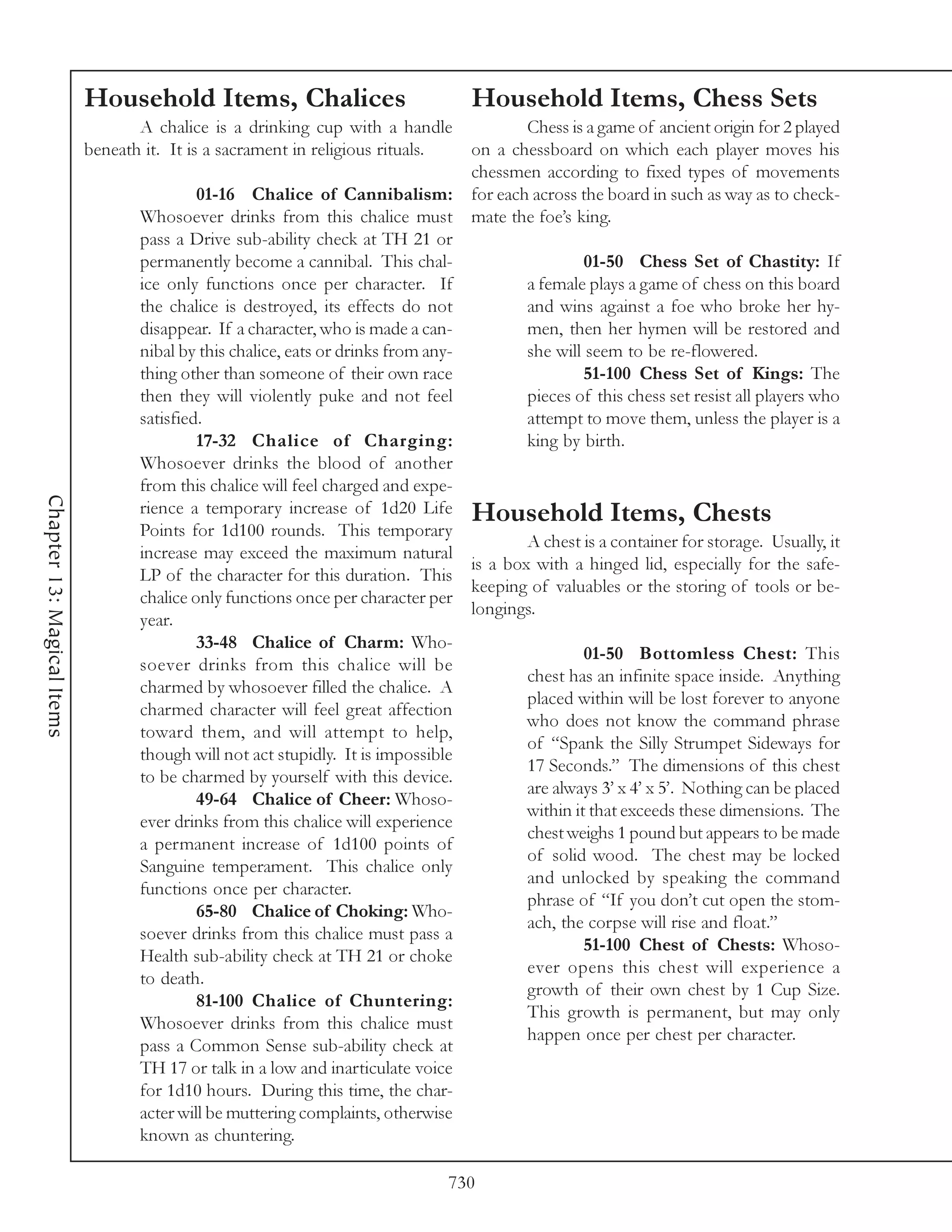 Household Items, Chalices                              Household Items, Chess Sets
                                   A chalice is a drinking cup with a handle               Chess is a game of ancient origin for 2 played
                            beneath it. It is a sacrament in religious rituals.    on a chessboard on which each player moves his
                                                                                   chessmen according to fixed types of movements
                                            01-16 Chalice of Cannibalism:          for each across the board in such as way as to check-
                                   Whosoever drinks from this chalice must         mate the foe’s king.
                                   pass a Drive sub-ability check at TH 21 or
                                   permanently become a cannibal. This chal-                        01-50 Chess Set of Chastity: If
                                   ice only functions once per character. If               a female plays a game of chess on this board
                                   the chalice is destroyed, its effects do not            and wins against a foe who broke her hy-
                                   disappear. If a character, who is made a can-           men, then her hymen will be restored and
                                   nibal by this chalice, eats or drinks from any-         she will seem to be re-flowered.
                                   thing other than someone of their own race                       51-100 Chess Set of Kings: The
                                   then they will violently puke and not feel              pieces of this chess set resist all players who
                                   satisfied.                                              attempt to move them, unless the player is a
                                            17-32 Chalice of Charging:                     king by birth.
                                   Whosoever drinks the blood of another
                                   from this chalice will feel charged and expe-
Chapter 13: Magical Items




                                   rience a temporary increase of 1d20 Life Household Items, Chests
                                   Points for 1d100 rounds. This temporary
                                                                                           A chest is a container for storage. Usually, it
                                   increase may exceed the maximum natural
                                                                                   is a box with a hinged lid, especially for the safe-
                                   LP of the character for this duration. This
                                                                                   keeping of valuables or the storing of tools or be-
                                   chalice only functions once per character per
                                                                                   longings.
                                   year.
                                            33-48 Chalice of Charm: Who-
                                                                                                    01-50 Bottomless Chest: This
                                   soever drinks from this chalice will be
                                                                                           chest has an infinite space inside. Anything
                                   charmed by whosoever filled the chalice. A
                                                                                           placed within will be lost forever to anyone
                                   charmed character will feel great affection
                                                                                           who does not know the command phrase
                                   toward them, and will attempt to help,
                                                                                           of “Spank the Silly Strumpet Sideways for
                                   though will not act stupidly. It is impossible
                                                                                           17 Seconds.” The dimensions of this chest
                                   to be charmed by yourself with this device.
                                                                                           are always 3’ x 4’ x 5’. Nothing can be placed
                                            49-64 Chalice of Cheer: Whoso-
                                                                                           within it that exceeds these dimensions. The
                                   ever drinks from this chalice will experience
                                                                                           chest weighs 1 pound but appears to be made
                                   a permanent increase of 1d100 points of
                                                                                           of solid wood. The chest may be locked
                                   Sanguine temperament. This chalice only
                                                                                           and unlocked by speaking the command
                                   functions once per character.
                                                                                           phrase of “If you don’t cut open the stom-
                                            65-80 Chalice of Choking: Who-
                                                                                           ach, the corpse will rise and float.”
                                   soever drinks from this chalice must pass a
                                                                                                    51-100 Chest of Chests: Whoso-
                                   Health sub-ability check at TH 21 or choke
                                                                                           ever opens this chest will experience a
                                   to death.
                                                                                           growth of their own chest by 1 Cup Size.
                                            81-100 Chalice of Chuntering:
                                                                                           This growth is permanent, but may only
                                   Whosoever drinks from this chalice must
                                                                                           happen once per chest per character.
                                   pass a Common Sense sub-ability check at
                                   TH 17 or talk in a low and inarticulate voice
                                   for 1d10 hours. During this time, the char-
                                   acter will be muttering complaints, otherwise
                                   known as chuntering.

                                                                                730
 