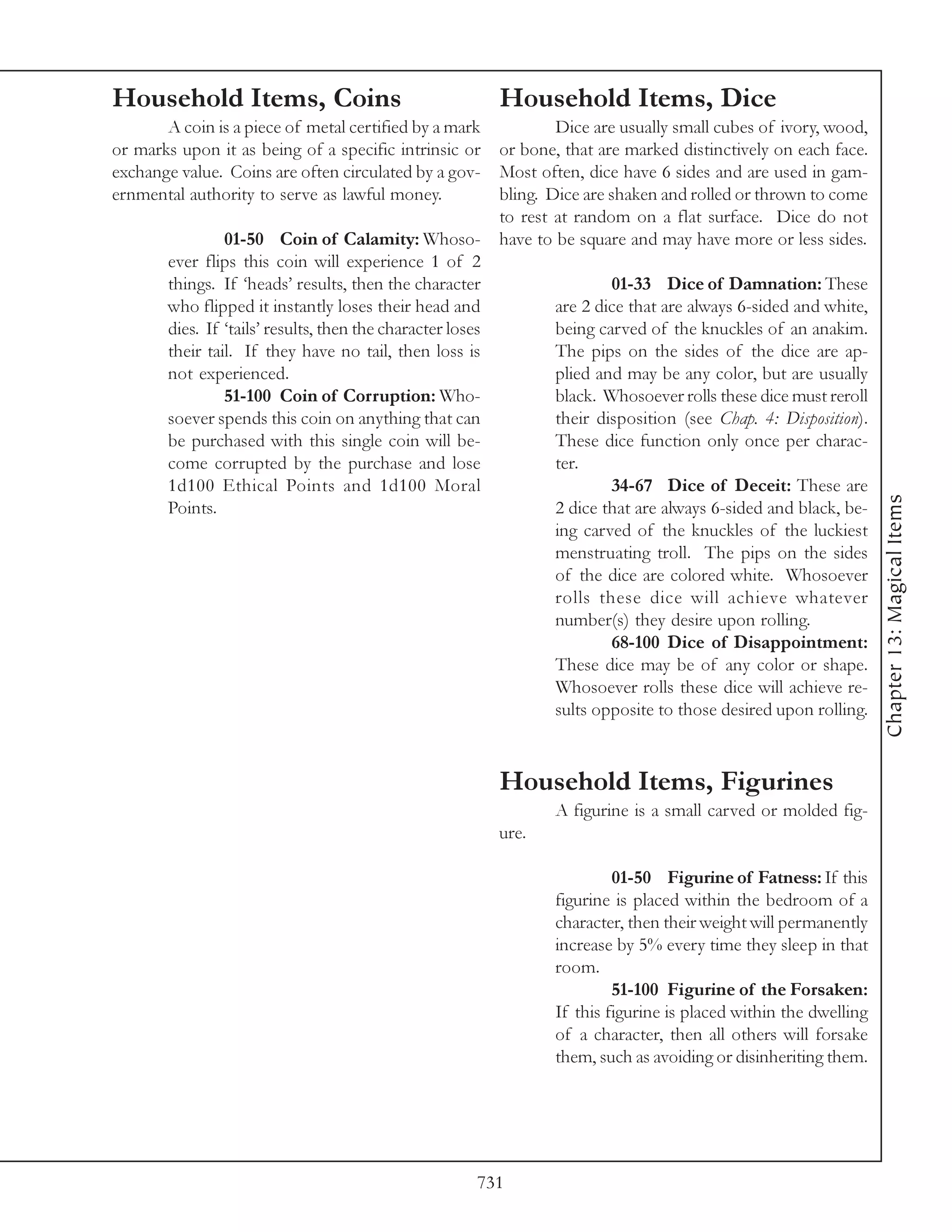 Household Items, Coins                                   Household Items, Dice
       A coin is a piece of metal certified by a mark              Dice are usually small cubes of ivory, wood,
or marks upon it as being of a specific intrinsic or       or bone, that are marked distinctively on each face.
exchange value. Coins are often circulated by a gov-       Most often, dice have 6 sides and are used in gam-
ernmental authority to serve as lawful money.              bling. Dice are shaken and rolled or thrown to come
                                                           to rest at random on a flat surface. Dice do not
                 01-50 Coin of Calamity: Whoso- have to be square and may have more or less sides.
        ever flips this coin will experience 1 of 2
        things. If ‘heads’ results, then the character                     01-33 Dice of Damnation: These
        who flipped it instantly loses their head and              are 2 dice that are always 6-sided and white,
        dies. If ‘tails’ results, then the character loses         being carved of the knuckles of an anakim.
        their tail. If they have no tail, then loss is             The pips on the sides of the dice are ap-
        not experienced.                                           plied and may be any color, but are usually
                 51-100 Coin of Corruption: Who-                   black. Whosoever rolls these dice must reroll
        soever spends this coin on anything that can               their disposition (see Chap. 4: Disposition).
        be purchased with this single coin will be-                These dice function only once per charac-
        come corrupted by the purchase and lose                    ter.
        1d100 Ethical Points and 1d100 Moral                               34-67 Dice of Deceit: These are




                                                                                                                   Chapter 13: Magical Items
        Points.                                                    2 dice that are always 6-sided and black, be-
                                                                   ing carved of the knuckles of the luckiest
                                                                   menstruating troll. The pips on the sides
                                                                   of the dice are colored white. Whosoever
                                                                   rolls these dice will achieve whatever
                                                                   number(s) they desire upon rolling.
                                                                           68-100 Dice of Disappointment:
                                                                   These dice may be of any color or shape.
                                                                   Whosoever rolls these dice will achieve re-
                                                                   sults opposite to those desired upon rolling.



                                                         Household Items, Figurines
                                                                 A figurine is a small carved or molded fig-
                                                         ure.

                                                                          01-50 Figurine of Fatness: If this
                                                                 figurine is placed within the bedroom of a
                                                                 character, then their weight will permanently
                                                                 increase by 5% every time they sleep in that
                                                                 room.
                                                                          51-100 Figurine of the Forsaken:
                                                                 If this figurine is placed within the dwelling
                                                                 of a character, then all others will forsake
                                                                 them, such as avoiding or disinheriting them.




                                                     731
 