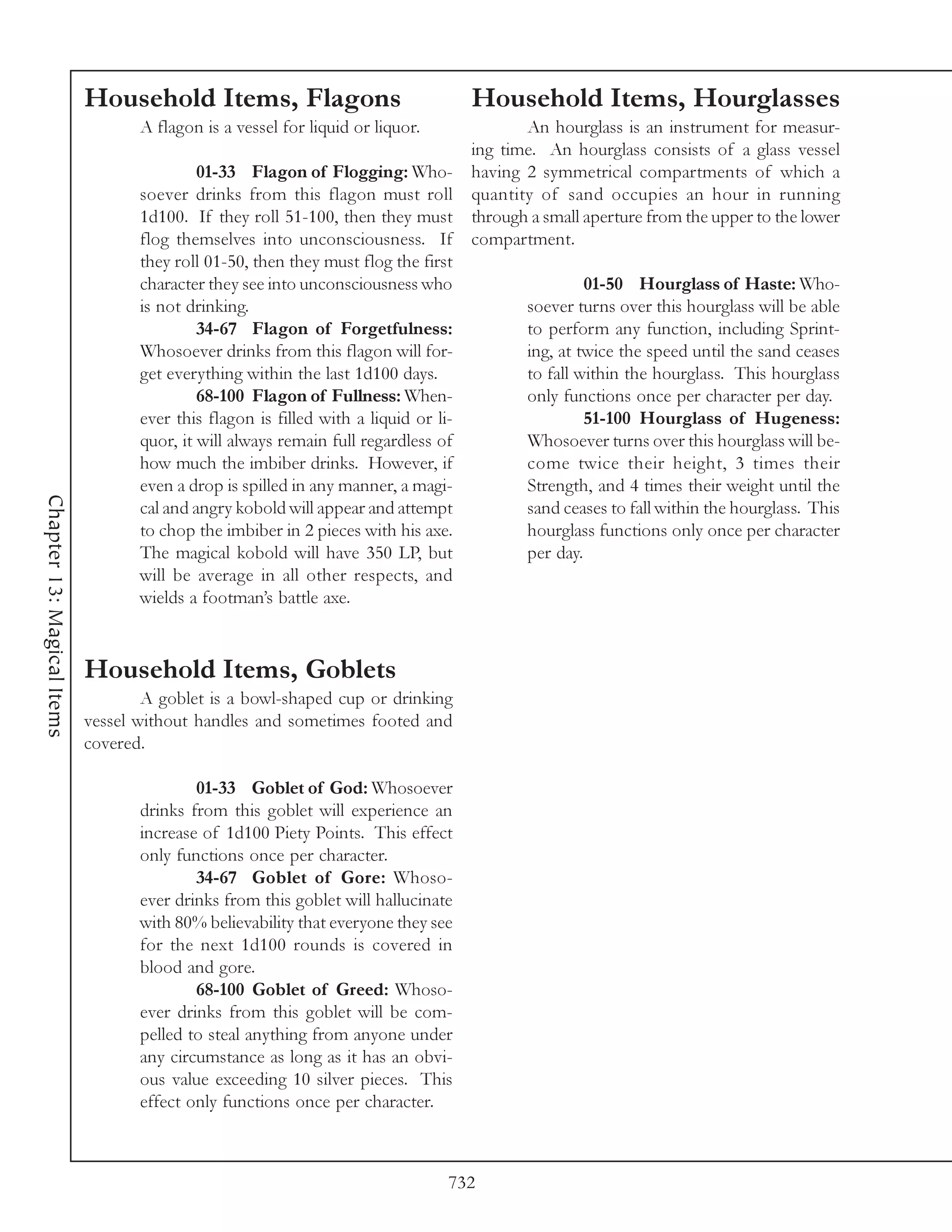 Household Items, Flagons                                 Household Items, Hourglasses
                                   A flagon is a vessel for liquid or liquor.               An hourglass is an instrument for measur-
                                                                                     ing time. An hourglass consists of a glass vessel
                                            01-33 Flagon of Flogging: Who-           having 2 symmetrical compartments of which a
                                   soever drinks from this flagon must roll          quantity of sand occupies an hour in running
                                   1d100. If they roll 51-100, then they must        through a small aperture from the upper to the lower
                                   flog themselves into unconsciousness. If          compartment.
                                   they roll 01-50, then they must flog the first
                                   character they see into unconsciousness who                       01-50 Hourglass of Haste: Who-
                                   is not drinking.                                         soever turns over this hourglass will be able
                                            34-67 Flagon of Forgetfulness:                  to perform any function, including Sprint-
                                   Whosoever drinks from this flagon will for-              ing, at twice the speed until the sand ceases
                                   get everything within the last 1d100 days.               to fall within the hourglass. This hourglass
                                            68-100 Flagon of Fullness: When-                only functions once per character per day.
                                   ever this flagon is filled with a liquid or li-                   51-100 Hourglass of Hugeness:
                                   quor, it will always remain full regardless of           Whosoever turns over this hourglass will be-
                                   how much the imbiber drinks. However, if                 come twice their height, 3 times their
                                   even a drop is spilled in any manner, a magi-            Strength, and 4 times their weight until the
Chapter 13: Magical Items




                                   cal and angry kobold will appear and attempt             sand ceases to fall within the hourglass. This
                                   to chop the imbiber in 2 pieces with his axe.            hourglass functions only once per character
                                   The magical kobold will have 350 LP, but                 per day.
                                   will be average in all other respects, and
                                   wields a footman’s battle axe.



                            Household Items, Goblets
                                    A goblet is a bowl-shaped cup or drinking
                            vessel without handles and sometimes footed and
                            covered.

                                           01-33 Goblet of God: Whosoever
                                   drinks from this goblet will experience an
                                   increase of 1d100 Piety Points. This effect
                                   only functions once per character.
                                           34-67 Goblet of Gore: Whoso-
                                   ever drinks from this goblet will hallucinate
                                   with 80% believability that everyone they see
                                   for the next 1d100 rounds is covered in
                                   blood and gore.
                                           68-100 Goblet of Greed: Whoso-
                                   ever drinks from this goblet will be com-
                                   pelled to steal anything from anyone under
                                   any circumstance as long as it has an obvi-
                                   ous value exceeding 10 silver pieces. This
                                   effect only functions once per character.



                                                                                 732
 