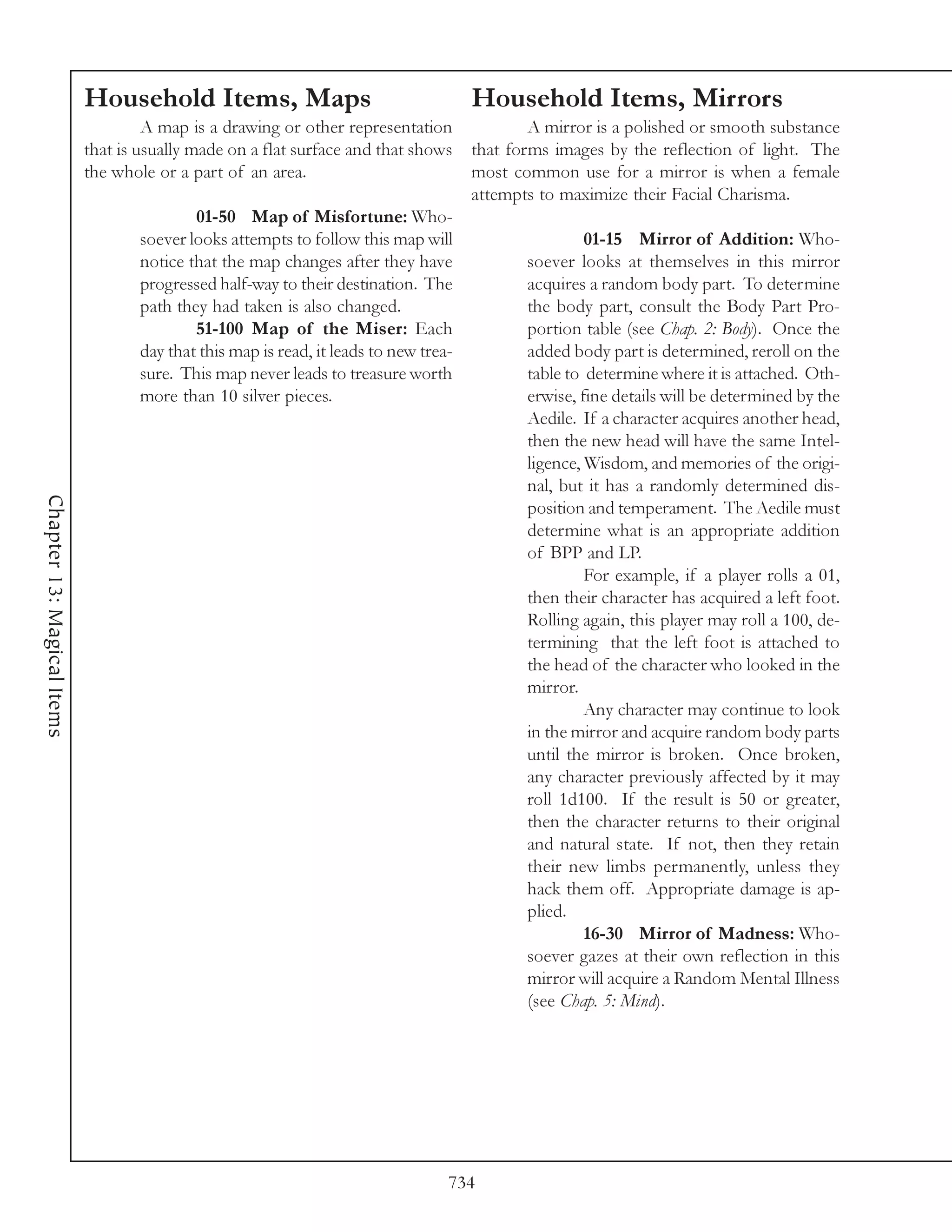 Household Items, Maps                                      Household Items, Mirrors
                                     A map is a drawing or other representation                A mirror is a polished or smooth substance
                            that is usually made on a flat surface and that shows      that forms images by the reflection of light. The
                            the whole or a part of an area.                            most common use for a mirror is when a female
                                                                                       attempts to maximize their Facial Charisma.
                                            01-50 Map of Misfortune: Who-
                                    soever looks attempts to follow this map will                      01-15 Mirror of Addition: Who-
                                    notice that the map changes after they have               soever looks at themselves in this mirror
                                    progressed half-way to their destination. The             acquires a random body part. To determine
                                    path they had taken is also changed.                      the body part, consult the Body Part Pro-
                                            51-100 Map of the Miser: Each                     portion table (see Chap. 2: Body). Once the
                                    day that this map is read, it leads to new trea-          added body part is determined, reroll on the
                                    sure. This map never leads to treasure worth              table to determine where it is attached. Oth-
                                    more than 10 silver pieces.                               erwise, fine details will be determined by the
                                                                                              Aedile. If a character acquires another head,
                                                                                              then the new head will have the same Intel-
                                                                                              ligence, Wisdom, and memories of the origi-
                                                                                              nal, but it has a randomly determined dis-
Chapter 13: Magical Items




                                                                                              position and temperament. The Aedile must
                                                                                              determine what is an appropriate addition
                                                                                              of BPP and LP.
                                                                                                       For example, if a player rolls a 01,
                                                                                              then their character has acquired a left foot.
                                                                                              Rolling again, this player may roll a 100, de-
                                                                                              termining that the left foot is attached to
                                                                                              the head of the character who looked in the
                                                                                              mirror.
                                                                                                       Any character may continue to look
                                                                                              in the mirror and acquire random body parts
                                                                                              until the mirror is broken. Once broken,
                                                                                              any character previously affected by it may
                                                                                              roll 1d100. If the result is 50 or greater,
                                                                                              then the character returns to their original
                                                                                              and natural state. If not, then they retain
                                                                                              their new limbs permanently, unless they
                                                                                              hack them off. Appropriate damage is ap-
                                                                                              plied.
                                                                                                       16-30 Mirror of Madness: Who-
                                                                                              soever gazes at their own reflection in this
                                                                                              mirror will acquire a Random Mental Illness
                                                                                              (see Chap. 5: Mind).




                                                                                   734
 