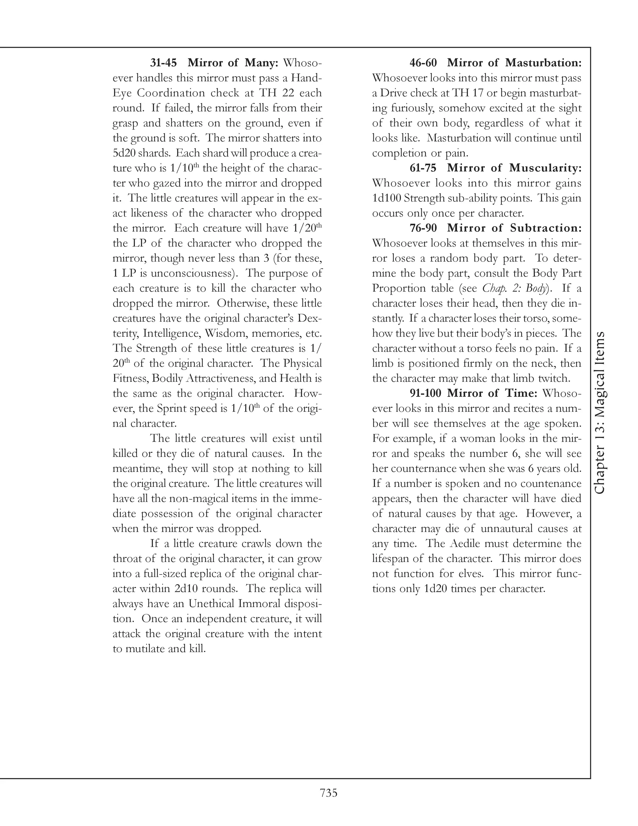 31-45 Mirror of Many: Whoso-                         46-60 Mirror of Masturbation:
ever handles this mirror must pass a Hand-           Whosoever looks into this mirror must pass
Eye Coordination check at TH 22 each                 a Drive check at TH 17 or begin masturbat-
round. If failed, the mirror falls from their        ing furiously, somehow excited at the sight
grasp and shatters on the ground, even if            of their own body, regardless of what it
the ground is soft. The mirror shatters into         looks like. Masturbation will continue until
5d20 shards. Each shard will produce a crea-         completion or pain.
ture who is 1/10th the height of the charac-                  61-75 Mirror of Muscularity:
ter who gazed into the mirror and dropped            Whosoever looks into this mirror gains
it. The little creatures will appear in the ex-      1d100 Strength sub-ability points. This gain
act likeness of the character who dropped            occurs only once per character.
the mirror. Each creature will have 1/20th                    76-90 Mirror of Subtraction:
the LP of the character who dropped the              Whosoever looks at themselves in this mir-
mirror, though never less than 3 (for these,         ror loses a random body part. To deter-
1 LP is unconsciousness). The purpose of             mine the body part, consult the Body Part
each creature is to kill the character who           Proportion table (see Chap. 2: Body). If a
dropped the mirror. Otherwise, these little          character loses their head, then they die in-
creatures have the original character’s Dex-         stantly. If a character loses their torso, some-
terity, Intelligence, Wisdom, memories, etc.         how they live but their body’s in pieces. The




                                                                                                        Chapter 13: Magical Items
The Strength of these little creatures is 1/         character without a torso feels no pain. If a
20th of the original character. The Physical         limb is positioned firmly on the neck, then
Fitness, Bodily Attractiveness, and Health is        the character may make that limb twitch.
the same as the original character. How-                      91-100 Mirror of Time: Whoso-
ever, the Sprint speed is 1/10th of the origi-       ever looks in this mirror and recites a num-
nal character.                                       ber will see themselves at the age spoken.
         The little creatures will exist until       For example, if a woman looks in the mir-
killed or they die of natural causes. In the         ror and speaks the number 6, she will see
meantime, they will stop at nothing to kill          her counternance when she was 6 years old.
the original creature. The little creatures will     If a number is spoken and no countenance
have all the non-magical items in the imme-          appears, then the character will have died
diate possession of the original character           of natural causes by that age. However, a
when the mirror was dropped.                         character may die of unnautural causes at
         If a little creature crawls down the        any time. The Aedile must determine the
throat of the original character, it can grow        lifespan of the character. This mirror does
into a full-sized replica of the original char-      not function for elves. This mirror func-
acter within 2d10 rounds. The replica will           tions only 1d20 times per character.
always have an Unethical Immoral disposi-
tion. Once an independent creature, it will
attack the original creature with the intent
to mutilate and kill.




                                               735
 