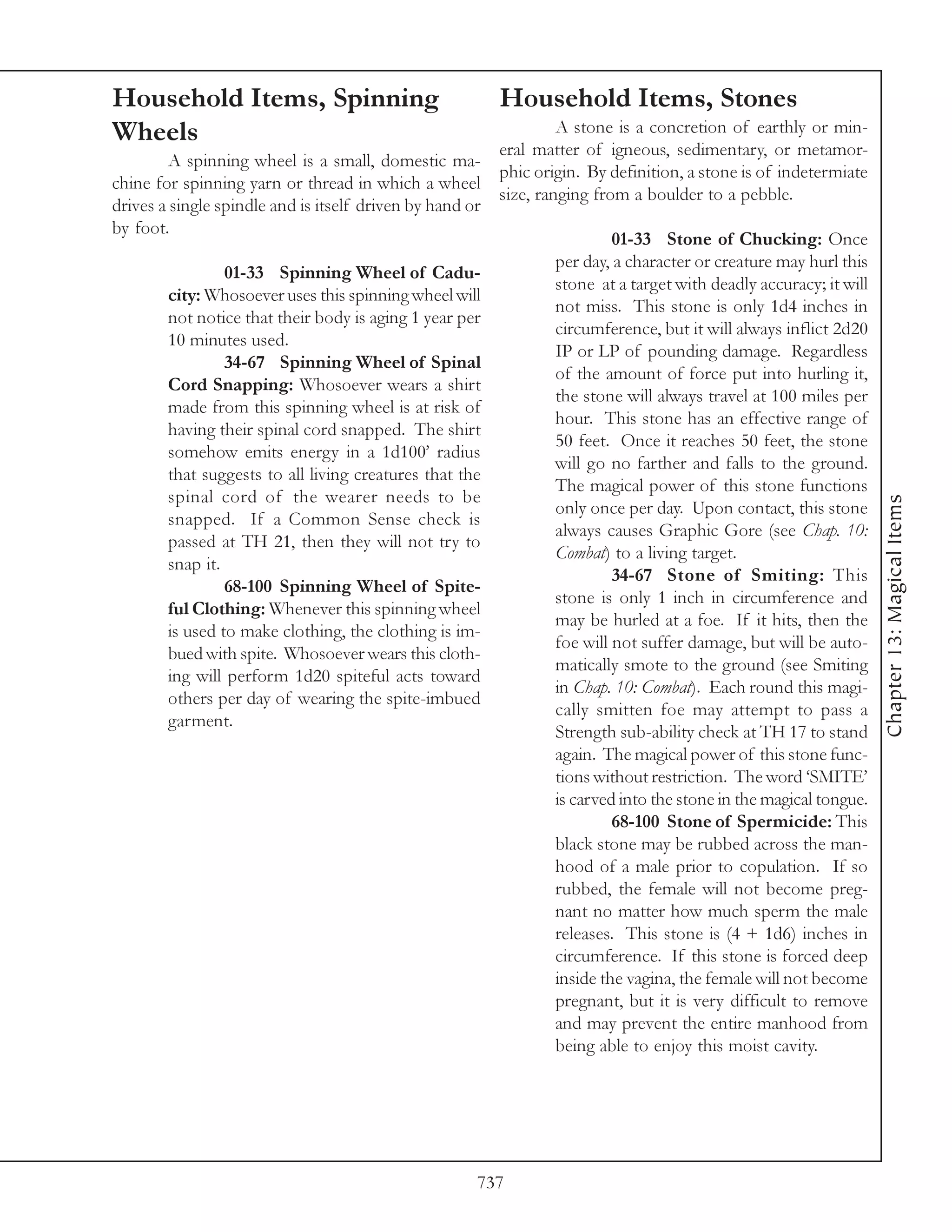 Household Items, Spinning                                 Household Items, Stones
Wheels                                                             A stone is a concretion of earthly or min-
                                                          eral matter of igneous, sedimentary, or metamor-
         A spinning wheel is a small, domestic ma-
                                                          phic origin. By definition, a stone is of indetermiate
chine for spinning yarn or thread in which a wheel
                                                          size, ranging from a boulder to a pebble.
drives a single spindle and is itself driven by hand or
by foot.
                                                                           01-33 Stone of Chucking: Once
                                                                  per day, a character or creature may hurl this
                 01-33 Spinning Wheel of Cadu-
                                                                  stone at a target with deadly accuracy; it will
        city: Whosoever uses this spinning wheel will
                                                                  not miss. This stone is only 1d4 inches in
        not notice that their body is aging 1 year per
                                                                  circumference, but it will always inflict 2d20
        10 minutes used.
                                                                  IP or LP of pounding damage. Regardless
                 34-67 Spinning Wheel of Spinal
                                                                  of the amount of force put into hurling it,
        Cord Snapping: Whosoever wears a shirt
                                                                  the stone will always travel at 100 miles per
        made from this spinning wheel is at risk of
                                                                  hour. This stone has an effective range of
        having their spinal cord snapped. The shirt
                                                                  50 feet. Once it reaches 50 feet, the stone
        somehow emits energy in a 1d100’ radius
                                                                  will go no farther and falls to the ground.
        that suggests to all living creatures that the
                                                                  The magical power of this stone functions
        spinal cord of the wearer needs to be




                                                                                                                    Chapter 13: Magical Items
                                                                  only once per day. Upon contact, this stone
        snapped. If a Common Sense check is
                                                                  always causes Graphic Gore (see Chap. 10:
        passed at TH 21, then they will not try to
                                                                  Combat) to a living target.
        snap it.
                                                                           34-67 Stone of Smiting: This
                 68-100 Spinning Wheel of Spite-
                                                                  stone is only 1 inch in circumference and
        ful Clothing: Whenever this spinning wheel
                                                                  may be hurled at a foe. If it hits, then the
        is used to make clothing, the clothing is im-
                                                                  foe will not suffer damage, but will be auto-
        bued with spite. Whosoever wears this cloth-
                                                                  matically smote to the ground (see Smiting
        ing will perform 1d20 spiteful acts toward
                                                                  in Chap. 10: Combat). Each round this magi-
        others per day of wearing the spite-imbued
                                                                  cally smitten foe may attempt to pass a
        garment.
                                                                  Strength sub-ability check at TH 17 to stand
                                                                  again. The magical power of this stone func-
                                                                  tions without restriction. The word ‘SMITE’
                                                                  is carved into the stone in the magical tongue.
                                                                           68-100 Stone of Spermicide: This
                                                                  black stone may be rubbed across the man-
                                                                  hood of a male prior to copulation. If so
                                                                  rubbed, the female will not become preg-
                                                                  nant no matter how much sperm the male
                                                                  releases. This stone is (4 + 1d6) inches in
                                                                  circumference. If this stone is forced deep
                                                                  inside the vagina, the female will not become
                                                                  pregnant, but it is very difficult to remove
                                                                  and may prevent the entire manhood from
                                                                  being able to enjoy this moist cavity.




                                                      737
 