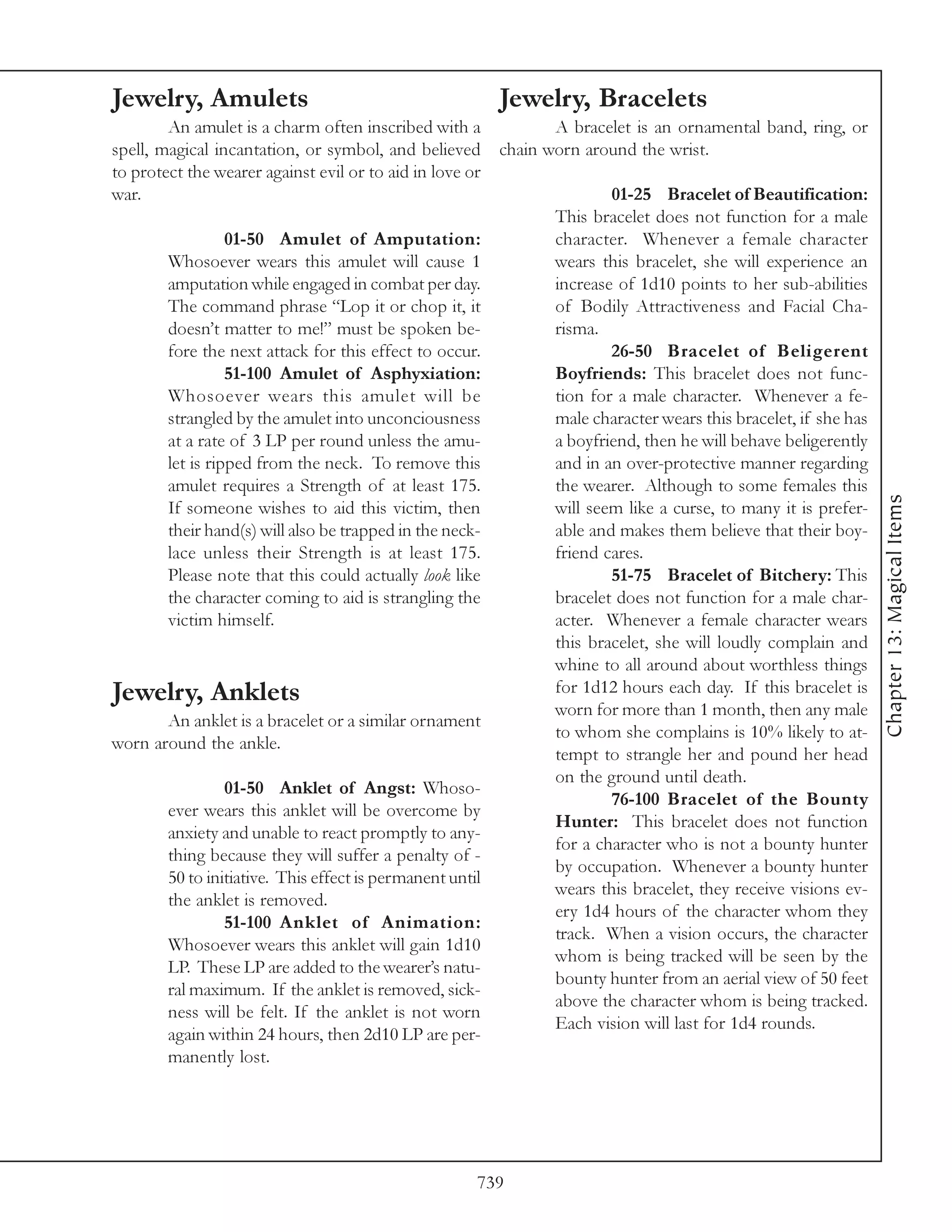 Jewelry, Amulets                                           Jewelry, Bracelets
        An amulet is a charm often inscribed with a               A bracelet is an ornamental band, ring, or
spell, magical incantation, or symbol, and believed        chain worn around the wrist.
to protect the wearer against evil or to aid in love or
war.                                                                      01-25 Bracelet of Beautification:
                                                                  This bracelet does not function for a male
                  01-50 Amulet of Amputation:                     character. Whenever a female character
        Whosoever wears this amulet will cause 1                  wears this bracelet, she will experience an
        amputation while engaged in combat per day.               increase of 1d10 points to her sub-abilities
        The command phrase “Lop it or chop it, it                 of Bodily Attractiveness and Facial Cha-
        doesn’t matter to me!” must be spoken be-                 risma.
        fore the next attack for this effect to occur.                    26-50 Bracelet of Beligerent
                  51-100 Amulet of Asphyxiation:                  Boyfriends: This bracelet does not func-
        Whosoever wears this amulet will be                       tion for a male character. Whenever a fe-
        strangled by the amulet into unconciousness               male character wears this bracelet, if she has
        at a rate of 3 LP per round unless the amu-               a boyfriend, then he will behave beligerently
        let is ripped from the neck. To remove this               and in an over-protective manner regarding
        amulet requires a Strength of at least 175.               the wearer. Although to some females this




                                                                                                                   Chapter 13: Magical Items
        If someone wishes to aid this victim, then                will seem like a curse, to many it is prefer-
        their hand(s) will also be trapped in the neck-           able and makes them believe that their boy-
        lace unless their Strength is at least 175.               friend cares.
        Please note that this could actually look like                    51-75 Bracelet of Bitchery: This
        the character coming to aid is strangling the             bracelet does not function for a male char-
        victim himself.                                           acter. Whenever a female character wears
                                                                  this bracelet, she will loudly complain and
                                                                  whine to all around about worthless things
Jewelry, Anklets                                                  for 1d12 hours each day. If this bracelet is
                                                                  worn for more than 1 month, then any male
       An anklet is a bracelet or a similar ornament
                                                                  to whom she complains is 10% likely to at-
worn around the ankle.
                                                                  tempt to strangle her and pound her head
                                                                  on the ground until death.
                 01-50 Anklet of Angst: Whoso-
                                                                          76-100 Bracelet of the Bounty
        ever wears this anklet will be overcome by
                                                                  Hunter: This bracelet does not function
        anxiety and unable to react promptly to any-
                                                                  for a character who is not a bounty hunter
        thing because they will suffer a penalty of -
                                                                  by occupation. Whenever a bounty hunter
        50 to initiative. This effect is permanent until
                                                                  wears this bracelet, they receive visions ev-
        the anklet is removed.
                                                                  ery 1d4 hours of the character whom they
                 51-100 Anklet of Animation:
                                                                  track. When a vision occurs, the character
        Whosoever wears this anklet will gain 1d10
                                                                  whom is being tracked will be seen by the
        LP. These LP are added to the wearer’s natu-
                                                                  bounty hunter from an aerial view of 50 feet
        ral maximum. If the anklet is removed, sick-
                                                                  above the character whom is being tracked.
        ness will be felt. If the anklet is not worn
                                                                  Each vision will last for 1d4 rounds.
        again within 24 hours, then 2d10 LP are per-
        manently lost.




                                                       739
 