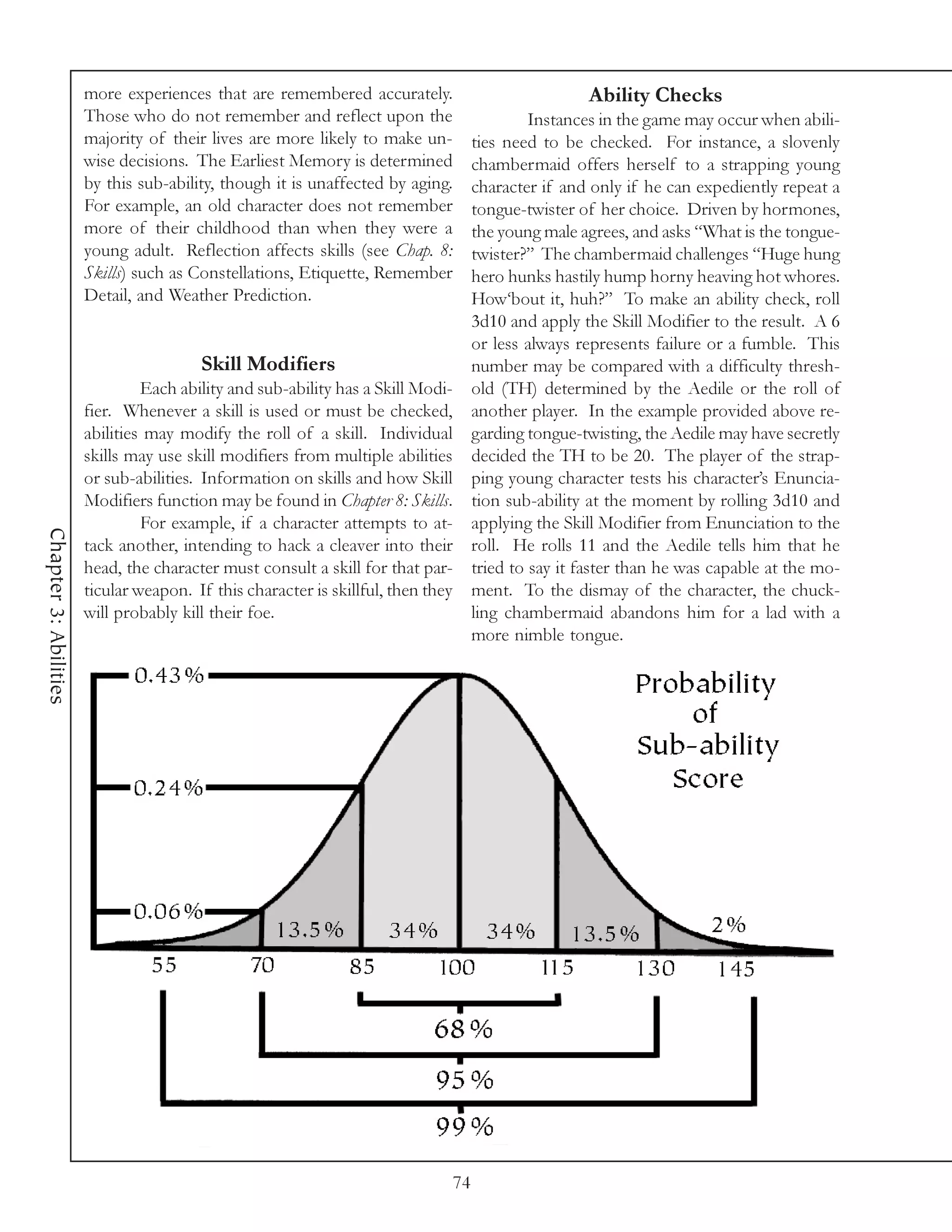 more experiences that are remembered accurately.                              Ability Checks
                       Those who do not remember and reflect upon the                         Instances in the game may occur when abili-
                       majority of their lives are more likely to make un-           ties need to be checked. For instance, a slovenly
                       wise decisions. The Earliest Memory is determined             chambermaid offers herself to a strapping young
                       by this sub-ability, though it is unaffected by aging.        character if and only if he can expediently repeat a
                       For example, an old character does not remember               tongue-twister of her choice. Driven by hormones,
                       more of their childhood than when they were a                 the young male agrees, and asks “What is the tongue-
                       young adult. Reflection affects skills (see Chap. 8:          twister?” The chambermaid challenges “Huge hung
                       Skills) such as Constellations, Etiquette, Remember           hero hunks hastily hump horny heaving hot whores.
                       Detail, and Weather Prediction.                               How‘bout it, huh?” To make an ability check, roll
                                                                                     3d10 and apply the Skill Modifier to the result. A 6
                                                                                     or less always represents failure or a fumble. This
                                        Skill Modifiers                              number may be compared with a difficulty thresh-
                                Each ability and sub-ability has a Skill Modi-       old (TH) determined by the Aedile or the roll of
                       fier. Whenever a skill is used or must be checked,            another player. In the example provided above re-
                       abilities may modify the roll of a skill. Individual          garding tongue-twisting, the Aedile may have secretly
                       skills may use skill modifiers from multiple abilities        decided the TH to be 20. The player of the strap-
                       or sub-abilities. Information on skills and how Skill         ping young character tests his character’s Enuncia-
                       Modifiers function may be found in Chapter 8: Skills.         tion sub-ability at the moment by rolling 3d10 and
                                For example, if a character attempts to at-          applying the Skill Modifier from Enunciation to the
Chapter 3: Abilities




                       tack another, intending to hack a cleaver into their          roll. He rolls 11 and the Aedile tells him that he
                       head, the character must consult a skill for that par-        tried to say it faster than he was capable at the mo-
                       ticular weapon. If this character is skillful, then they      ment. To the dismay of the character, the chuck-
                       will probably kill their foe.                                 ling chambermaid abandons him for a lad with a
                                                                                     more nimble tongue.




                                                                                74
 