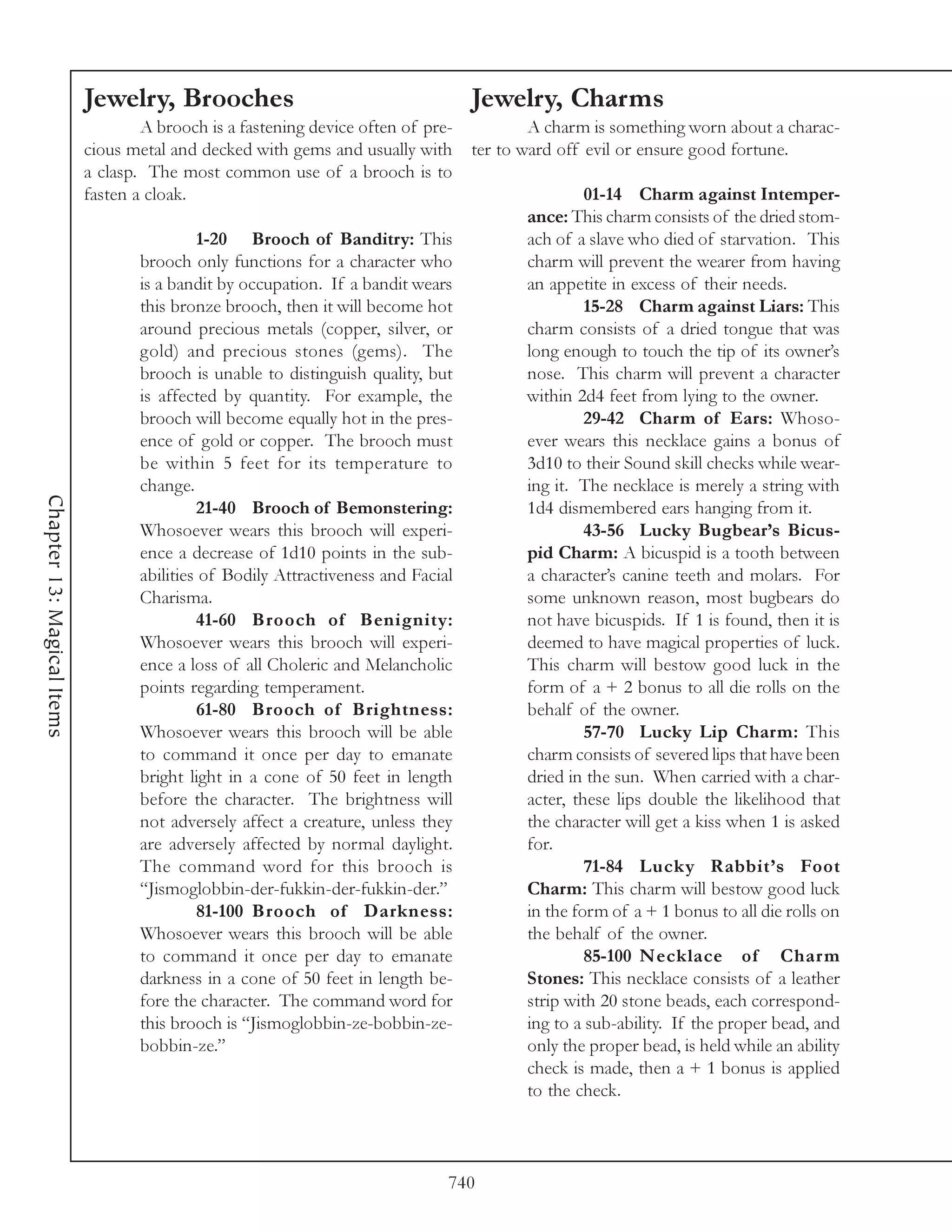 Jewelry, Brooches                                      Jewelry, Charms
                                    A brooch is a fastening device often of pre-           A charm is something worn about a charac-
                            cious metal and decked with gems and usually with      ter to ward off evil or ensure good fortune.
                            a clasp. The most common use of a brooch is to
                            fasten a cloak.                                                        01-14 Charm against Intemper-
                                                                                          ance: This charm consists of the dried stom-
                                            1-20 Brooch of Banditry: This                 ach of a slave who died of starvation. This
                                   brooch only functions for a character who              charm will prevent the wearer from having
                                   is a bandit by occupation. If a bandit wears           an appetite in excess of their needs.
                                   this bronze brooch, then it will become hot                     15-28 Charm against Liars: This
                                   around precious metals (copper, silver, or             charm consists of a dried tongue that was
                                   gold) and precious stones (gems). The                  long enough to touch the tip of its owner’s
                                   brooch is unable to distinguish quality, but           nose. This charm will prevent a character
                                   is affected by quantity. For example, the              within 2d4 feet from lying to the owner.
                                   brooch will become equally hot in the pres-                     29-42 Charm of Ears: Whoso-
                                   ence of gold or copper. The brooch must                ever wears this necklace gains a bonus of
                                   be within 5 feet for its temperature to                3d10 to their Sound skill checks while wear-
                                   change.                                                ing it. The necklace is merely a string with
Chapter 13: Magical Items




                                            21-40 Brooch of Bemonstering:                 1d4 dismembered ears hanging from it.
                                   Whosoever wears this brooch will experi-                        43-56 Lucky Bugbear’s Bicus-
                                   ence a decrease of 1d10 points in the sub-             pid Charm: A bicuspid is a tooth between
                                   abilities of Bodily Attractiveness and Facial          a character’s canine teeth and molars. For
                                   Charisma.                                              some unknown reason, most bugbears do
                                            41-60 Brooch of Benignity:                    not have bicuspids. If 1 is found, then it is
                                   Whosoever wears this brooch will experi-               deemed to have magical properties of luck.
                                   ence a loss of all Choleric and Melancholic            This charm will bestow good luck in the
                                   points regarding temperament.                          form of a + 2 bonus to all die rolls on the
                                            61-80 Brooch of Brightness:                   behalf of the owner.
                                   Whosoever wears this brooch will be able                        57-70 Lucky Lip Charm: This
                                   to command it once per day to emanate                  charm consists of severed lips that have been
                                   bright light in a cone of 50 feet in length            dried in the sun. When carried with a char-
                                   before the character. The brightness will              acter, these lips double the likelihood that
                                   not adversely affect a creature, unless they           the character will get a kiss when 1 is asked
                                   are adversely affected by normal daylight.             for.
                                   The command word for this brooch is                             71-84 Lucky Rabbit’s Foot
                                   “Jismoglobbin-der-fukkin-der-fukkin-der.”              Charm: This charm will bestow good luck
                                            81-100 Brooch of Darkness:                    in the form of a + 1 bonus to all die rolls on
                                   Whosoever wears this brooch will be able               the behalf of the owner.
                                   to command it once per day to emanate                           85-100 Necklace of Charm
                                   darkness in a cone of 50 feet in length be-            Stones: This necklace consists of a leather
                                   fore the character. The command word for               strip with 20 stone beads, each correspond-
                                   this brooch is “Jismoglobbin-ze-bobbin-ze-             ing to a sub-ability. If the proper bead, and
                                   bobbin-ze.”                                            only the proper bead, is held while an ability
                                                                                          check is made, then a + 1 bonus is applied
                                                                                          to the check.



                                                                               740
 