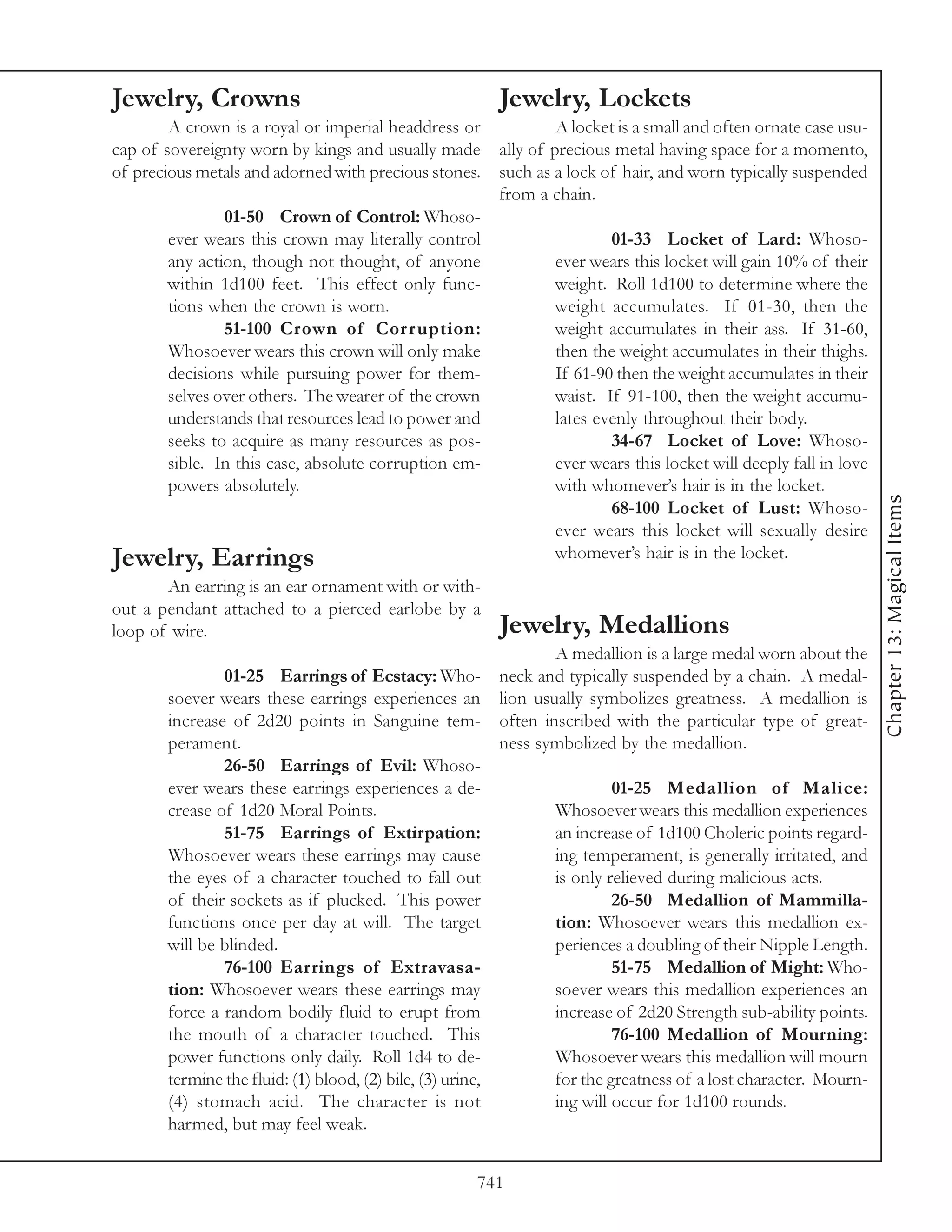 Jewelry, Crowns                                        Jewelry, Lockets
        A crown is a royal or imperial headdress or             A locket is a small and often ornate case usu-
cap of sovereignty worn by kings and usually made      ally of precious metal having space for a momento,
of precious metals and adorned with precious stones.   such as a lock of hair, and worn typically suspended
                                                       from a chain.
               01-50 Crown of Control: Whoso-
       ever wears this crown may literally control                     01-33 Locket of Lard: Whoso-
       any action, though not thought, of anyone               ever wears this locket will gain 10% of their
       within 1d100 feet. This effect only func-               weight. Roll 1d100 to determine where the
       tions when the crown is worn.                           weight accumulates. If 01-30, then the
               51-100 Crown of Cor r uption:                   weight accumulates in their ass. If 31-60,
       Whosoever wears this crown will only make               then the weight accumulates in their thighs.
       decisions while pursuing power for them-                If 61-90 then the weight accumulates in their
       selves over others. The wearer of the crown             waist. If 91-100, then the weight accumu-
       understands that resources lead to power and            lates evenly throughout their body.
       seeks to acquire as many resources as pos-                      34-67 Locket of Love: Whoso-
       sible. In this case, absolute corruption em-            ever wears this locket will deeply fall in love
       powers absolutely.                                      with whomever’s hair is in the locket.




                                                                                                                 Chapter 13: Magical Items
                                                                       68-100 Locket of Lust: Whoso-
                                                               ever wears this locket will sexually desire
Jewelry, Earrings                                              whomever’s hair is in the locket.
       An earring is an ear ornament with or with-
out a pendant attached to a pierced earlobe by a
loop of wire.                                          Jewelry, Medallions
                                                                 A medallion is a large medal worn about the
               01-25 Earrings of Ecstacy: Who- neck and typically suspended by a chain. A medal-
       soever wears these earrings experiences an lion usually symbolizes greatness. A medallion is
       increase of 2d20 points in Sanguine tem- often inscribed with the particular type of great-
       perament.                                          ness symbolized by the medallion.
               26-50 Earrings of Evil: Whoso-
       ever wears these earrings experiences a de-                        01-25 Medallion of Malice:
       crease of 1d20 Moral Points.                              Whosoever wears this medallion experiences
               51-75 Earrings of Extirpation:                    an increase of 1d100 Choleric points regard-
       Whosoever wears these earrings may cause                  ing temperament, is generally irritated, and
       the eyes of a character touched to fall out               is only relieved during malicious acts.
       of their sockets as if plucked. This power                         26-50 Medallion of Mammilla-
       functions once per day at will. The target                tion: Whosoever wears this medallion ex-
       will be blinded.                                          periences a doubling of their Nipple Length.
               76-100 Earrings of Extravasa-                              51-75 Medallion of Might: Who-
       tion: Whosoever wears these earrings may                  soever wears this medallion experiences an
       force a random bodily fluid to erupt from                 increase of 2d20 Strength sub-ability points.
       the mouth of a character touched. This                             76-100 Medallion of Mourning:
       power functions only daily. Roll 1d4 to de-               Whosoever wears this medallion will mourn
       termine the fluid: (1) blood, (2) bile, (3) urine,        for the greatness of a lost character. Mourn-
       (4) stomach acid. The character is not                    ing will occur for 1d100 rounds.
       harmed, but may feel weak.


                                                    741
 
