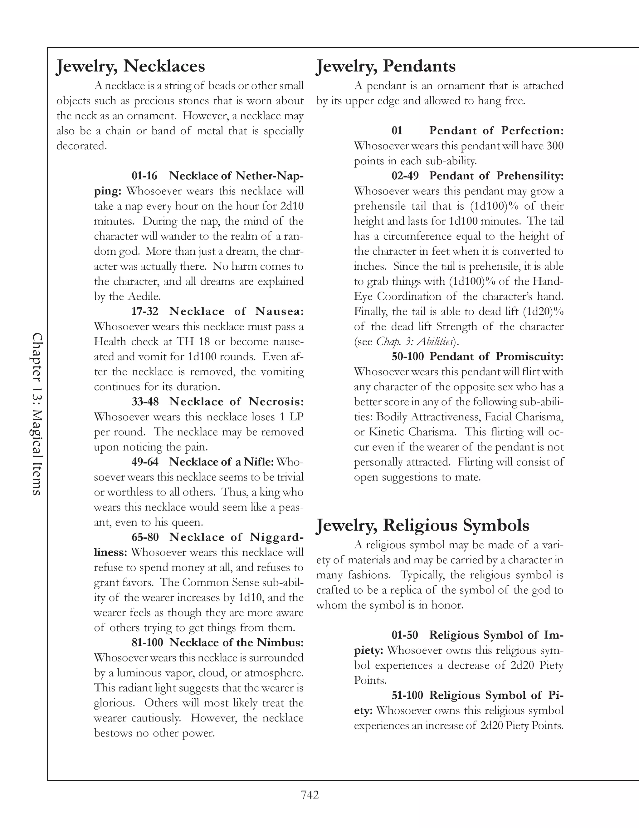 Jewelry, Necklaces                                      Jewelry, Pendants
                                    A necklace is a string of beads or other small         A pendant is an ornament that is attached
                            objects such as precious stones that is worn about by its upper edge and allowed to hang free.
                            the neck as an ornament. However, a necklace may
                            also be a chain or band of metal that is specially                      01       Pendant of Perfection:
                            decorated.                                                     Whosoever wears this pendant will have 300
                                                                                           points in each sub-ability.
                                             01-16 Necklace of Nether-Nap-                          02-49 Pendant of Prehensility:
                                    ping: Whosoever wears this necklace will               Whosoever wears this pendant may grow a
                                    take a nap every hour on the hour for 2d10             prehensile tail that is (1d100)% of their
                                    minutes. During the nap, the mind of the               height and lasts for 1d100 minutes. The tail
                                    character will wander to the realm of a ran-           has a circumference equal to the height of
                                    dom god. More than just a dream, the char-             the character in feet when it is converted to
                                    acter was actually there. No harm comes to             inches. Since the tail is prehensile, it is able
                                    the character, and all dreams are explained            to grab things with (1d100)% of the Hand-
                                    by the Aedile.                                         Eye Coordination of the character’s hand.
                                             17-32 Necklace of Nausea:                     Finally, the tail is able to dead lift (1d20)%
                                    Whosoever wears this necklace must pass a              of the dead lift Strength of the character
Chapter 13: Magical Items




                                    Health check at TH 18 or become nause-                 (see Chap. 3: Abilities).
                                    ated and vomit for 1d100 rounds. Even af-                       50-100 Pendant of Promiscuity:
                                    ter the necklace is removed, the vomiting              Whosoever wears this pendant will flirt with
                                    continues for its duration.                            any character of the opposite sex who has a
                                             33-48 Necklace of Necrosis:                   better score in any of the following sub-abili-
                                    Whosoever wears this necklace loses 1 LP               ties: Bodily Attractiveness, Facial Charisma,
                                    per round. The necklace may be removed                 or Kinetic Charisma. This flirting will oc-
                                    upon noticing the pain.                                cur even if the wearer of the pendant is not
                                             49-64 Necklace of a Nifle: Who-               personally attracted. Flirting will consist of
                                    soever wears this necklace seems to be trivial         open suggestions to mate.
                                    or worthless to all others. Thus, a king who
                                    wears this necklace would seem like a peas-
                                    ant, even to his queen.                        Jewelry, Religious Symbols
                                             65-80 Necklace of Niggard-
                                                                                           A religious symbol may be made of a vari-
                                    liness: Whosoever wears this necklace will
                                                                                   ety of materials and may be carried by a character in
                                    refuse to spend money at all, and refuses to
                                                                                   many fashions. Typically, the religious symbol is
                                    grant favors. The Common Sense sub-abil-
                                                                                   crafted to be a replica of the symbol of the god to
                                    ity of the wearer increases by 1d10, and the
                                                                                   whom the symbol is in honor.
                                    wearer feels as though they are more aware
                                    of others trying to get things from them.
                                                                                                    01-50 Religious Symbol of Im-
                                             81-100 Necklace of the Nimbus:
                                                                                           piety: Whosoever owns this religious sym-
                                    Whosoever wears this necklace is surrounded
                                                                                           bol experiences a decrease of 2d20 Piety
                                    by a luminous vapor, cloud, or atmosphere.
                                                                                           Points.
                                    This radiant light suggests that the wearer is
                                                                                                    51-100 Religious Symbol of Pi-
                                    glorious. Others will most likely treat the
                                                                                           ety: Whosoever owns this religious symbol
                                    wearer cautiously. However, the necklace
                                                                                           experiences an increase of 2d20 Piety Points.
                                    bestows no other power.



                                                                                 742
 