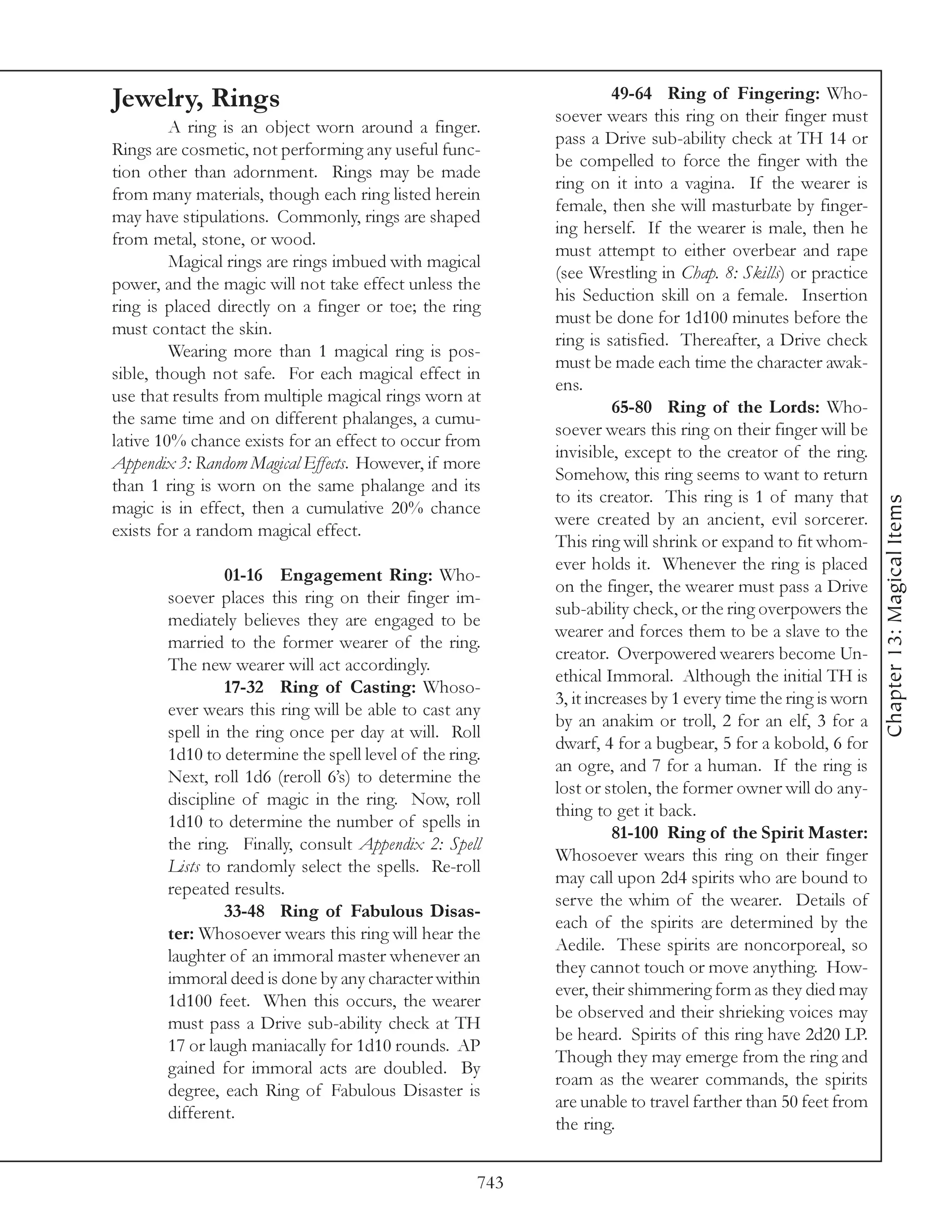 Jewelry, Rings                                                      49-64 Ring of Fingering: Who-
                                                          soever wears this ring on their finger must
         A ring is an object worn around a finger.
                                                          pass a Drive sub-ability check at TH 14 or
Rings are cosmetic, not performing any useful func-
                                                          be compelled to force the finger with the
tion other than adornment. Rings may be made
                                                          ring on it into a vagina. If the wearer is
from many materials, though each ring listed herein
                                                          female, then she will masturbate by finger-
may have stipulations. Commonly, rings are shaped
                                                          ing herself. If the wearer is male, then he
from metal, stone, or wood.
                                                          must attempt to either overbear and rape
         Magical rings are rings imbued with magical
                                                          (see Wrestling in Chap. 8: Skills) or practice
power, and the magic will not take effect unless the
                                                          his Seduction skill on a female. Insertion
ring is placed directly on a finger or toe; the ring
                                                          must be done for 1d100 minutes before the
must contact the skin.
                                                          ring is satisfied. Thereafter, a Drive check
         Wearing more than 1 magical ring is pos-
                                                          must be made each time the character awak-
sible, though not safe. For each magical effect in
                                                          ens.
use that results from multiple magical rings worn at
                                                                    65-80 Ring of the Lords: Who-
the same time and on different phalanges, a cumu-
                                                          soever wears this ring on their finger will be
lative 10% chance exists for an effect to occur from
                                                          invisible, except to the creator of the ring.
Appendix 3: Random Magical Effects. However, if more
                                                          Somehow, this ring seems to want to return
than 1 ring is worn on the same phalange and its
                                                          to its creator. This ring is 1 of many that




                                                                                                             Chapter 13: Magical Items
magic is in effect, then a cumulative 20% chance
                                                          were created by an ancient, evil sorcerer.
exists for a random magical effect.
                                                          This ring will shrink or expand to fit whom-
                                                          ever holds it. Whenever the ring is placed
                01-16 Engagement Ring: Who-
                                                          on the finger, the wearer must pass a Drive
       soever places this ring on their finger im-
                                                          sub-ability check, or the ring overpowers the
       mediately believes they are engaged to be
                                                          wearer and forces them to be a slave to the
       married to the former wearer of the ring.
                                                          creator. Overpowered wearers become Un-
       The new wearer will act accordingly.
                                                          ethical Immoral. Although the initial TH is
                17-32 Ring of Casting: Whoso-
                                                          3, it increases by 1 every time the ring is worn
       ever wears this ring will be able to cast any
                                                          by an anakim or troll, 2 for an elf, 3 for a
       spell in the ring once per day at will. Roll
                                                          dwarf, 4 for a bugbear, 5 for a kobold, 6 for
       1d10 to determine the spell level of the ring.
                                                          an ogre, and 7 for a human. If the ring is
       Next, roll 1d6 (reroll 6’s) to determine the
                                                          lost or stolen, the former owner will do any-
       discipline of magic in the ring. Now, roll
                                                          thing to get it back.
       1d10 to determine the number of spells in
                                                                    81-100 Ring of the Spirit Master:
       the ring. Finally, consult Appendix 2: Spell
                                                          Whosoever wears this ring on their finger
       Lists to randomly select the spells. Re-roll
                                                          may call upon 2d4 spirits who are bound to
       repeated results.
                                                          serve the whim of the wearer. Details of
                33-48 Ring of Fabulous Disas-
                                                          each of the spirits are determined by the
       ter: Whosoever wears this ring will hear the
                                                          Aedile. These spirits are noncorporeal, so
       laughter of an immoral master whenever an
                                                          they cannot touch or move anything. How-
       immoral deed is done by any character within
                                                          ever, their shimmering form as they died may
       1d100 feet. When this occurs, the wearer
                                                          be observed and their shrieking voices may
       must pass a Drive sub-ability check at TH
                                                          be heard. Spirits of this ring have 2d20 LP.
       17 or laugh maniacally for 1d10 rounds. AP
                                                          Though they may emerge from the ring and
       gained for immoral acts are doubled. By
                                                          roam as the wearer commands, the spirits
       degree, each Ring of Fabulous Disaster is
                                                          are unable to travel farther than 50 feet from
       different.
                                                          the ring.


                                                    743
 