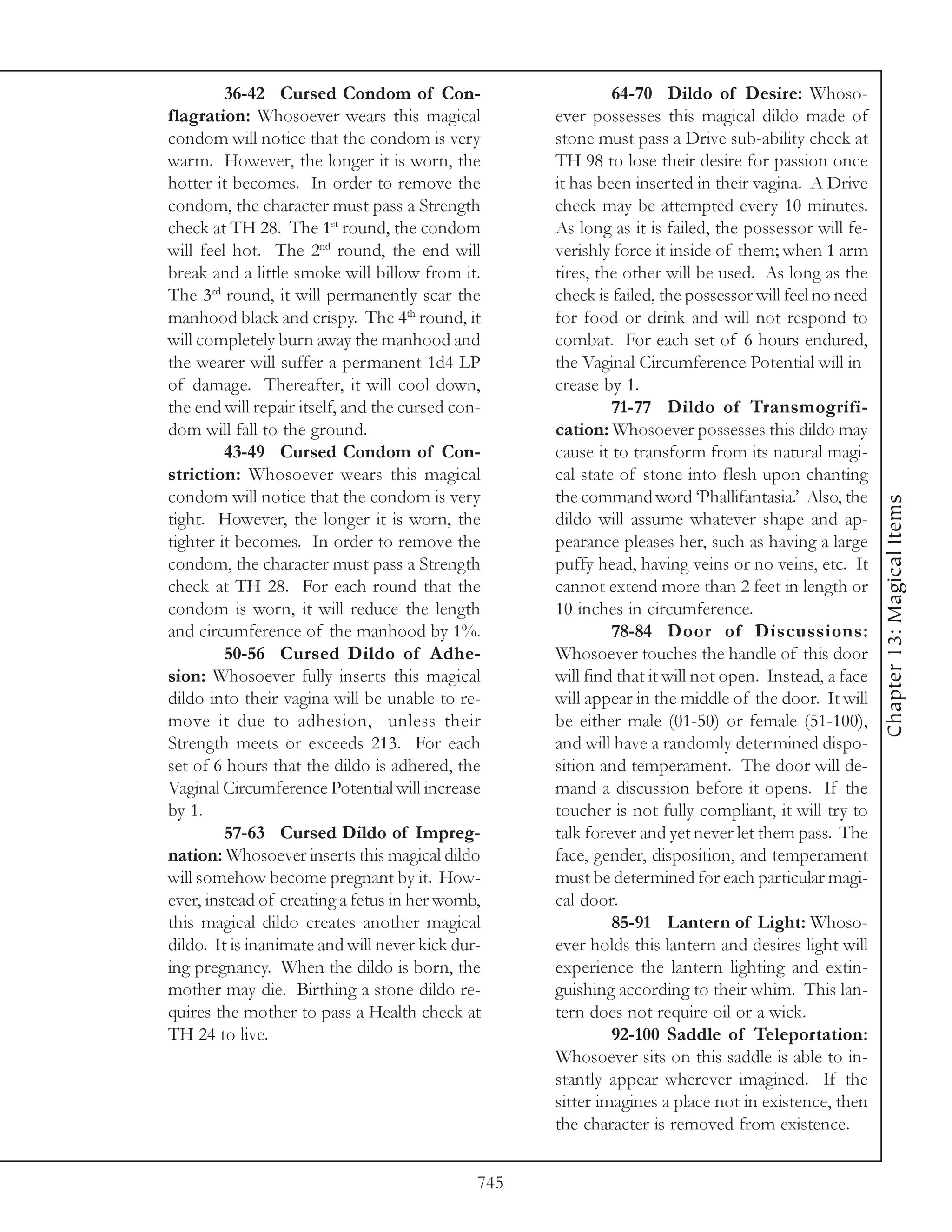 36-42 Cursed Condom of Con-                         64-70 Dildo of Desire: Whoso-
flagration: Whosoever wears this magical            ever possesses this magical dildo made of
condom will notice that the condom is very          stone must pass a Drive sub-ability check at
warm. However, the longer it is worn, the           TH 98 to lose their desire for passion once
hotter it becomes. In order to remove the           it has been inserted in their vagina. A Drive
condom, the character must pass a Strength          check may be attempted every 10 minutes.
check at TH 28. The 1st round, the condom           As long as it is failed, the possessor will fe-
will feel hot. The 2nd round, the end will          verishly force it inside of them; when 1 arm
break and a little smoke will billow from it.       tires, the other will be used. As long as the
The 3rd round, it will permanently scar the         check is failed, the possessor will feel no need
manhood black and crispy. The 4th round, it         for food or drink and will not respond to
will completely burn away the manhood and           combat. For each set of 6 hours endured,
the wearer will suffer a permanent 1d4 LP           the Vaginal Circumference Potential will in-
of damage. Thereafter, it will cool down,           crease by 1.
the end will repair itself, and the cursed con-              71-77 Dildo of Transmogrifi-
dom will fall to the ground.                        cation: Whosoever possesses this dildo may
         43-49 Cursed Condom of Con-                cause it to transform from its natural magi-
striction: Whosoever wears this magical             cal state of stone into flesh upon chanting
condom will notice that the condom is very          the command word ‘Phallifantasia.’ Also, the




                                                                                                       Chapter 13: Magical Items
tight. However, the longer it is worn, the          dildo will assume whatever shape and ap-
tighter it becomes. In order to remove the          pearance pleases her, such as having a large
condom, the character must pass a Strength          puffy head, having veins or no veins, etc. It
check at TH 28. For each round that the             cannot extend more than 2 feet in length or
condom is worn, it will reduce the length           10 inches in circumference.
and circumference of the manhood by 1%.                      78-84 Door of Discussions:
         50-56 Cursed Dildo of Adhe-                Whosoever touches the handle of this door
sion: Whosoever fully inserts this magical          will find that it will not open. Instead, a face
dildo into their vagina will be unable to re-       will appear in the middle of the door. It will
move it due to adhesion, unless their               be either male (01-50) or female (51-100),
Strength meets or exceeds 213. For each             and will have a randomly determined dispo-
set of 6 hours that the dildo is adhered, the       sition and temperament. The door will de-
Vaginal Circumference Potential will increase       mand a discussion before it opens. If the
by 1.                                               toucher is not fully compliant, it will try to
         57-63 Cursed Dildo of Impreg-              talk forever and yet never let them pass. The
nation: Whosoever inserts this magical dildo        face, gender, disposition, and temperament
will somehow become pregnant by it. How-            must be determined for each particular magi-
ever, instead of creating a fetus in her womb,      cal door.
this magical dildo creates another magical                   85-91 Lantern of Light: Whoso-
dildo. It is inanimate and will never kick dur-     ever holds this lantern and desires light will
ing pregnancy. When the dildo is born, the          experience the lantern lighting and extin-
mother may die. Birthing a stone dildo re-          guishing according to their whim. This lan-
quires the mother to pass a Health check at         tern does not require oil or a wick.
TH 24 to live.                                               92-100 Saddle of Teleportation:
                                                    Whosoever sits on this saddle is able to in-
                                                    stantly appear wherever imagined. If the
                                                    sitter imagines a place not in existence, then
                                                    the character is removed from existence.


                                              745
 