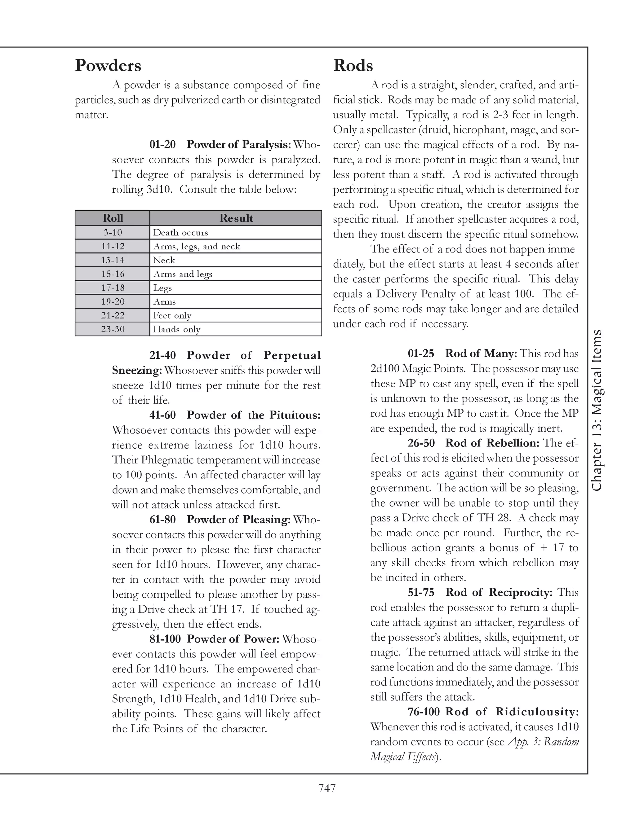 Powders                                                    Rods
         A powder is a substance composed of fine            A rod is a straight, slender, crafted, and arti-
particles, such as dry pulverized earth or disintegrated
                                                   ficial stick. Rods may be made of any solid material,
matter.                                            usually metal. Typically, a rod is 2-3 feet in length.
                                                   Only a spellcaster (druid, hierophant, mage, and sor-
                  01-20 Powder of Paralysis: Who- cerer) can use the magical effects of a rod. By na-
         soever contacts this powder is paralyzed. ture, a rod is more potent in magic than a wand, but
         The degree of paralysis is determined by less potent than a staff. A rod is activated through
         rolling 3d10. Consult the table below:    performing a specific ritual, which is determined for
                                                   each rod. Upon creation, the creator assigns the
     Roll                             Re s ult     specific ritual. If another spellcaster acquires a rod,
      3 -1 0       De a th oc c urs                then they must discern the specific ritual somehow.
     1 1 -1 2      Ar ms, l e gs, a nd ne c k                The effect of a rod does not happen imme-
     1 3 -1 4      Ne c k                          diately, but the effect starts at least 4 seconds after
     1 5 -1 6      Ar ms a nd l e gs
                                                   the caster performs the specific ritual. This delay
     1 7 -1 8      Le gs
                                                   equals a Delivery Penalty of at least 100. The ef-
     1 9 -2 0      Ar ms
     2 1 -2 2      Fe e t onl y
                                                   fects of some rods may take longer and are detailed
     2 3 -3 0      Ha nds onl y                    under each rod if necessary.




                                                                                                                  Chapter 13: Magical Items
                 21-40 Powder of Per petual                              01-25 Rod of Many: This rod has
        Sneezing: Whosoever sniffs this powder will            2d100 Magic Points. The possessor may use
        sneeze 1d10 times per minute for the rest              these MP to cast any spell, even if the spell
        of their life.                                         is unknown to the possessor, as long as the
                 41-60 Powder of the Pituitous:                rod has enough MP to cast it. Once the MP
        Whosoever contacts this powder will expe-              are expended, the rod is magically inert.
        rience extreme laziness for 1d10 hours.                          26-50 Rod of Rebellion: The ef-
        Their Phlegmatic temperament will increase             fect of this rod is elicited when the possessor
        to 100 points. An affected character will lay          speaks or acts against their community or
        down and make themselves comfortable, and              government. The action will be so pleasing,
        will not attack unless attacked first.                 the owner will be unable to stop until they
                 61-80 Powder of Pleasing: Who-                pass a Drive check of TH 28. A check may
        soever contacts this powder will do anything           be made once per round. Further, the re-
        in their power to please the first character           bellious action grants a bonus of + 17 to
        seen for 1d10 hours. However, any charac-              any skill checks from which rebellion may
        ter in contact with the powder may avoid               be incited in others.
        being compelled to please another by pass-                       51-75 Rod of Reciprocity: This
        ing a Drive check at TH 17. If touched ag-             rod enables the possessor to return a dupli-
        gressively, then the effect ends.                      cate attack against an attacker, regardless of
                 81-100 Powder of Power: Whoso-                the possessor’s abilities, skills, equipment, or
        ever contacts this powder will feel empow-             magic. The returned attack will strike in the
        ered for 1d10 hours. The empowered char-               same location and do the same damage. This
        acter will experience an increase of 1d10              rod functions immediately, and the possessor
        Strength, 1d10 Health, and 1d10 Drive sub-             still suffers the attack.
        ability points. These gains will likely affect                   76-100 Rod of Ridiculousity:
        the Life Points of the character.                      Whenever this rod is activated, it causes 1d10
                                                               random events to occur (see App. 3: Random
                                                               Magical Effects).

                                                       747
 