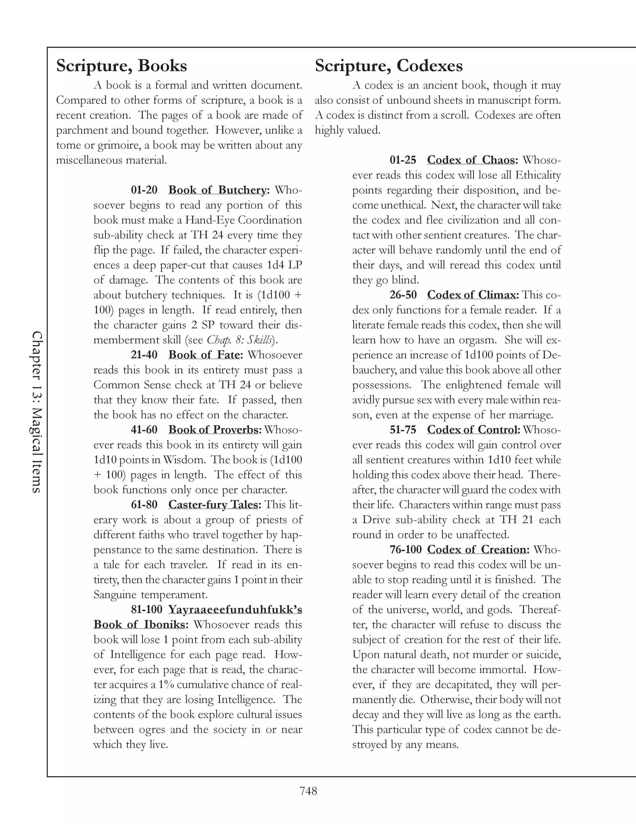 Scripture, Books                                     Scripture, Codexes
                                    A book is a formal and written document.          A codex is an ancient book, though it may
                            Compared to other forms of scripture, a book is a also consist of unbound sheets in manuscript form.
                            recent creation. The pages of a book are made of A codex is distinct from a scroll. Codexes are often
                            parchment and bound together. However, unlike a highly valued.
                            tome or grimoire, a book may be written about any
                            miscellaneous material.                                             01-25 Codex of Chaos: Whoso-
                                                                                      ever reads this codex will lose all Ethicality
                                              01-20 Book of Butchery: Who-            points regarding their disposition, and be-
                                    soever begins to read any portion of this         come unethical. Next, the character will take
                                    book must make a Hand-Eye Coordination            the codex and flee civilization and all con-
                                    sub-ability check at TH 24 every time they        tact with other sentient creatures. The char-
                                    flip the page. If failed, the character experi-   acter will behave randomly until the end of
                                    ences a deep paper-cut that causes 1d4 LP         their days, and will reread this codex until
                                    of damage. The contents of this book are          they go blind.
                                    about butchery techniques. It is (1d100 +                   26-50 Codex of Climax: This co-
                                    100) pages in length. If read entirely, then      dex only functions for a female reader. If a
                                    the character gains 2 SP toward their dis-        literate female reads this codex, then she will
Chapter 13: Magical Items




                                    memberment skill (see Chap. 8: Skills).           learn how to have an orgasm. She will ex-
                                              21-40 Book of Fate: Whosoever           perience an increase of 1d100 points of De-
                                    reads this book in its entirety must pass a       bauchery, and value this book above all other
                                    Common Sense check at TH 24 or believe            possessions. The enlightened female will
                                    that they know their fate. If passed, then        avidly pursue sex with every male within rea-
                                    the book has no effect on the character.          son, even at the expense of her marriage.
                                              41-60 Book of Proverbs: Whoso-                    51-75 Codex of Control: Whoso-
                                    ever reads this book in its entirety will gain    ever reads this codex will gain control over
                                    1d10 points in Wisdom. The book is (1d100         all sentient creatures within 1d10 feet while
                                    + 100) pages in length. The effect of this        holding this codex above their head. There-
                                    book functions only once per character.           after, the character will guard the codex with
                                              61-80 Caster-fury Tales: This lit-      their life. Characters within range must pass
                                    erary work is about a group of priests of         a Drive sub-ability check at TH 21 each
                                    different faiths who travel together by hap-      round in order to be unaffected.
                                    penstance to the same destination. There is                 76-100 Codex of Creation: Who-
                                    a tale for each traveler. If read in its en-      soever begins to read this codex will be un-
                                    tirety, then the character gains 1 point in their able to stop reading until it is finished. The
                                    Sanguine temperament.                             reader will learn every detail of the creation
                                              81-100 Yayraaeeefunduhfukk’s            of the universe, world, and gods. Thereaf-
                                    Book of Iboniks: Whosoever reads this             ter, the character will refuse to discuss the
                                    book will lose 1 point from each sub-ability      subject of creation for the rest of their life.
                                    of Intelligence for each page read. How-          Upon natural death, not murder or suicide,
                                    ever, for each page that is read, the charac-     the character will become immortal. How-
                                    ter acquires a 1% cumulative chance of real-      ever, if they are decapitated, they will per-
                                    izing that they are losing Intelligence. The      manently die. Otherwise, their body will not
                                    contents of the book explore cultural issues      decay and they will live as long as the earth.
                                    between ogres and the society in or near          This particular type of codex cannot be de-
                                    which they live.                                  stroyed by any means.


                                                                              748
 