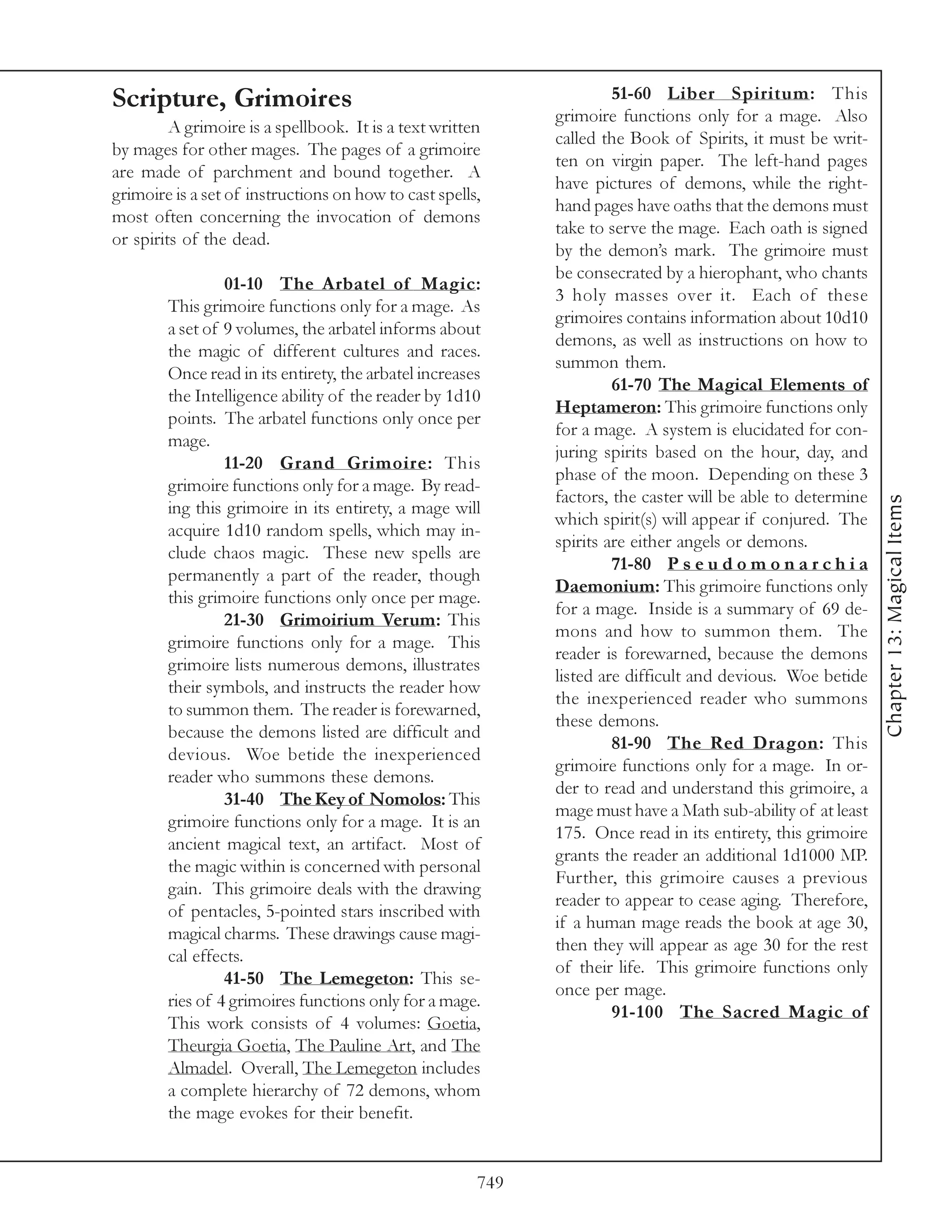 Scripture, Grimoires                                                  51-60 Liber Spiritum: This
                                                             grimoire functions only for a mage. Also
         A grimoire is a spellbook. It is a text written
                                                             called the Book of Spirits, it must be writ-
by mages for other mages. The pages of a grimoire
                                                             ten on virgin paper. The left-hand pages
are made of parchment and bound together. A
                                                             have pictures of demons, while the right-
grimoire is a set of instructions on how to cast spells,
                                                             hand pages have oaths that the demons must
most often concerning the invocation of demons
                                                             take to serve the mage. Each oath is signed
or spirits of the dead.
                                                             by the demon’s mark. The grimoire must
                                                             be consecrated by a hierophant, who chants
                 01-10 The Arbatel of Magic:
                                                             3 holy masses over it. Each of these
        This grimoire functions only for a mage. As
                                                             grimoires contains information about 10d10
        a set of 9 volumes, the arbatel informs about
                                                             demons, as well as instructions on how to
        the magic of different cultures and races.
                                                             summon them.
        Once read in its entirety, the arbatel increases
                                                                      61-70 The Magical Elements of
        the Intelligence ability of the reader by 1d10
                                                             Heptameron: This grimoire functions only
        points. The arbatel functions only once per
                                                             for a mage. A system is elucidated for con-
        mage.
                                                             juring spirits based on the hour, day, and
                 11-20 Grand Grimoire: This
                                                             phase of the moon. Depending on these 3
        grimoire functions only for a mage. By read-
                                                             factors, the caster will be able to determine




                                                                                                             Chapter 13: Magical Items
        ing this grimoire in its entirety, a mage will
                                                             which spirit(s) will appear if conjured. The
        acquire 1d10 random spells, which may in-
                                                             spirits are either angels or demons.
        clude chaos magic. These new spells are
                                                                      71-80 P s e u d o m o n a r c h i a
        permanently a part of the reader, though
                                                             Daemonium: This grimoire functions only
        this grimoire functions only once per mage.
                                                             for a mage. Inside is a summary of 69 de-
                 21-30 Grimoirium Verum: This
                                                             mons and how to summon them. The
        grimoire functions only for a mage. This
                                                             reader is forewarned, because the demons
        grimoire lists numerous demons, illustrates
                                                             listed are difficult and devious. Woe betide
        their symbols, and instructs the reader how
                                                             the inexperienced reader who summons
        to summon them. The reader is forewarned,
                                                             these demons.
        because the demons listed are difficult and
                                                                      81-90 The Red Dragon: This
        devious. Woe betide the inexperienced
                                                             grimoire functions only for a mage. In or-
        reader who summons these demons.
                                                             der to read and understand this grimoire, a
                 31-40 The Key of Nomolos: This
                                                             mage must have a Math sub-ability of at least
        grimoire functions only for a mage. It is an
                                                             175. Once read in its entirety, this grimoire
        ancient magical text, an artifact. Most of
                                                             grants the reader an additional 1d1000 MP.
        the magic within is concerned with personal
                                                             Further, this grimoire causes a previous
        gain. This grimoire deals with the drawing
                                                             reader to appear to cease aging. Therefore,
        of pentacles, 5-pointed stars inscribed with
                                                             if a human mage reads the book at age 30,
        magical charms. These drawings cause magi-
                                                             then they will appear as age 30 for the rest
        cal effects.
                                                             of their life. This grimoire functions only
                 41-50 The Lemegeton: This se-
                                                             once per mage.
        ries of 4 grimoires functions only for a mage.
                                                                      91-100 The Sacred Magic of
        This work consists of 4 volumes: Goetia,
        Theurgia Goetia, The Pauline Art, and The
        Almadel. Overall, The Lemegeton includes
        a complete hierarchy of 72 demons, whom
        the mage evokes for their benefit.


                                                       749
 