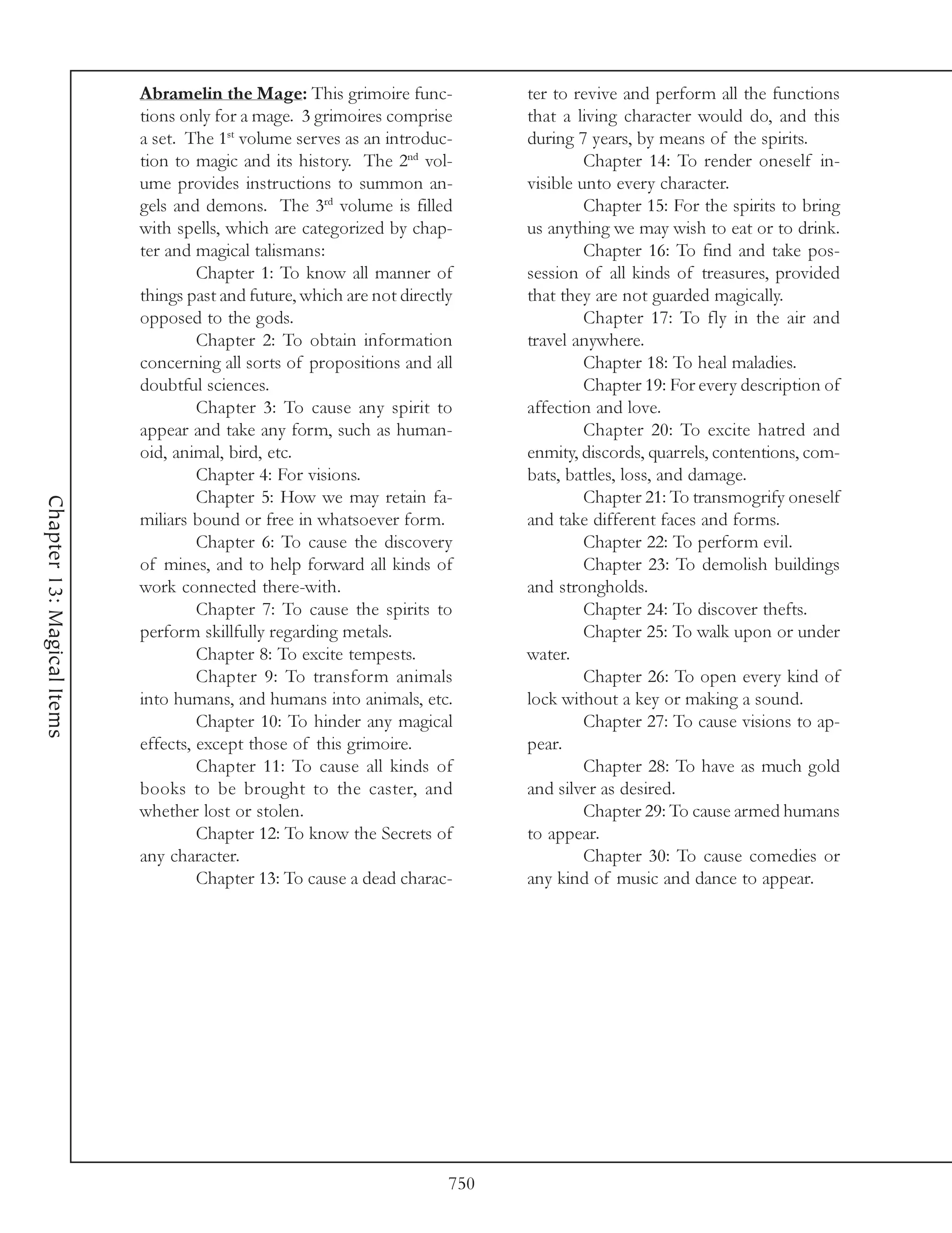 Abramelin the Mage: This grimoire func-            ter to revive and perform all the functions
                            tions only for a mage. 3 grimoires comprise        that a living character would do, and this
                            a set. The 1st volume serves as an introduc-       during 7 years, by means of the spirits.
                            tion to magic and its history. The 2nd vol-                 Chapter 14: To render oneself in-
                            ume provides instructions to summon an-            visible unto every character.
                            gels and demons. The 3rd volume is filled                   Chapter 15: For the spirits to bring
                            with spells, which are categorized by chap-        us anything we may wish to eat or to drink.
                            ter and magical talismans:                                  Chapter 16: To find and take pos-
                                     Chapter 1: To know all manner of          session of all kinds of treasures, provided
                            things past and future, which are not directly     that they are not guarded magically.
                            opposed to the gods.                                        Chapter 17: To fly in the air and
                                     Chapter 2: To obtain information          travel anywhere.
                            concerning all sorts of propositions and all                Chapter 18: To heal maladies.
                            doubtful sciences.                                          Chapter 19: For every description of
                                     Chapter 3: To cause any spirit to         affection and love.
                            appear and take any form, such as human-                    Chapter 20: To excite hatred and
                            oid, animal, bird, etc.                            enmity, discords, quarrels, contentions, com-
                                     Chapter 4: For visions.                   bats, battles, loss, and damage.
                                     Chapter 5: How we may retain fa-                   Chapter 21: To transmogrify oneself
Chapter 13: Magical Items




                            miliars bound or free in whatsoever form.          and take different faces and forms.
                                     Chapter 6: To cause the discovery                  Chapter 22: To perform evil.
                            of mines, and to help forward all kinds of                  Chapter 23: To demolish buildings
                            work connected there-with.                         and strongholds.
                                     Chapter 7: To cause the spirits to                 Chapter 24: To discover thefts.
                            perform skillfully regarding metals.                        Chapter 25: To walk upon or under
                                     Chapter 8: To excite tempests.            water.
                                     Chapter 9: To transform animals                    Chapter 26: To open every kind of
                            into humans, and humans into animals, etc.         lock without a key or making a sound.
                                     Chapter 10: To hinder any magical                  Chapter 27: To cause visions to ap-
                            effects, except those of this grimoire.            pear.
                                     Chapter 11: To cause all kinds of                  Chapter 28: To have as much gold
                            books to be brought to the caster, and             and silver as desired.
                            whether lost or stolen.                                     Chapter 29: To cause armed humans
                                     Chapter 12: To know the Secrets of        to appear.
                            any character.                                              Chapter 30: To cause comedies or
                                     Chapter 13: To cause a dead charac-       any kind of music and dance to appear.




                                                                         750
 
