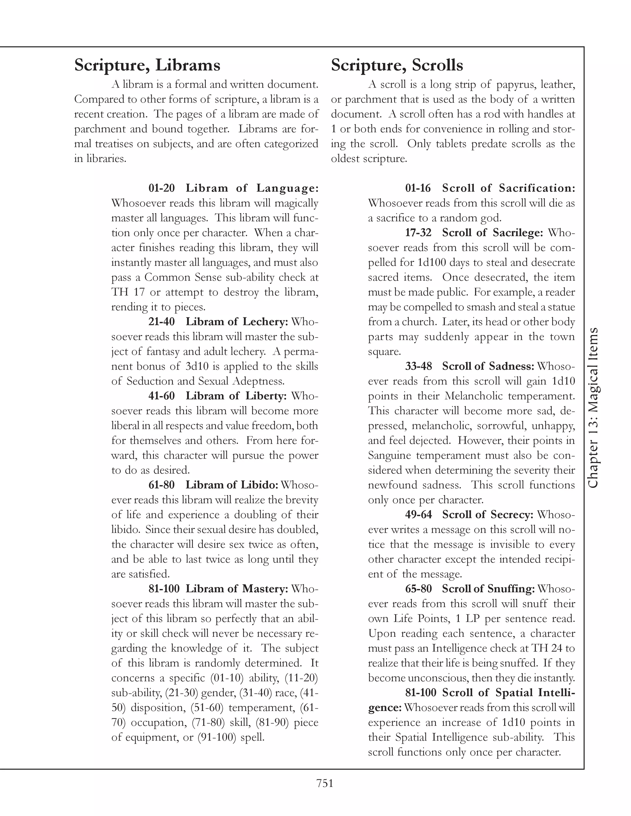 Scripture, Librams                                       Scripture, Scrolls
         A libram is a formal and written document.              A scroll is a long strip of papyrus, leather,
Compared to other forms of scripture, a libram is a      or parchment that is used as the body of a written
recent creation. The pages of a libram are made of       document. A scroll often has a rod with handles at
parchment and bound together. Librams are for-           1 or both ends for convenience in rolling and stor-
mal treatises on subjects, and are often categorized     ing the scroll. Only tablets predate scrolls as the
in libraries.                                            oldest scripture.

                 01-20 Libram of Language:                                01-16 Scroll of Sacrification:
       Whosoever reads this libram will magically                Whosoever reads from this scroll will die as
       master all languages. This libram will func-              a sacrifice to a random god.
       tion only once per character. When a char-                         17-32 Scroll of Sacrilege: Who-
       acter finishes reading this libram, they will             soever reads from this scroll will be com-
       instantly master all languages, and must also             pelled for 1d100 days to steal and desecrate
       pass a Common Sense sub-ability check at                  sacred items. Once desecrated, the item
       TH 17 or attempt to destroy the libram,                   must be made public. For example, a reader
       rending it to pieces.                                     may be compelled to smash and steal a statue
                 21-40 Libram of Lechery: Who-                   from a church. Later, its head or other body




                                                                                                                     Chapter 13: Magical Items
       soever reads this libram will master the sub-             parts may suddenly appear in the town
       ject of fantasy and adult lechery. A perma-               square.
       nent bonus of 3d10 is applied to the skills                        33-48 Scroll of Sadness: Whoso-
       of Seduction and Sexual Adeptness.                        ever reads from this scroll will gain 1d10
                 41-60 Libram of Liberty: Who-                   points in their Melancholic temperament.
       soever reads this libram will become more                 This character will become more sad, de-
       liberal in all respects and value freedom, both           pressed, melancholic, sorrowful, unhappy,
       for themselves and others. From here for-                 and feel dejected. However, their points in
       ward, this character will pursue the power                Sanguine temperament must also be con-
       to do as desired.                                         sidered when determining the severity their
                 61-80 Libram of Libido: Whoso-                  newfound sadness. This scroll functions
       ever reads this libram will realize the brevity           only once per character.
       of life and experience a doubling of their                         49-64 Scroll of Secrecy: Whoso-
       libido. Since their sexual desire has doubled,            ever writes a message on this scroll will no-
       the character will desire sex twice as often,             tice that the message is invisible to every
       and be able to last twice as long until they              other character except the intended recipi-
       are satisfied.                                            ent of the message.
                 81-100 Libram of Mastery: Who-                           65-80 Scroll of Snuffing: Whoso-
       soever reads this libram will master the sub-             ever reads from this scroll will snuff their
       ject of this libram so perfectly that an abil-            own Life Points, 1 LP per sentence read.
       ity or skill check will never be necessary re-            Upon reading each sentence, a character
       garding the knowledge of it. The subject                  must pass an Intelligence check at TH 24 to
       of this libram is randomly determined. It                 realize that their life is being snuffed. If they
       concerns a specific (01-10) ability, (11-20)              become unconscious, then they die instantly.
       sub-ability, (21-30) gender, (31-40) race, (41-                    81-100 Scroll of Spatial Intelli-
       50) disposition, (51-60) temperament, (61-                gence: Whosoever reads from this scroll will
       70) occupation, (71-80) skill, (81-90) piece              experience an increase of 1d10 points in
       of equipment, or (91-100) spell.                          their Spatial Intelligence sub-ability. This
                                                                 scroll functions only once per character.

                                                     751
 