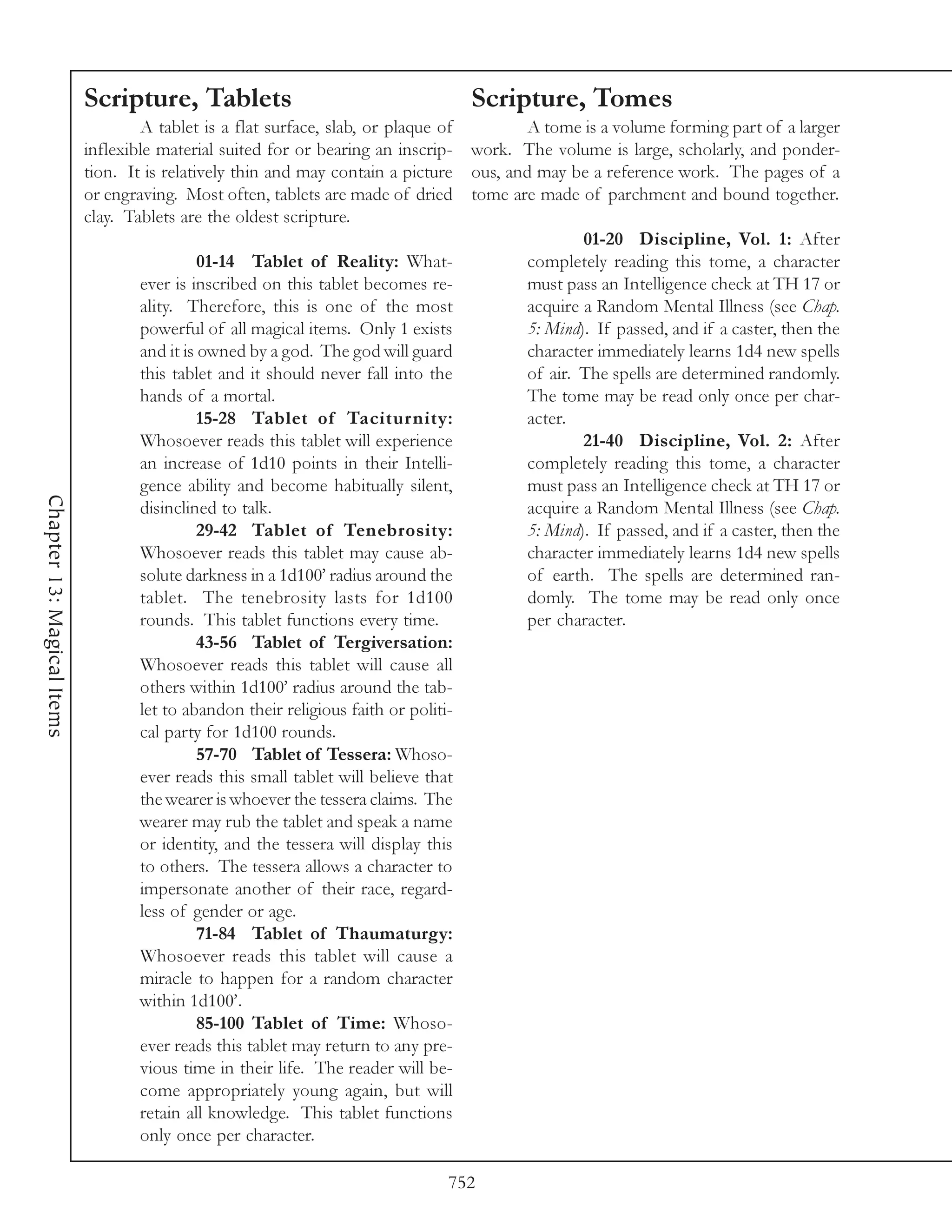 Scripture, Tablets                                     Scripture, Tomes
                                    A tablet is a flat surface, slab, or plaque of        A tome is a volume forming part of a larger
                            inflexible material suited for or bearing an inscrip- work. The volume is large, scholarly, and ponder-
                            tion. It is relatively thin and may contain a picture ous, and may be a reference work. The pages of a
                            or engraving. Most often, tablets are made of dried tome are made of parchment and bound together.
                            clay. Tablets are the oldest scripture.
                                                                                                  01-20 Discipline, Vol. 1: After
                                              01-14 Tablet of Reality: What-              completely reading this tome, a character
                                    ever is inscribed on this tablet becomes re-          must pass an Intelligence check at TH 17 or
                                    ality. Therefore, this is one of the most             acquire a Random Mental Illness (see Chap.
                                    powerful of all magical items. Only 1 exists          5: Mind). If passed, and if a caster, then the
                                    and it is owned by a god. The god will guard          character immediately learns 1d4 new spells
                                    this tablet and it should never fall into the         of air. The spells are determined randomly.
                                    hands of a mortal.                                    The tome may be read only once per char-
                                              15-28 Tablet of Taciturnity:                acter.
                                    Whosoever reads this tablet will experience                   21-40 Discipline, Vol. 2: After
                                    an increase of 1d10 points in their Intelli-          completely reading this tome, a character
                                    gence ability and become habitually silent,           must pass an Intelligence check at TH 17 or
Chapter 13: Magical Items




                                    disinclined to talk.                                  acquire a Random Mental Illness (see Chap.
                                              29-42 Tablet of Tenebrosity:                5: Mind). If passed, and if a caster, then the
                                    Whosoever reads this tablet may cause ab-             character immediately learns 1d4 new spells
                                    solute darkness in a 1d100’ radius around the         of earth. The spells are determined ran-
                                    tablet. The tenebrosity lasts for 1d100               domly. The tome may be read only once
                                    rounds. This tablet functions every time.             per character.
                                              43-56 Tablet of Tergiversation:
                                    Whosoever reads this tablet will cause all
                                    others within 1d100’ radius around the tab-
                                    let to abandon their religious faith or politi-
                                    cal party for 1d100 rounds.
                                              57-70 Tablet of Tessera: Whoso-
                                    ever reads this small tablet will believe that
                                    the wearer is whoever the tessera claims. The
                                    wearer may rub the tablet and speak a name
                                    or identity, and the tessera will display this
                                    to others. The tessera allows a character to
                                    impersonate another of their race, regard-
                                    less of gender or age.
                                              71-84 Tablet of Thaumaturgy:
                                    Whosoever reads this tablet will cause a
                                    miracle to happen for a random character
                                    within 1d100’.
                                              85-100 Tablet of Time: Whoso-
                                    ever reads this tablet may return to any pre-
                                    vious time in their life. The reader will be-
                                    come appropriately young again, but will
                                    retain all knowledge. This tablet functions
                                    only once per character.

                                                                                752
 