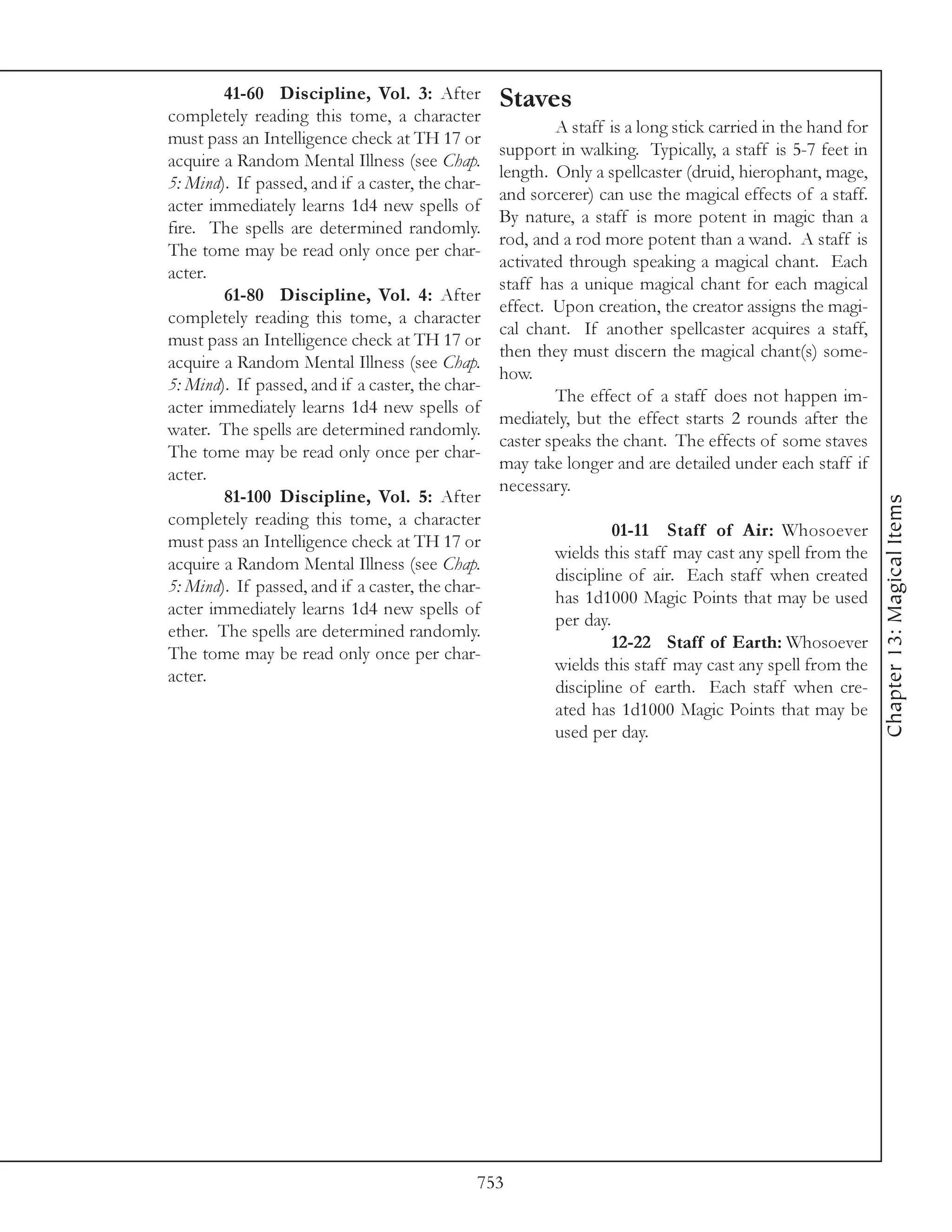 41-60 Discipline, Vol. 3: After           Staves
completely reading this tome, a character
                                                          A staff is a long stick carried in the hand for
must pass an Intelligence check at TH 17 or
                                                  support in walking. Typically, a staff is 5-7 feet in
acquire a Random Mental Illness (see Chap.
                                                  length. Only a spellcaster (druid, hierophant, mage,
5: Mind). If passed, and if a caster, the char-
                                                  and sorcerer) can use the magical effects of a staff.
acter immediately learns 1d4 new spells of
                                                  By nature, a staff is more potent in magic than a
fire. The spells are determined randomly.
                                                  rod, and a rod more potent than a wand. A staff is
The tome may be read only once per char-
                                                  activated through speaking a magical chant. Each
acter.
                                                  staff has a unique magical chant for each magical
        61-80 Discipline, Vol. 4: After
                                                  effect. Upon creation, the creator assigns the magi-
completely reading this tome, a character
                                                  cal chant. If another spellcaster acquires a staff,
must pass an Intelligence check at TH 17 or
                                                  then they must discern the magical chant(s) some-
acquire a Random Mental Illness (see Chap.
                                                  how.
5: Mind). If passed, and if a caster, the char-
                                                          The effect of a staff does not happen im-
acter immediately learns 1d4 new spells of
                                                  mediately, but the effect starts 2 rounds after the
water. The spells are determined randomly.
                                                  caster speaks the chant. The effects of some staves
The tome may be read only once per char-
                                                  may take longer and are detailed under each staff if
acter.
                                                  necessary.
        81-100 Discipline, Vol. 5: After




                                                                                                            Chapter 13: Magical Items
completely reading this tome, a character
                                                                   01-11 Staff of Air: Whosoever
must pass an Intelligence check at TH 17 or
                                                          wields this staff may cast any spell from the
acquire a Random Mental Illness (see Chap.
                                                          discipline of air. Each staff when created
5: Mind). If passed, and if a caster, the char-
                                                          has 1d1000 Magic Points that may be used
acter immediately learns 1d4 new spells of
                                                          per day.
ether. The spells are determined randomly.
                                                                   12-22 Staff of Earth: Whosoever
The tome may be read only once per char-
                                                          wields this staff may cast any spell from the
acter.
                                                          discipline of earth. Each staff when cre-
                                                          ated has 1d1000 Magic Points that may be
                                                          used per day.




                                              753
 