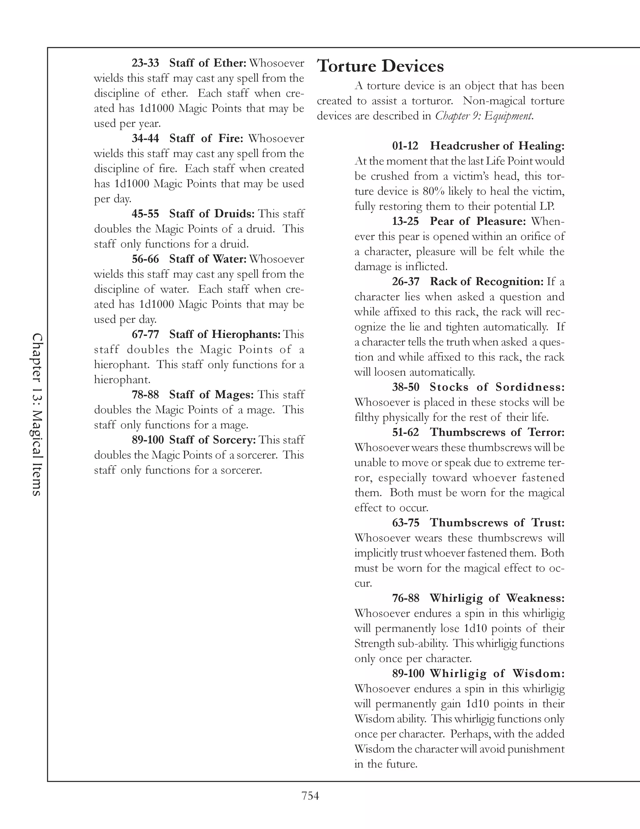 23-33 Staff of Ether: Whosoever Torture Devices
                            wields this staff may cast any spell from the
                                                                                  A torture device is an object that has been
                            discipline of ether. Each staff when cre-
                                                                          created to assist a torturor. Non-magical torture
                            ated has 1d1000 Magic Points that may be
                                                                          devices are described in Chapter 9: Equipment.
                            used per year.
                                     34-44 Staff of Fire: Whosoever
                                                                                           01-12 Headcrusher of Healing:
                            wields this staff may cast any spell from the
                                                                                  At the moment that the last Life Point would
                            discipline of fire. Each staff when created
                                                                                  be crushed from a victim’s head, this tor-
                            has 1d1000 Magic Points that may be used
                                                                                  ture device is 80% likely to heal the victim,
                            per day.
                                                                                  fully restoring them to their potential LP.
                                     45-55 Staff of Druids: This staff
                                                                                           13-25 Pear of Pleasure: When-
                            doubles the Magic Points of a druid. This
                                                                                  ever this pear is opened within an orifice of
                            staff only functions for a druid.
                                                                                  a character, pleasure will be felt while the
                                     56-66 Staff of Water: Whosoever
                                                                                  damage is inflicted.
                            wields this staff may cast any spell from the
                                                                                           26-37 Rack of Recognition: If a
                            discipline of water. Each staff when cre-
                                                                                  character lies when asked a question and
                            ated has 1d1000 Magic Points that may be
                                                                                  while affixed to this rack, the rack will rec-
                            used per day.
                                                                                  ognize the lie and tighten automatically. If
                                     67-77 Staff of Hierophants: This
Chapter 13: Magical Items




                                                                                  a character tells the truth when asked a ques-
                            staff doubles the Magic Points of a
                                                                                  tion and while affixed to this rack, the rack
                            hierophant. This staff only functions for a
                                                                                  will loosen automatically.
                            hierophant.
                                                                                           38-50 Stocks of Sordidness:
                                     78-88 Staff of Mages: This staff
                                                                                  Whosoever is placed in these stocks will be
                            doubles the Magic Points of a mage. This
                                                                                  filthy physically for the rest of their life.
                            staff only functions for a mage.
                                                                                           51-62 Thumbscrews of Terror:
                                     89-100 Staff of Sorcery: This staff
                                                                                  Whosoever wears these thumbscrews will be
                            doubles the Magic Points of a sorcerer. This
                                                                                  unable to move or speak due to extreme ter-
                            staff only functions for a sorcerer.
                                                                                  ror, especially toward whoever fastened
                                                                                  them. Both must be worn for the magical
                                                                                  effect to occur.
                                                                                           63-75 Thumbscrews of Trust:
                                                                                  Whosoever wears these thumbscrews will
                                                                                  implicitly trust whoever fastened them. Both
                                                                                  must be worn for the magical effect to oc-
                                                                                  cur.
                                                                                           76-88 Whirligig of Weakness:
                                                                                  Whosoever endures a spin in this whirligig
                                                                                  will permanently lose 1d10 points of their
                                                                                  Strength sub-ability. This whirligig functions
                                                                                  only once per character.
                                                                                           89-100 Whirligig of Wisdom:
                                                                                  Whosoever endures a spin in this whirligig
                                                                                  will permanently gain 1d10 points in their
                                                                                  Wisdom ability. This whirligig functions only
                                                                                  once per character. Perhaps, with the added
                                                                                  Wisdom the character will avoid punishment
                                                                                  in the future.

                                                                        754
 