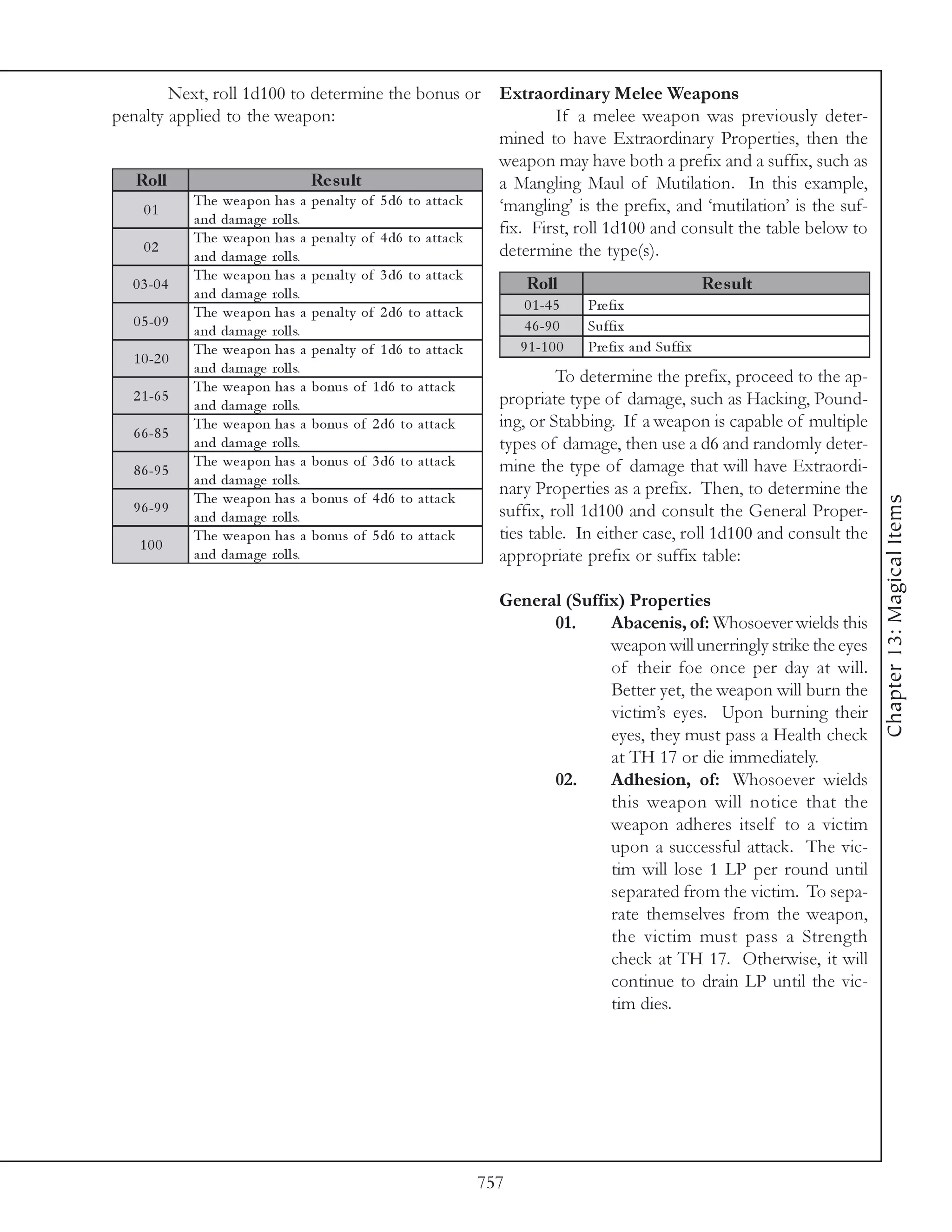Next, roll 1d100 to determine the bonus or Extraordinary Melee Weapons
penalty applied to the weapon:                                         If a melee weapon was previously deter-
                                                               mined to have Extraordinary Properties, then the
                                                               weapon may have both a prefix and a suffix, such as
   Roll                           Re s ult                     a Mangling Maul of Mutilation. In this example,
           The we a pon ha s a pe na l ty of 5 d6 to a tta c k ‘mangling’ is the prefix, and ‘mutilation’ is the suf-
    01
           a nd da ma ge rol l s.
           The we a pon ha s a pe na l ty of 4 d6 to a tta c k
                                                               fix. First, roll 1d100 and consult the table below to
    02                                                         determine the type(s).
           a nd da ma ge rol l s.
              The we a pon ha s a      pe na l ty of 3 d6 to a tta c k
   0 3 -0 4
              a nd da ma ge rol l s.
                                                                                Roll                                Re s ult
              The we a pon ha s a      pe na l ty of 2 d6 to a tta c k          0 1 -4 5    Pre fi x
   0 5 -0 9                                                                     4 6 -9 0    Suffi x
              a nd da ma ge rol l s.
              The we a pon ha s a      pe na l ty of 1 d6 to a tta c k         9 1 -1 0 0   Pre fi x a nd Suffi x
   1 0 -2 0
              a nd da ma ge rol l s.
                                                                                    To determine the prefix, proceed to the ap-
              The we a pon ha s a      bonus of 1 d6 to a tta c k
   2 1 -6 5                                                                propriate type of damage, such as Hacking, Pound-
              a nd da ma ge rol l s.
              The we a pon ha s a      bonus of 2 d6 to a tta c k          ing, or Stabbing. If a weapon is capable of multiple
   6 6 -8 5
              a nd da ma ge rol l s.                                       types of damage, then use a d6 and randomly deter-
              The we a pon ha s a      bonus of 3 d6 to a tta c k          mine the type of damage that will have Extraordi-
   8 6 -9 5
              a nd da ma ge rol l s.
              The we a pon ha s a      bonus of 4 d6 to a tta c k
                                                                           nary Properties as a prefix. Then, to determine the




                                                                                                                                    Chapter 13: Magical Items
   9 6 -9 9                                                                suffix, roll 1d100 and consult the General Proper-
              a nd da ma ge rol l s.
              The we a pon ha s a      bonus of 5 d6 to a tta c k          ties table. In either case, roll 1d100 and consult the
    100
              a nd da ma ge rol l s.                                       appropriate prefix or suffix table:

                                                                           General (Suffix) Properties
                                                                                 01.     Abacenis, of: Whosoever wields this
                                                                                         weapon will unerringly strike the eyes
                                                                                         of their foe once per day at will.
                                                                                         Better yet, the weapon will burn the
                                                                                         victim’s eyes. Upon burning their
                                                                                         eyes, they must pass a Health check
                                                                                         at TH 17 or die immediately.
                                                                                 02.     Adhesion, of: Whosoever wields
                                                                                         this weapon will notice that the
                                                                                         weapon adheres itself to a victim
                                                                                         upon a successful attack. The vic-
                                                                                         tim will lose 1 LP per round until
                                                                                         separated from the victim. To sepa-
                                                                                         rate themselves from the weapon,
                                                                                         the victim must pass a Strength
                                                                                         check at TH 17. Otherwise, it will
                                                                                         continue to drain LP until the vic-
                                                                                         tim dies.




                                                                         757
 