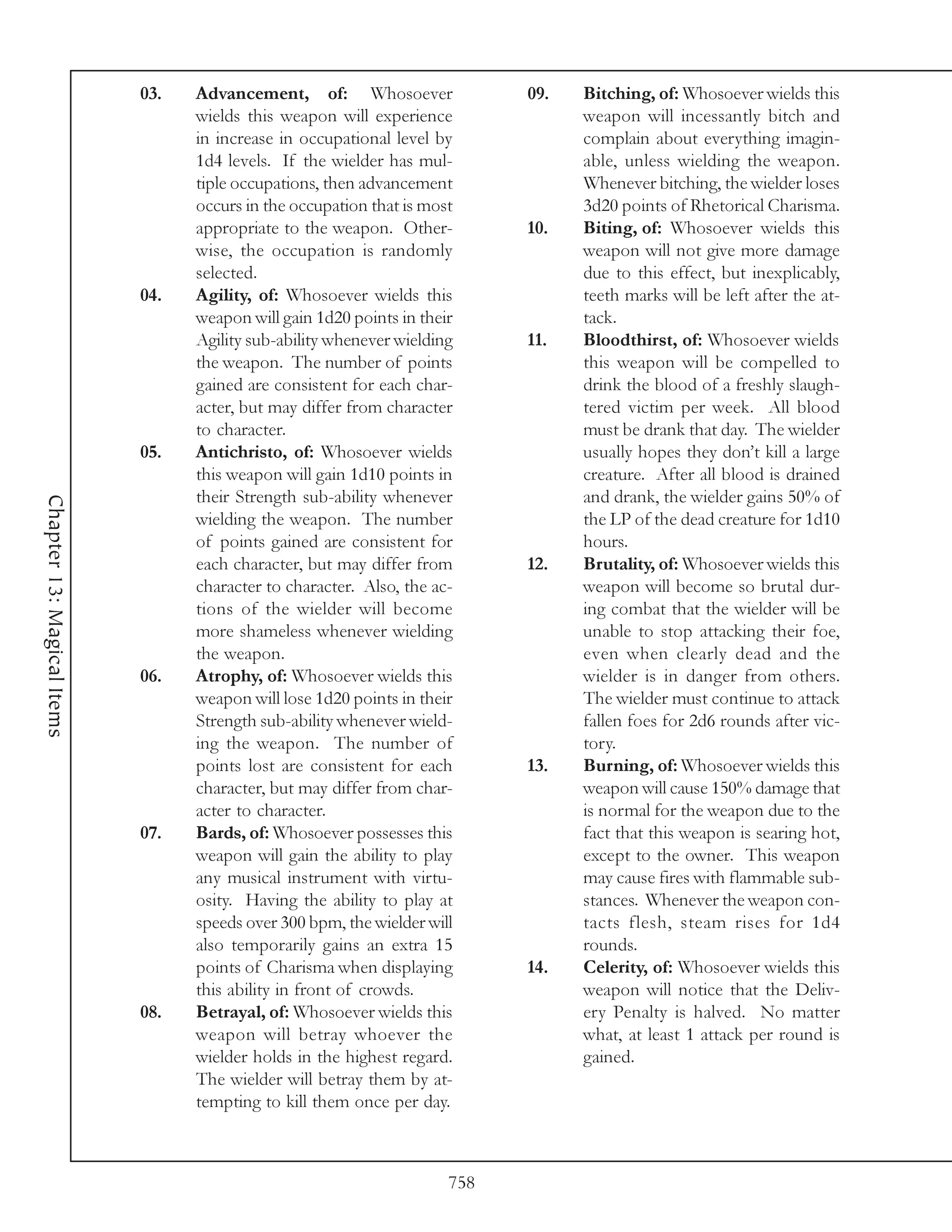 03.   Advancement, of: Whosoever                09.   Bitching, of: Whosoever wields this
                                  wields this weapon will experience              weapon will incessantly bitch and
                                  in increase in occupational level by            complain about everything imagin-
                                  1d4 levels. If the wielder has mul-             able, unless wielding the weapon.
                                  tiple occupations, then advancement             Whenever bitching, the wielder loses
                                  occurs in the occupation that is most           3d20 points of Rhetorical Charisma.
                                  appropriate to the weapon. Other-         10.   Biting, of: Whosoever wields this
                                  wise, the occupation is randomly                weapon will not give more damage
                                  selected.                                       due to this effect, but inexplicably,
                            04.   Agility, of: Whosoever wields this              teeth marks will be left after the at-
                                  weapon will gain 1d20 points in their           tack.
                                  Agility sub-ability whenever wielding     11.   Bloodthirst, of: Whosoever wields
                                  the weapon. The number of points                this weapon will be compelled to
                                  gained are consistent for each char-            drink the blood of a freshly slaugh-
                                  acter, but may differ from character            tered victim per week. All blood
                                  to character.                                   must be drank that day. The wielder
                            05.   Antichristo, of: Whosoever wields               usually hopes they don’t kill a large
                                  this weapon will gain 1d10 points in            creature. After all blood is drained
                                  their Strength sub-ability whenever             and drank, the wielder gains 50% of
Chapter 13: Magical Items




                                  wielding the weapon. The number                 the LP of the dead creature for 1d10
                                  of points gained are consistent for             hours.
                                  each character, but may differ from       12.   Brutality, of: Whosoever wields this
                                  character to character. Also, the ac-           weapon will become so brutal dur-
                                  tions of the wielder will become                ing combat that the wielder will be
                                  more shameless whenever wielding                unable to stop attacking their foe,
                                  the weapon.                                     even when clearly dead and the
                            06.   Atrophy, of: Whosoever wields this              wielder is in danger from others.
                                  weapon will lose 1d20 points in their           The wielder must continue to attack
                                  Strength sub-ability whenever wield-            fallen foes for 2d6 rounds after vic-
                                  ing the weapon. The number of                   tory.
                                  points lost are consistent for each       13.   Burning, of: Whosoever wields this
                                  character, but may differ from char-            weapon will cause 150% damage that
                                  acter to character.                             is normal for the weapon due to the
                            07.   Bards, of: Whosoever possesses this             fact that this weapon is searing hot,
                                  weapon will gain the ability to play            except to the owner. This weapon
                                  any musical instrument with virtu-              may cause fires with flammable sub-
                                  osity. Having the ability to play at            stances. Whenever the weapon con-
                                  speeds over 300 bpm, the wielder will           tacts flesh, steam rises for 1d4
                                  also temporarily gains an extra 15              rounds.
                                  points of Charisma when displaying        14.   Celerity, of: Whosoever wields this
                                  this ability in front of crowds.                weapon will notice that the Deliv-
                            08.   Betrayal, of: Whosoever wields this             ery Penalty is halved. No matter
                                  weapon will betray whoever the                  what, at least 1 attack per round is
                                  wielder holds in the highest regard.            gained.
                                  The wielder will betray them by at-
                                  tempting to kill them once per day.



                                                                      758
 