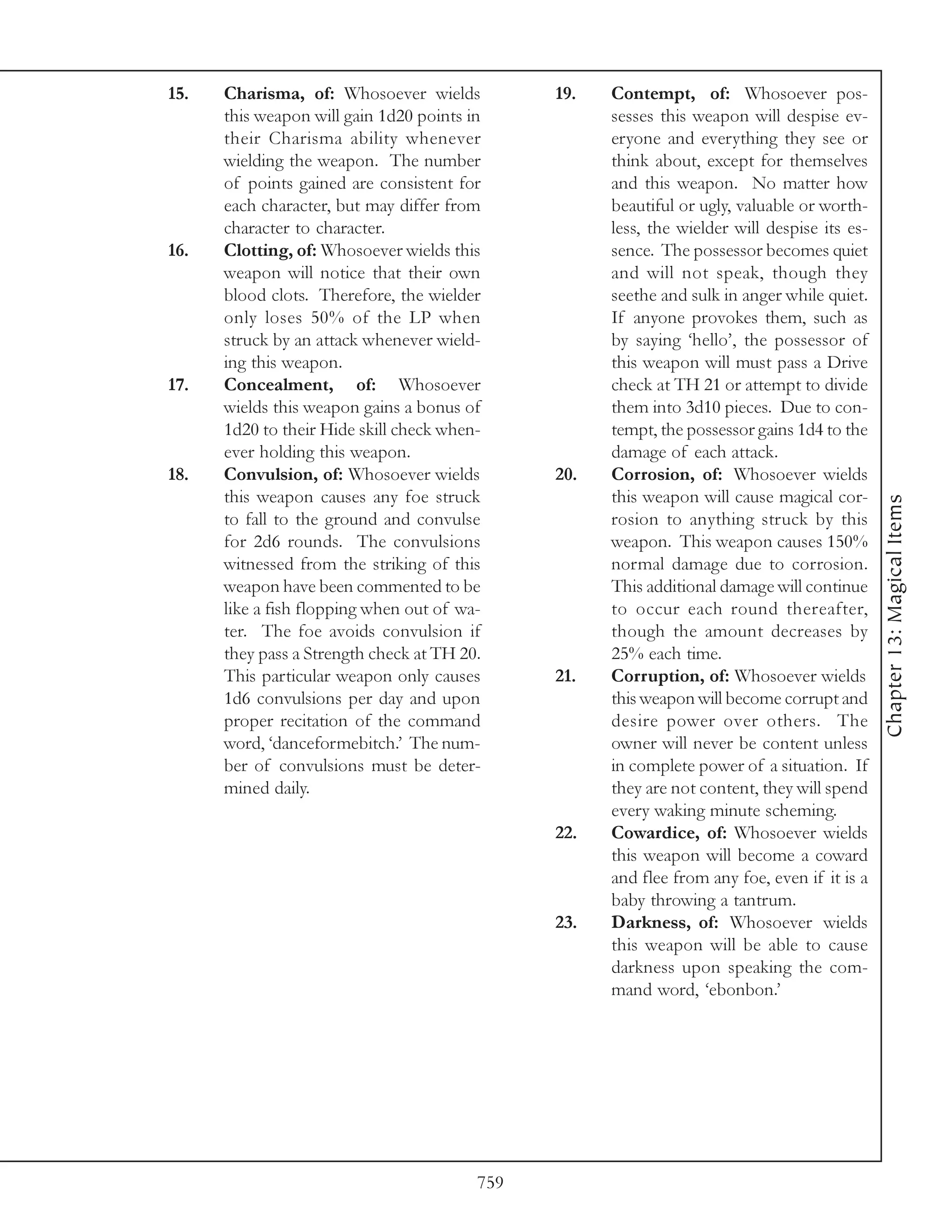 15.   Charisma, of: Whosoever wields           19.   Contempt, of: Whosoever pos-
      this weapon will gain 1d20 points in           sesses this weapon will despise ev-
      their Charisma ability whenever                eryone and everything they see or
      wielding the weapon. The number                think about, except for themselves
      of points gained are consistent for            and this weapon. No matter how
      each character, but may differ from            beautiful or ugly, valuable or worth-
      character to character.                        less, the wielder will despise its es-
16.   Clotting, of: Whosoever wields this            sence. The possessor becomes quiet
      weapon will notice that their own              and will not speak, though they
      blood clots. Therefore, the wielder            seethe and sulk in anger while quiet.
      only loses 50% of the LP when                  If anyone provokes them, such as
      struck by an attack whenever wield-            by saying ‘hello’, the possessor of
      ing this weapon.                               this weapon will must pass a Drive
17.   Concealment, of: Whosoever                     check at TH 21 or attempt to divide
      wields this weapon gains a bonus of            them into 3d10 pieces. Due to con-
      1d20 to their Hide skill check when-           tempt, the possessor gains 1d4 to the
      ever holding this weapon.                      damage of each attack.
18.   Convulsion, of: Whosoever wields         20.   Corrosion, of: Whosoever wields
      this weapon causes any foe struck              this weapon will cause magical cor-




                                                                                              Chapter 13: Magical Items
      to fall to the ground and convulse             rosion to anything struck by this
      for 2d6 rounds. The convulsions                weapon. This weapon causes 150%
      witnessed from the striking of this            normal damage due to corrosion.
      weapon have been commented to be               This additional damage will continue
      like a fish flopping when out of wa-           to occur each round thereafter,
      ter. The foe avoids convulsion if              though the amount decreases by
      they pass a Strength check at TH 20.           25% each time.
      This particular weapon only causes       21.   Corruption, of: Whosoever wields
      1d6 convulsions per day and upon               this weapon will become corrupt and
      proper recitation of the command               desire power over others. The
      word, ‘danceformebitch.’ The num-              owner will never be content unless
      ber of convulsions must be deter-              in complete power of a situation. If
      mined daily.                                   they are not content, they will spend
                                                     every waking minute scheming.
                                               22.   Cowardice, of: Whosoever wields
                                                     this weapon will become a coward
                                                     and flee from any foe, even if it is a
                                                     baby throwing a tantrum.
                                               23.   Darkness, of: Whosoever wields
                                                     this weapon will be able to cause
                                                     darkness upon speaking the com-
                                                     mand word, ‘ebonbon.’




                                         759
 