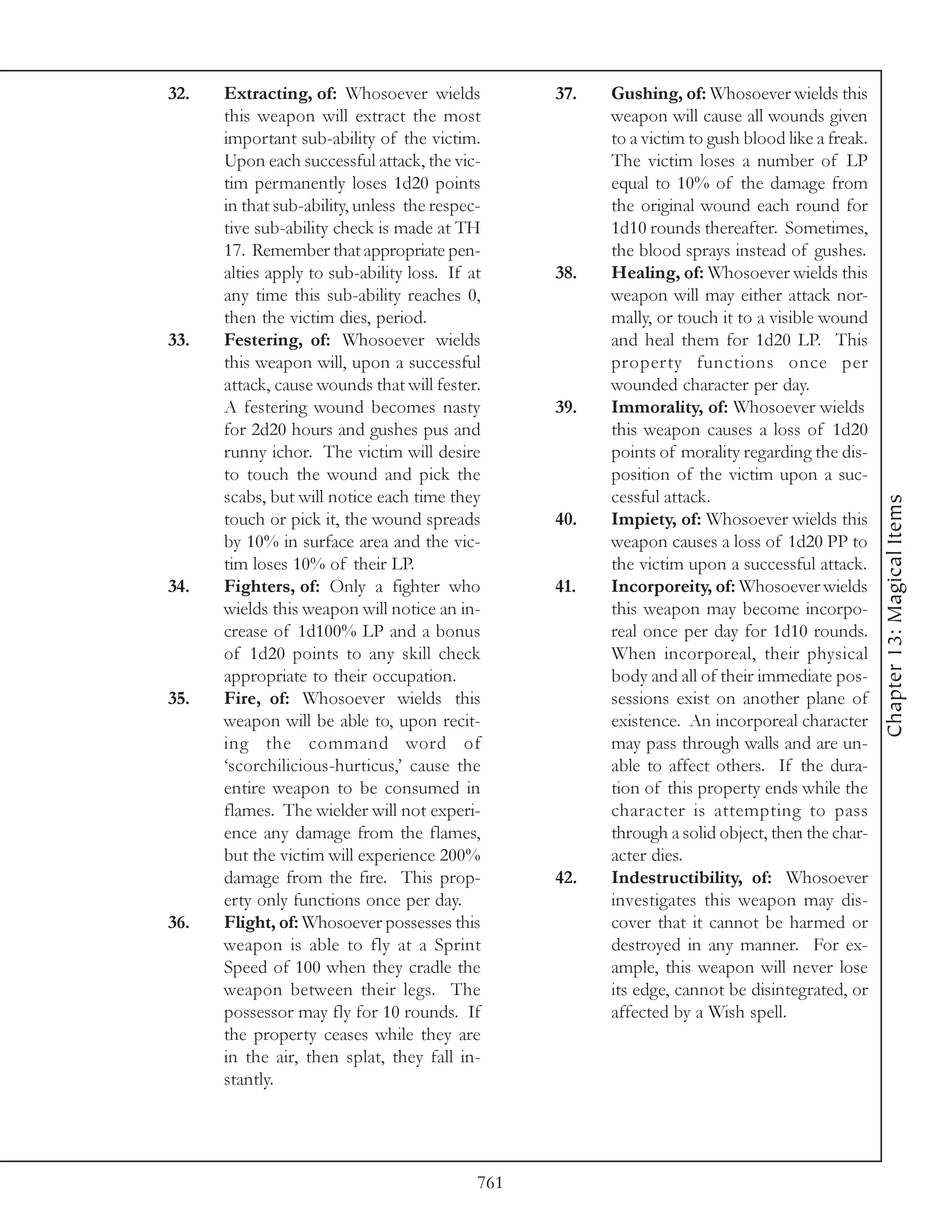 32.   Extracting, of: Whosoever wields            37.   Gushing, of: Whosoever wields this
      this weapon will extract the most                 weapon will cause all wounds given
      important sub-ability of the victim.              to a victim to gush blood like a freak.
      Upon each successful attack, the vic-             The victim loses a number of LP
      tim permanently loses 1d20 points                 equal to 10% of the damage from
      in that sub-ability, unless the respec-           the original wound each round for
      tive sub-ability check is made at TH              1d10 rounds thereafter. Sometimes,
      17. Remember that appropriate pen-                the blood sprays instead of gushes.
      alties apply to sub-ability loss. If at     38.   Healing, of: Whosoever wields this
      any time this sub-ability reaches 0,              weapon will may either attack nor-
      then the victim dies, period.                     mally, or touch it to a visible wound
33.   Festering, of: Whosoever wields                   and heal them for 1d20 LP. This
      this weapon will, upon a successful               property functions once per
      attack, cause wounds that will fester.            wounded character per day.
      A festering wound becomes nasty             39.   Immorality, of: Whosoever wields
      for 2d20 hours and gushes pus and                 this weapon causes a loss of 1d20
      runny ichor. The victim will desire               points of morality regarding the dis-
      to touch the wound and pick the                   position of the victim upon a suc-
      scabs, but will notice each time they             cessful attack.




                                                                                                  Chapter 13: Magical Items
      touch or pick it, the wound spreads         40.   Impiety, of: Whosoever wields this
      by 10% in surface area and the vic-               weapon causes a loss of 1d20 PP to
      tim loses 10% of their LP.                        the victim upon a successful attack.
34.   Fighters, of: Only a fighter who            41.   Incorporeity, of: Whosoever wields
      wields this weapon will notice an in-             this weapon may become incorpo-
      crease of 1d100% LP and a bonus                   real once per day for 1d10 rounds.
      of 1d20 points to any skill check                 When incorporeal, their physical
      appropriate to their occupation.                  body and all of their immediate pos-
35.   Fire, of: Whosoever wields this                   sessions exist on another plane of
      weapon will be able to, upon recit-               existence. An incorporeal character
      ing the command word of                           may pass through walls and are un-
      ‘scorchilicious-hurticus,’ cause the              able to affect others. If the dura-
      entire weapon to be consumed in                   tion of this property ends while the
      flames. The wielder will not experi-              character is attempting to pass
      ence any damage from the flames,                  through a solid object, then the char-
      but the victim will experience 200%               acter dies.
      damage from the fire. This prop-            42.   Indestructibility, of: Whosoever
      erty only functions once per day.                 investigates this weapon may dis-
36.   Flight, of: Whosoever possesses this              cover that it cannot be harmed or
      weapon is able to fly at a Sprint                 destroyed in any manner. For ex-
      Speed of 100 when they cradle the                 ample, this weapon will never lose
      weapon between their legs. The                    its edge, cannot be disintegrated, or
      possessor may fly for 10 rounds. If               affected by a Wish spell.
      the property ceases while they are
      in the air, then splat, they fall in-
      stantly.




                                            761
 