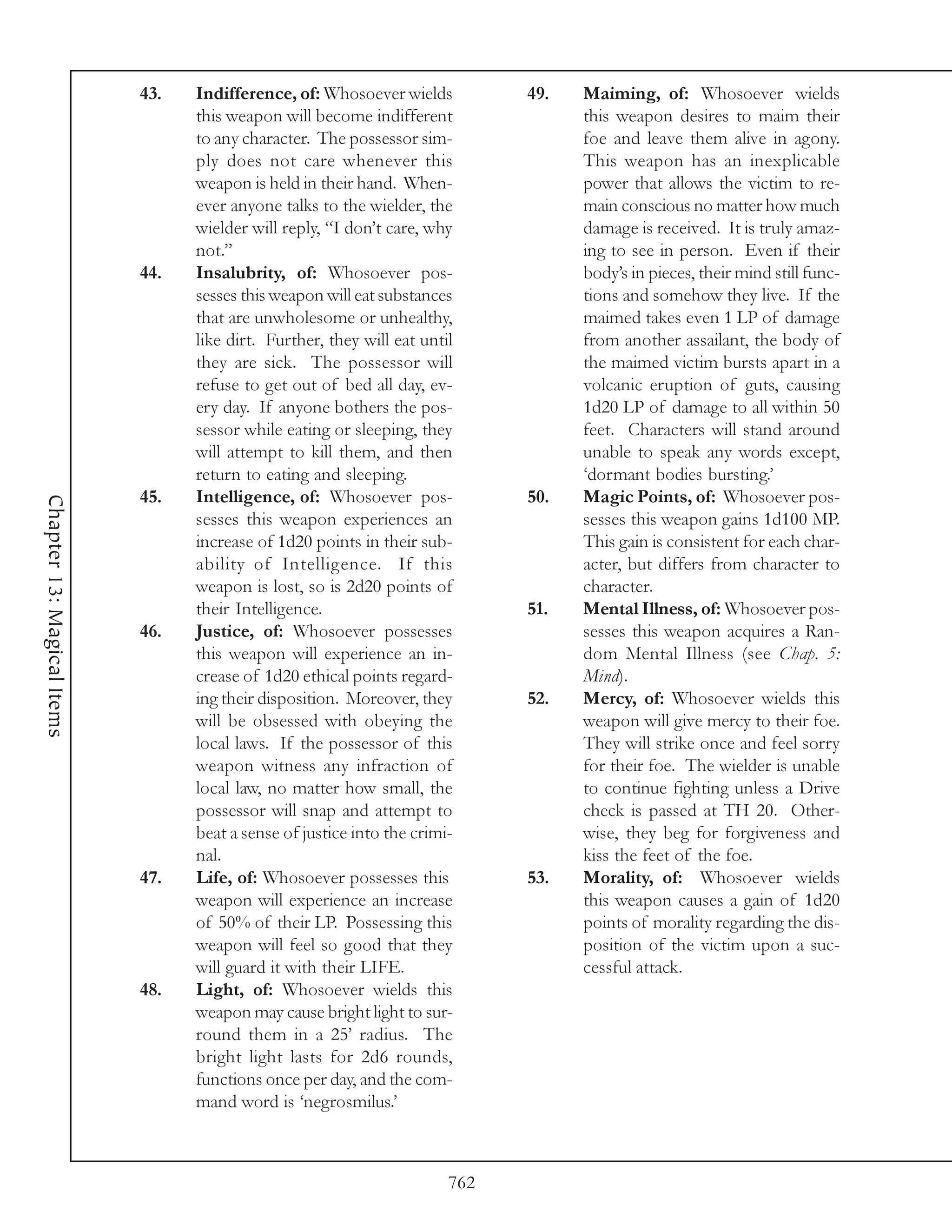 43.   Indifference, of: Whosoever wields          49.   Maiming, of: Whosoever wields
                                  this weapon will become indifferent               this weapon desires to maim their
                                  to any character. The possessor sim-              foe and leave them alive in agony.
                                  ply does not care whenever this                   This weapon has an inexplicable
                                  weapon is held in their hand. When-               power that allows the victim to re-
                                  ever anyone talks to the wielder, the             main conscious no matter how much
                                  wielder will reply, “I don’t care, why            damage is received. It is truly amaz-
                                  not.”                                             ing to see in person. Even if their
                            44.   Insalubrity, of: Whosoever pos-                   body’s in pieces, their mind still func-
                                  sesses this weapon will eat substances            tions and somehow they live. If the
                                  that are unwholesome or unhealthy,                maimed takes even 1 LP of damage
                                  like dirt. Further, they will eat until           from another assailant, the body of
                                  they are sick. The possessor will                 the maimed victim bursts apart in a
                                  refuse to get out of bed all day, ev-             volcanic eruption of guts, causing
                                  ery day. If anyone bothers the pos-               1d20 LP of damage to all within 50
                                  sessor while eating or sleeping, they             feet. Characters will stand around
                                  will attempt to kill them, and then               unable to speak any words except,
                                  return to eating and sleeping.                    ‘dormant bodies bursting.’
                            45.   Intelligence, of: Whosoever pos-            50.   Magic Points, of: Whosoever pos-
Chapter 13: Magical Items




                                  sesses this weapon experiences an                 sesses this weapon gains 1d100 MP.
                                  increase of 1d20 points in their sub-             This gain is consistent for each char-
                                  ability of Intelligence. If this                  acter, but differs from character to
                                  weapon is lost, so is 2d20 points of              character.
                                  their Intelligence.                         51.   Mental Illness, of: Whosoever pos-
                            46.   Justice, of: Whosoever possesses                  sesses this weapon acquires a Ran-
                                  this weapon will experience an in-                dom Mental Illness (see Chap. 5:
                                  crease of 1d20 ethical points regard-             Mind).
                                  ing their disposition. Moreover, they       52.   Mercy, of: Whosoever wields this
                                  will be obsessed with obeying the                 weapon will give mercy to their foe.
                                  local laws. If the possessor of this              They will strike once and feel sorry
                                  weapon witness any infraction of                  for their foe. The wielder is unable
                                  local law, no matter how small, the               to continue fighting unless a Drive
                                  possessor will snap and attempt to                check is passed at TH 20. Other-
                                  beat a sense of justice into the crimi-           wise, they beg for forgiveness and
                                  nal.                                              kiss the feet of the foe.
                            47.   Life, of: Whosoever possesses this          53.   Morality, of: Whosoever wields
                                  weapon will experience an increase                this weapon causes a gain of 1d20
                                  of 50% of their LP. Possessing this               points of morality regarding the dis-
                                  weapon will feel so good that they                position of the victim upon a suc-
                                  will guard it with their LIFE.                    cessful attack.
                            48.   Light, of: Whosoever wields this
                                  weapon may cause bright light to sur-
                                  round them in a 25’ radius. The
                                  bright light lasts for 2d6 rounds,
                                  functions once per day, and the com-
                                  mand word is ‘negrosmilus.’



                                                                        762
 