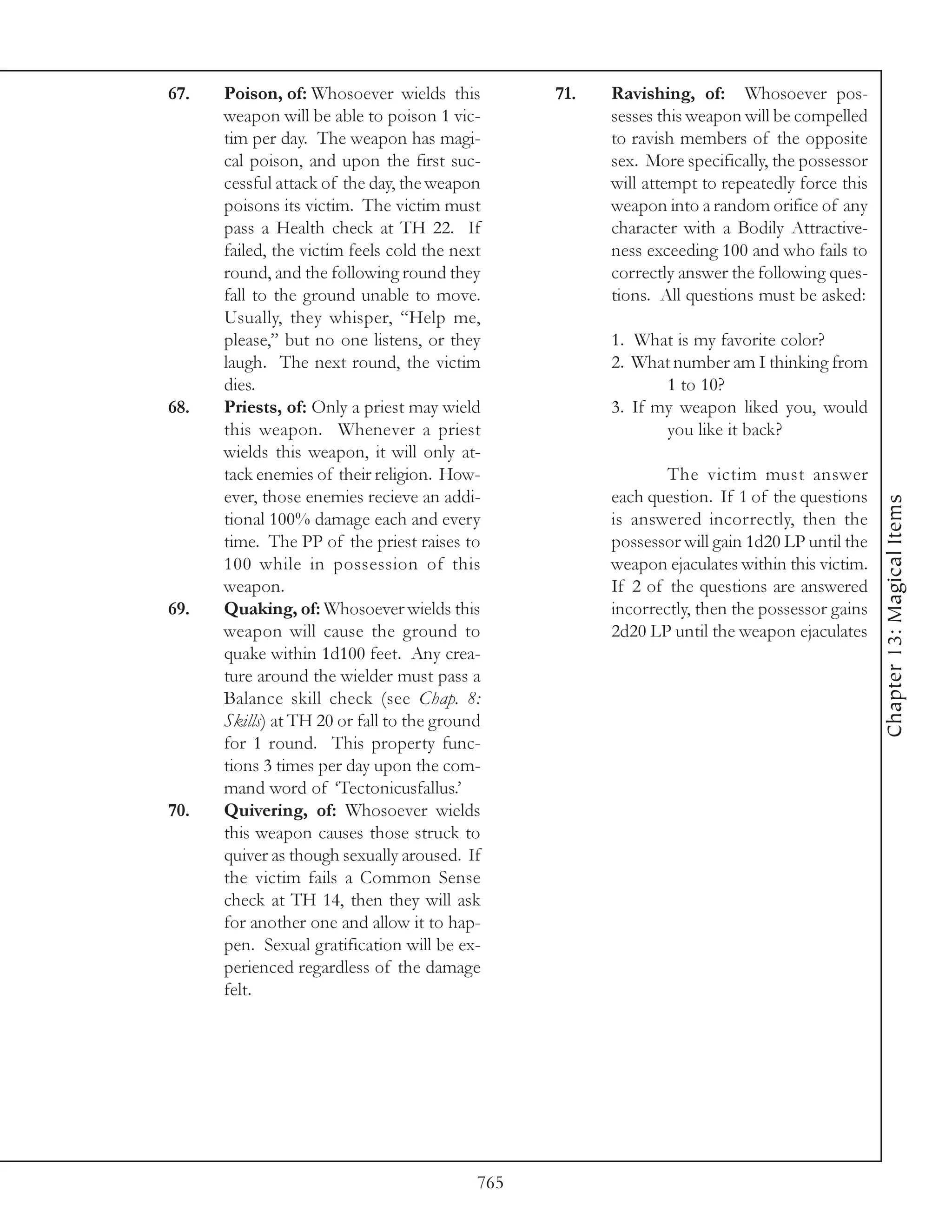 67.   Poison, of: Whosoever wields this          71.   Ravishing, of: Whosoever pos-
      weapon will be able to poison 1 vic-             sesses this weapon will be compelled
      tim per day. The weapon has magi-                to ravish members of the opposite
      cal poison, and upon the first suc-              sex. More specifically, the possessor
      cessful attack of the day, the weapon            will attempt to repeatedly force this
      poisons its victim. The victim must              weapon into a random orifice of any
      pass a Health check at TH 22. If                 character with a Bodily Attractive-
      failed, the victim feels cold the next           ness exceeding 100 and who fails to
      round, and the following round they              correctly answer the following ques-
      fall to the ground unable to move.               tions. All questions must be asked:
      Usually, they whisper, “Help me,
      please,” but no one listens, or they             1. What is my favorite color?
      laugh. The next round, the victim                2. What number am I thinking from
      dies.                                                   1 to 10?
68.   Priests, of: Only a priest may wield             3. If my weapon liked you, would
      this weapon. Whenever a priest                          you like it back?
      wields this weapon, it will only at-
      tack enemies of their religion. How-                     The victim must answer
      ever, those enemies recieve an addi-             each question. If 1 of the questions




                                                                                               Chapter 13: Magical Items
      tional 100% damage each and every                is answered incorrectly, then the
      time. The PP of the priest raises to             possessor will gain 1d20 LP until the
      100 while in possession of this                  weapon ejaculates within this victim.
      weapon.                                          If 2 of the questions are answered
69.   Quaking, of: Whosoever wields this               incorrectly, then the possessor gains
      weapon will cause the ground to                  2d20 LP until the weapon ejaculates
      quake within 1d100 feet. Any crea-
      ture around the wielder must pass a
      Balance skill check (see Chap. 8:
      Skills) at TH 20 or fall to the ground
      for 1 round. This property func-
      tions 3 times per day upon the com-
      mand word of ‘Tectonicusfallus.’
70.   Quivering, of: Whosoever wields
      this weapon causes those struck to
      quiver as though sexually aroused. If
      the victim fails a Common Sense
      check at TH 14, then they will ask
      for another one and allow it to hap-
      pen. Sexual gratification will be ex-
      perienced regardless of the damage
      felt.




                                           765
 