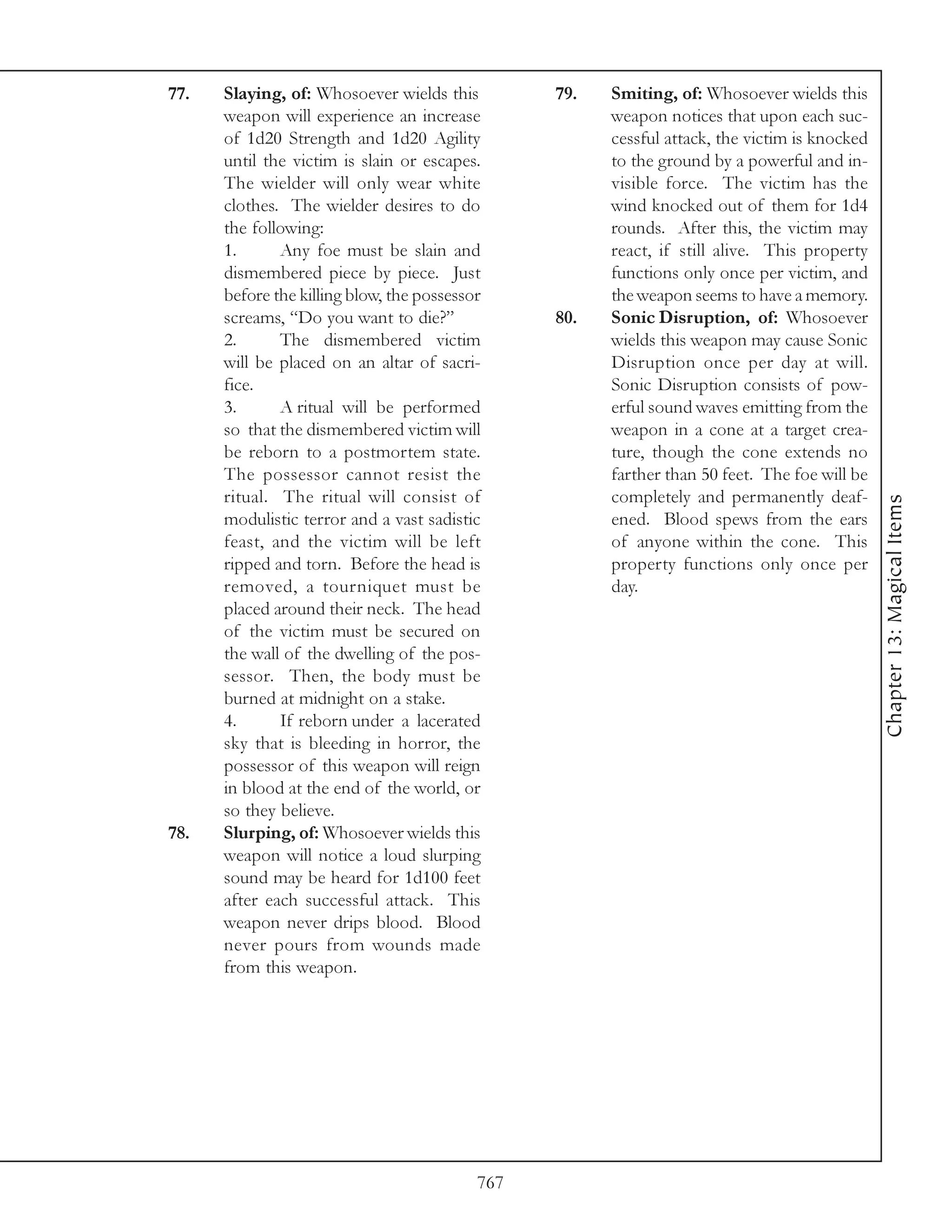 77.   Slaying, of: Whosoever wields this         79.   Smiting, of: Whosoever wields this
      weapon will experience an increase               weapon notices that upon each suc-
      of 1d20 Strength and 1d20 Agility                cessful attack, the victim is knocked
      until the victim is slain or escapes.            to the ground by a powerful and in-
      The wielder will only wear white                 visible force. The victim has the
      clothes. The wielder desires to do               wind knocked out of them for 1d4
      the following:                                   rounds. After this, the victim may
      1.      Any foe must be slain and                react, if still alive. This property
      dismembered piece by piece. Just                 functions only once per victim, and
      before the killing blow, the possessor           the weapon seems to have a memory.
      screams, “Do you want to die?”             80.   Sonic Disruption, of: Whosoever
      2.      The dismembered victim                   wields this weapon may cause Sonic
      will be placed on an altar of sacri-             Disruption once per day at will.
      fice.                                            Sonic Disruption consists of pow-
      3.      A ritual will be performed               erful sound waves emitting from the
      so that the dismembered victim will              weapon in a cone at a target crea-
      be reborn to a postmortem state.                 ture, though the cone extends no
      The possessor cannot resist the                  farther than 50 feet. The foe will be
      ritual. The ritual will consist of               completely and permanently deaf-




                                                                                               Chapter 13: Magical Items
      modulistic terror and a vast sadistic            ened. Blood spews from the ears
      feast, and the victim will be left               of anyone within the cone. This
      ripped and torn. Before the head is              property functions only once per
      removed, a tourniquet must be                    day.
      placed around their neck. The head
      of the victim must be secured on
      the wall of the dwelling of the pos-
      sessor. Then, the body must be
      burned at midnight on a stake.
      4.      If reborn under a lacerated
      sky that is bleeding in horror, the
      possessor of this weapon will reign
      in blood at the end of the world, or
      so they believe.
78.   Slurping, of: Whosoever wields this
      weapon will notice a loud slurping
      sound may be heard for 1d100 feet
      after each successful attack. This
      weapon never drips blood. Blood
      never pours from wounds made
      from this weapon.




                                           767
 