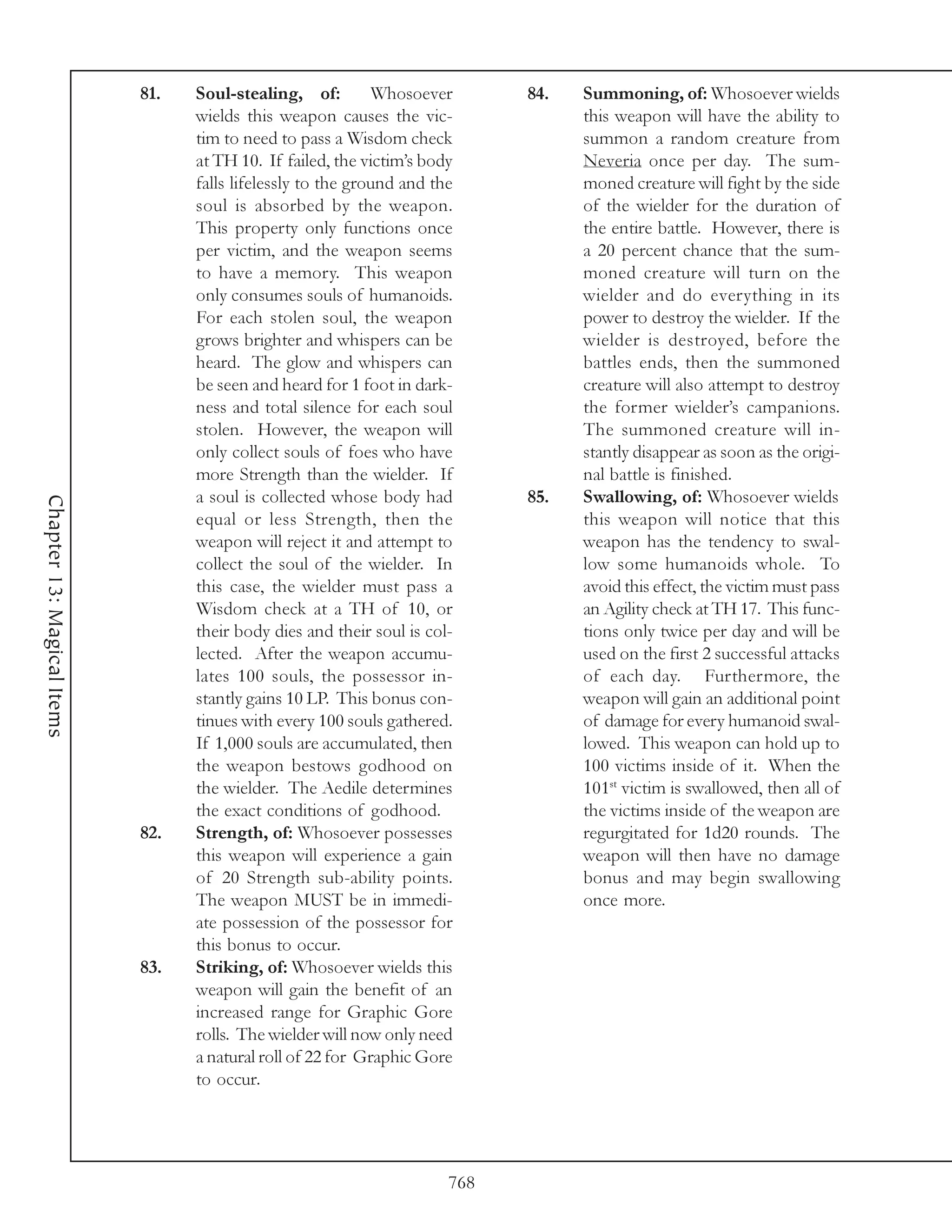 81.   Soul-stealing, of:         Whosoever       84.   Summoning, of: Whosoever wields
                                  wields this weapon causes the vic-               this weapon will have the ability to
                                  tim to need to pass a Wisdom check               summon a random creature from
                                  at TH 10. If failed, the victim’s body           Neveria once per day. The sum-
                                  falls lifelessly to the ground and the           moned creature will fight by the side
                                  soul is absorbed by the weapon.                  of the wielder for the duration of
                                  This property only functions once                the entire battle. However, there is
                                  per victim, and the weapon seems                 a 20 percent chance that the sum-
                                  to have a memory. This weapon                    moned creature will turn on the
                                  only consumes souls of humanoids.                wielder and do everything in its
                                  For each stolen soul, the weapon                 power to destroy the wielder. If the
                                  grows brighter and whispers can be               wielder is destroyed, before the
                                  heard. The glow and whispers can                 battles ends, then the summoned
                                  be seen and heard for 1 foot in dark-            creature will also attempt to destroy
                                  ness and total silence for each soul             the former wielder’s campanions.
                                  stolen. However, the weapon will                 The summoned creature will in-
                                  only collect souls of foes who have              stantly disappear as soon as the origi-
                                  more Strength than the wielder. If               nal battle is finished.
                                  a soul is collected whose body had         85.   Swallowing, of: Whosoever wields
Chapter 13: Magical Items




                                  equal or less Strength, then the                 this weapon will notice that this
                                  weapon will reject it and attempt to             weapon has the tendency to swal-
                                  collect the soul of the wielder. In              low some humanoids whole. To
                                  this case, the wielder must pass a               avoid this effect, the victim must pass
                                  Wisdom check at a TH of 10, or                   an Agility check at TH 17. This func-
                                  their body dies and their soul is col-           tions only twice per day and will be
                                  lected. After the weapon accumu-                 used on the first 2 successful attacks
                                  lates 100 souls, the possessor in-               of each day. Furthermore, the
                                  stantly gains 10 LP. This bonus con-             weapon will gain an additional point
                                  tinues with every 100 souls gathered.            of damage for every humanoid swal-
                                  If 1,000 souls are accumulated, then             lowed. This weapon can hold up to
                                  the weapon bestows godhood on                    100 victims inside of it. When the
                                  the wielder. The Aedile determines               101st victim is swallowed, then all of
                                  the exact conditions of godhood.                 the victims inside of the weapon are
                            82.   Strength, of: Whosoever possesses                regurgitated for 1d20 rounds. The
                                  this weapon will experience a gain               weapon will then have no damage
                                  of 20 Strength sub-ability points.               bonus and may begin swallowing
                                  The weapon MUST be in immedi-                    once more.
                                  ate possession of the possessor for
                                  this bonus to occur.
                            83.   Striking, of: Whosoever wields this
                                  weapon will gain the benefit of an
                                  increased range for Graphic Gore
                                  rolls. The wielder will now only need
                                  a natural roll of 22 for Graphic Gore
                                  to occur.




                                                                       768
 