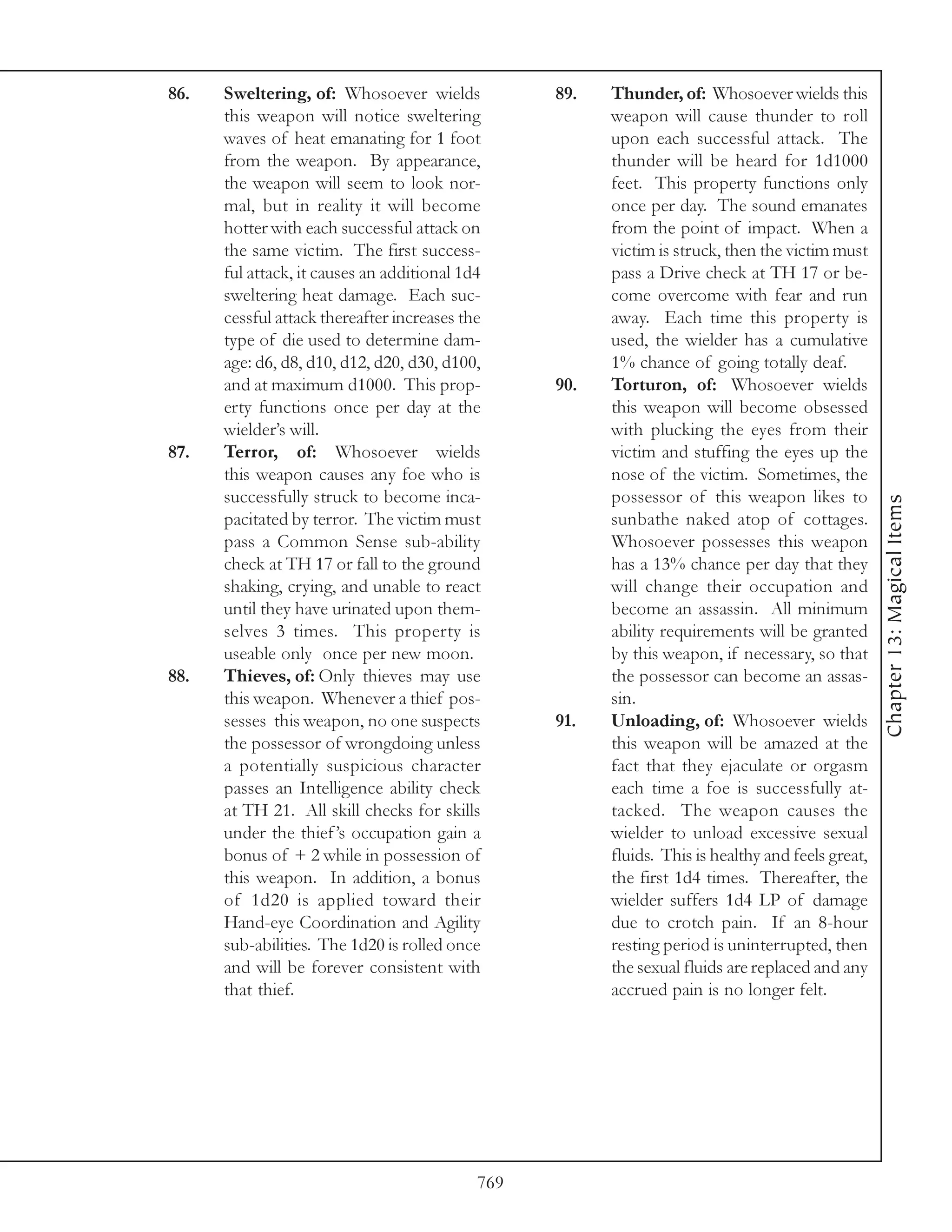 86.   Sweltering, of: Whosoever wields            89.   Thunder, of: Whosoever wields this
      this weapon will notice sweltering                weapon will cause thunder to roll
      waves of heat emanating for 1 foot                upon each successful attack. The
      from the weapon. By appearance,                   thunder will be heard for 1d1000
      the weapon will seem to look nor-                 feet. This property functions only
      mal, but in reality it will become                once per day. The sound emanates
      hotter with each successful attack on             from the point of impact. When a
      the same victim. The first success-               victim is struck, then the victim must
      ful attack, it causes an additional 1d4           pass a Drive check at TH 17 or be-
      sweltering heat damage. Each suc-                 come overcome with fear and run
      cessful attack thereafter increases the           away. Each time this property is
      type of die used to determine dam-                used, the wielder has a cumulative
      age: d6, d8, d10, d12, d20, d30, d100,            1% chance of going totally deaf.
      and at maximum d1000. This prop-            90.   Torturon, of: Whosoever wields
      erty functions once per day at the                this weapon will become obsessed
      wielder’s will.                                   with plucking the eyes from their
87.   Terror, of: Whosoever wields                      victim and stuffing the eyes up the
      this weapon causes any foe who is                 nose of the victim. Sometimes, the
      successfully struck to become inca-               possessor of this weapon likes to




                                                                                                   Chapter 13: Magical Items
      pacitated by terror. The victim must              sunbathe naked atop of cottages.
      pass a Common Sense sub-ability                   Whosoever possesses this weapon
      check at TH 17 or fall to the ground              has a 13% chance per day that they
      shaking, crying, and unable to react              will change their occupation and
      until they have urinated upon them-               become an assassin. All minimum
      selves 3 times. This property is                  ability requirements will be granted
      useable only once per new moon.                   by this weapon, if necessary, so that
88.   Thieves, of: Only thieves may use                 the possessor can become an assas-
      this weapon. Whenever a thief pos-                sin.
      sesses this weapon, no one suspects         91.   Unloading, of: Whosoever wields
      the possessor of wrongdoing unless                this weapon will be amazed at the
      a potentially suspicious character                fact that they ejaculate or orgasm
      passes an Intelligence ability check              each time a foe is successfully at-
      at TH 21. All skill checks for skills             tacked. The weapon causes the
      under the thief ’s occupation gain a              wielder to unload excessive sexual
      bonus of + 2 while in possession of               fluids. This is healthy and feels great,
      this weapon. In addition, a bonus                 the first 1d4 times. Thereafter, the
      of 1d20 is applied toward their                   wielder suffers 1d4 LP of damage
      Hand-eye Coordination and Agility                 due to crotch pain. If an 8-hour
      sub-abilities. The 1d20 is rolled once            resting period is uninterrupted, then
      and will be forever consistent with               the sexual fluids are replaced and any
      that thief.                                       accrued pain is no longer felt.




                                            769
 