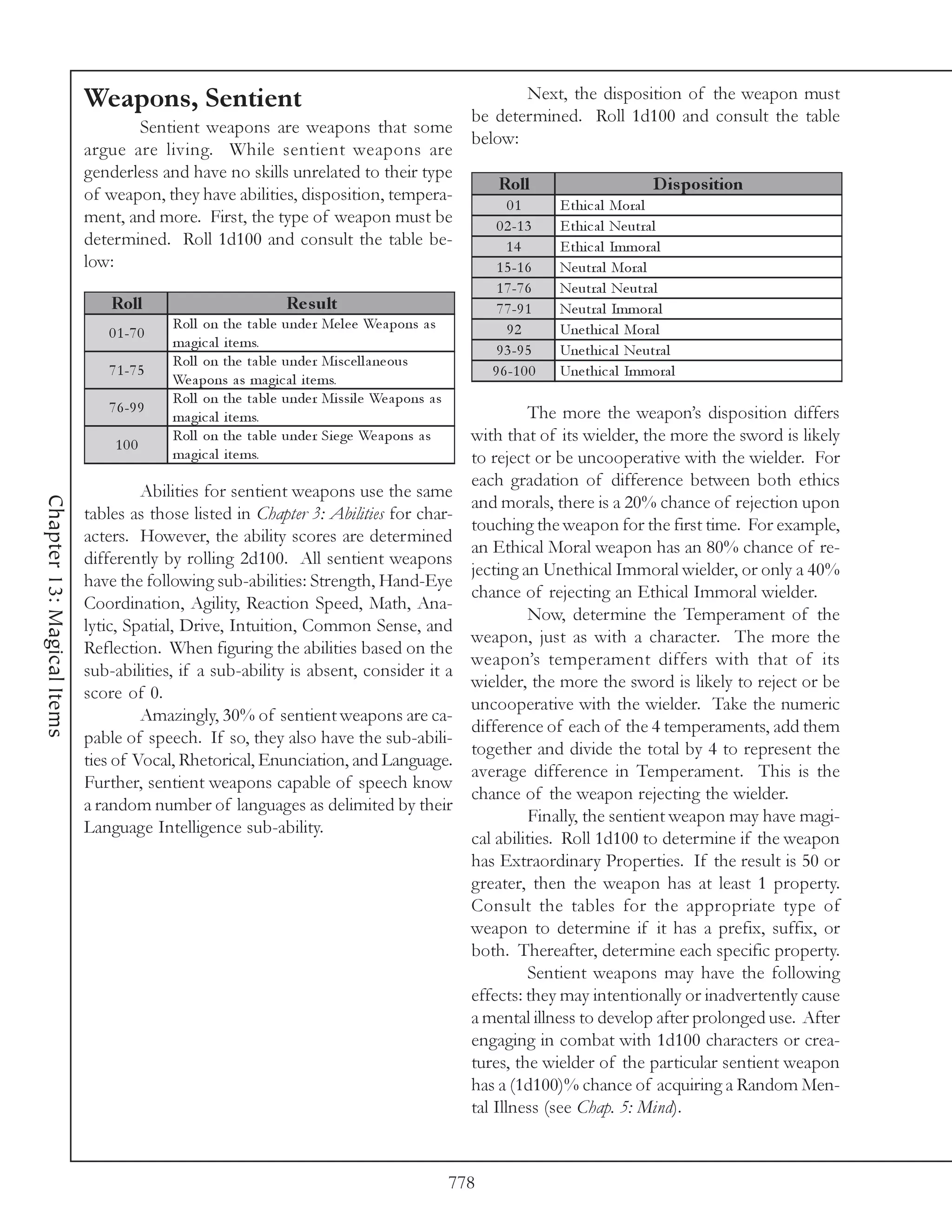 Weapons, Sentient                                                             Next, the disposition of the weapon must
                                                                                                   be determined. Roll 1d100 and consult the table
                                   Sentient weapons are weapons that some
                                                                                                   below:
                            argue are living. While sentient weapons are
                            genderless and have no skills unrelated to their type
                                                                                                        Roll                          D is pos ition
                            of weapon, they have abilities, disposition, tempera-
                                                                                                          01        E thi c a l Mora l
                            ment, and more. First, the type of weapon must be                           0 2 -1 3    E thi c a l Ne utra l
                            determined. Roll 1d100 and consult the table be-                              14        E thi c a l Immora l
                            low:                                                                        1 5 -1 6    Ne utra l Mora l
                                                                                                        1 7 -7 6    Ne utra l Ne utra l
                                Roll                           Re s ult                                 7 7 -9 1    Ne utra l Immora l
                                          Rol l on the ta bl e unde r Me l e e We a pons a s              92        Une thi c a l Mora l
                               0 1 -7 0
                                          ma gi c a l i te ms.
                                                                                                        9 3 -9 5    Une thi c a l Ne utra l
                                          Rol l on the ta bl e unde r Mi sc e l l a ne ous
                               7 1 -7 5                                                                9 6 -1 0 0   Une thi c a l Immora l
                                          We a pons a s ma gi c a l i te ms.
                                          Rol l on the ta bl e unde r Mi ssi l e We a pons a s
                               7 6 -9 9                                                                     The more the weapon’s disposition differs
                                          ma gi c a l i te ms.
                                100
                                          Rol l on the ta bl e unde r Si e ge We a pons a s        with that of its wielder, the more the sword is likely
                                          ma gi c a l i te ms.                                     to reject or be uncooperative with the wielder. For
                                                                                                   each gradation of difference between both ethics
                                     Abilities for sentient weapons use the same
Chapter 13: Magical Items




                                                                                                   and morals, there is a 20% chance of rejection upon
                            tables as those listed in Chapter 3: Abilities for char-
                                                                                                   touching the weapon for the first time. For example,
                            acters. However, the ability scores are determined
                                                                                                   an Ethical Moral weapon has an 80% chance of re-
                            differently by rolling 2d100. All sentient weapons
                                                                                                   jecting an Unethical Immoral wielder, or only a 40%
                            have the following sub-abilities: Strength, Hand-Eye
                                                                                                   chance of rejecting an Ethical Immoral wielder.
                            Coordination, Agility, Reaction Speed, Math, Ana-
                                                                                                            Now, determine the Temperament of the
                            lytic, Spatial, Drive, Intuition, Common Sense, and
                                                                                                   weapon, just as with a character. The more the
                            Reflection. When figuring the abilities based on the
                                                                                                   weapon’s temperament differs with that of its
                            sub-abilities, if a sub-ability is absent, consider it a
                                                                                                   wielder, the more the sword is likely to reject or be
                            score of 0.
                                                                                                   uncooperative with the wielder. Take the numeric
                                     Amazingly, 30% of sentient weapons are ca-
                                                                                                   difference of each of the 4 temperaments, add them
                            pable of speech. If so, they also have the sub-abili-
                                                                                                   together and divide the total by 4 to represent the
                            ties of Vocal, Rhetorical, Enunciation, and Language.
                                                                                                   average difference in Temperament. This is the
                            Further, sentient weapons capable of speech know
                                                                                                   chance of the weapon rejecting the wielder.
                            a random number of languages as delimited by their
                                                                                                            Finally, the sentient weapon may have magi-
                            Language Intelligence sub-ability.
                                                                                                   cal abilities. Roll 1d100 to determine if the weapon
                                                                                                   has Extraordinary Properties. If the result is 50 or
                                                                                                   greater, then the weapon has at least 1 property.
                                                                                                   Consult the tables for the appropriate type of
                                                                                                   weapon to determine if it has a prefix, suffix, or
                                                                                                   both. Thereafter, determine each specific property.
                                                                                                            Sentient weapons may have the following
                                                                                                   effects: they may intentionally or inadvertently cause
                                                                                                   a mental illness to develop after prolonged use. After
                                                                                                   engaging in combat with 1d100 characters or crea-
                                                                                                   tures, the wielder of the particular sentient weapon
                                                                                                   has a (1d100)% chance of acquiring a Random Men-
                                                                                                   tal Illness (see Chap. 5: Mind).



                                                                                                 778
 
