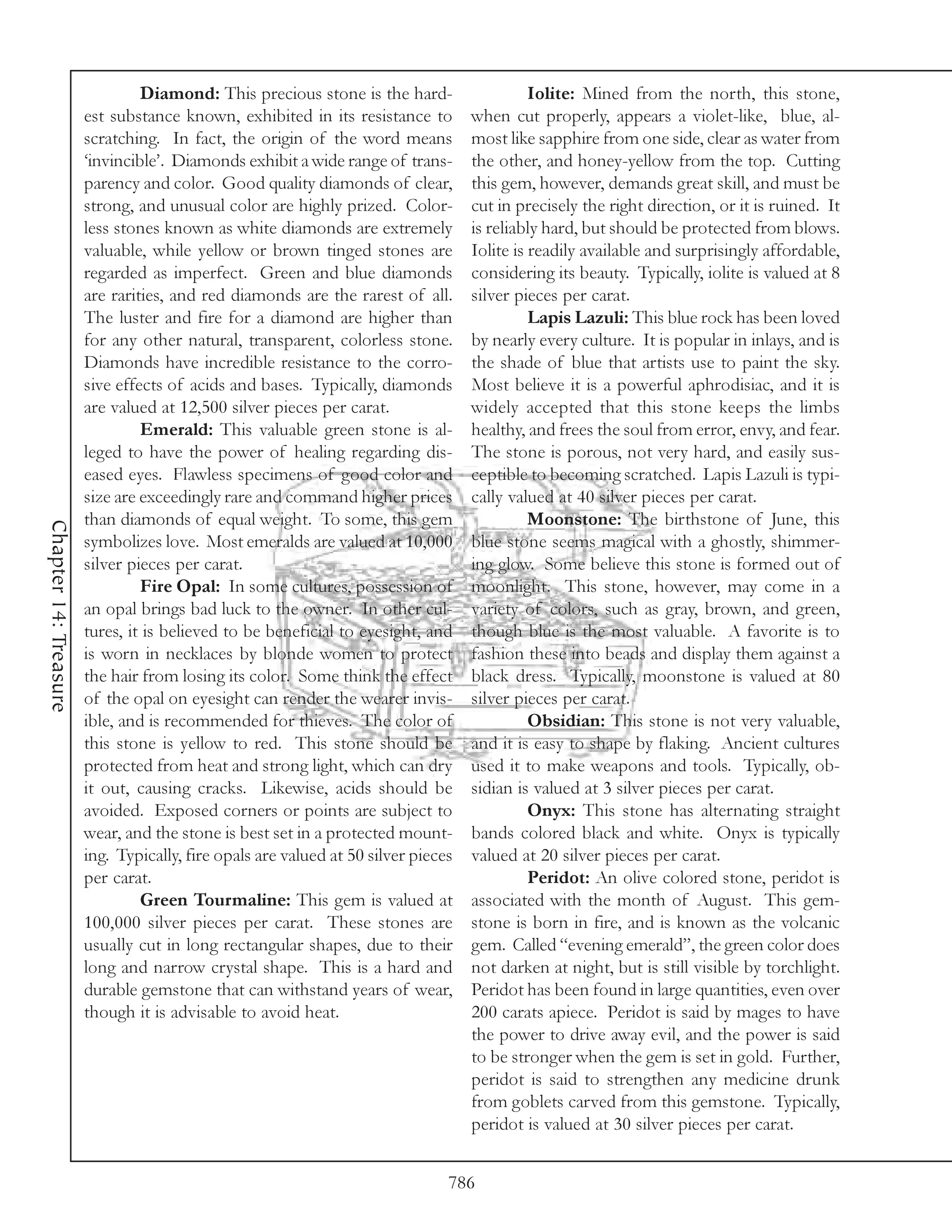 Diamond: This precious stone is the hard-                    Iolite: Mined from the north, this stone,
                       est substance known, exhibited in its resistance to         when cut properly, appears a violet-like, blue, al-
                       scratching. In fact, the origin of the word means           most like sapphire from one side, clear as water from
                       ‘invincible’. Diamonds exhibit a wide range of trans-       the other, and honey-yellow from the top. Cutting
                       parency and color. Good quality diamonds of clear,          this gem, however, demands great skill, and must be
                       strong, and unusual color are highly prized. Color-         cut in precisely the right direction, or it is ruined. It
                       less stones known as white diamonds are extremely           is reliably hard, but should be protected from blows.
                       valuable, while yellow or brown tinged stones are           Iolite is readily available and surprisingly affordable,
                       regarded as imperfect. Green and blue diamonds              considering its beauty. Typically, iolite is valued at 8
                       are rarities, and red diamonds are the rarest of all.       silver pieces per carat.
                       The luster and fire for a diamond are higher than                     Lapis Lazuli: This blue rock has been loved
                       for any other natural, transparent, colorless stone.        by nearly every culture. It is popular in inlays, and is
                       Diamonds have incredible resistance to the corro-           the shade of blue that artists use to paint the sky.
                       sive effects of acids and bases. Typically, diamonds        Most believe it is a powerful aphrodisiac, and it is
                       are valued at 12,500 silver pieces per carat.               widely accepted that this stone keeps the limbs
                                Emerald: This valuable green stone is al-          healthy, and frees the soul from error, envy, and fear.
                       leged to have the power of healing regarding dis-           The stone is porous, not very hard, and easily sus-
                       eased eyes. Flawless specimens of good color and            ceptible to becoming scratched. Lapis Lazuli is typi-
                       size are exceedingly rare and command higher prices         cally valued at 40 silver pieces per carat.
                       than diamonds of equal weight. To some, this gem                      Moonstone: The birthstone of June, this
Chapter 14: Treasure




                       symbolizes love. Most emeralds are valued at 10,000         blue stone seems magical with a ghostly, shimmer-
                       silver pieces per carat.                                    ing glow. Some believe this stone is formed out of
                                Fire Opal: In some cultures, possession of         moonlight. This stone, however, may come in a
                       an opal brings bad luck to the owner. In other cul-         variety of colors, such as gray, brown, and green,
                       tures, it is believed to be beneficial to eyesight, and     though blue is the most valuable. A favorite is to
                       is worn in necklaces by blonde women to protect             fashion these into beads and display them against a
                       the hair from losing its color. Some think the effect       black dress. Typically, moonstone is valued at 80
                       of the opal on eyesight can render the wearer invis-        silver pieces per carat.
                       ible, and is recommended for thieves. The color of                    Obsidian: This stone is not very valuable,
                       this stone is yellow to red. This stone should be           and it is easy to shape by flaking. Ancient cultures
                       protected from heat and strong light, which can dry         used it to make weapons and tools. Typically, ob-
                       it out, causing cracks. Likewise, acids should be           sidian is valued at 3 silver pieces per carat.
                       avoided. Exposed corners or points are subject to                     Onyx: This stone has alternating straight
                       wear, and the stone is best set in a protected mount-       bands colored black and white. Onyx is typically
                       ing. Typically, fire opals are valued at 50 silver pieces   valued at 20 silver pieces per carat.
                       per carat.                                                            Peridot: An olive colored stone, peridot is
                                Green Tourmaline: This gem is valued at            associated with the month of August. This gem-
                       100,000 silver pieces per carat. These stones are           stone is born in fire, and is known as the volcanic
                       usually cut in long rectangular shapes, due to their        gem. Called “evening emerald”, the green color does
                       long and narrow crystal shape. This is a hard and           not darken at night, but is still visible by torchlight.
                       durable gemstone that can withstand years of wear,          Peridot has been found in large quantities, even over
                       though it is advisable to avoid heat.                       200 carats apiece. Peridot is said by mages to have
                                                                                   the power to drive away evil, and the power is said
                                                                                   to be stronger when the gem is set in gold. Further,
                                                                                   peridot is said to strengthen any medicine drunk
                                                                                   from goblets carved from this gemstone. Typically,
                                                                                   peridot is valued at 30 silver pieces per carat.


                                                                               786
 