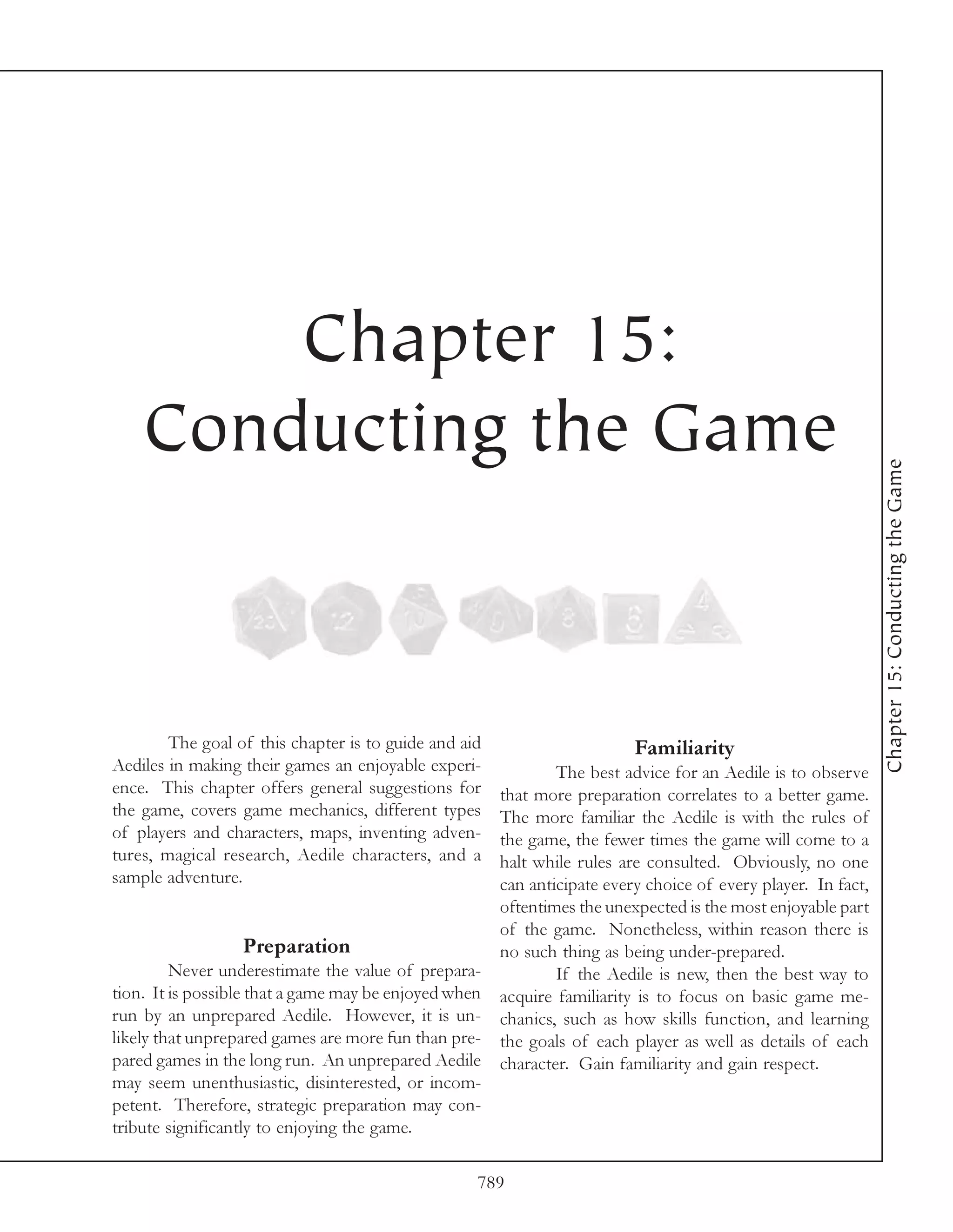 Chapter 15:
    Conducting the Game




                                                                                                               Chapter 15: Conducting the Game
        The goal of this chapter is to guide and aid                      Familiarity
Aediles in making their games an enjoyable experi-             The best advice for an Aedile is to observe
ence. This chapter offers general suggestions for      that more preparation correlates to a better game.
the game, covers game mechanics, different types       The more familiar the Aedile is with the rules of
of players and characters, maps, inventing adven-      the game, the fewer times the game will come to a
tures, magical research, Aedile characters, and a      halt while rules are consulted. Obviously, no one
sample adventure.                                      can anticipate every choice of every player. In fact,
                                                       oftentimes the unexpected is the most enjoyable part
                                                       of the game. Nonetheless, within reason there is
                  Preparation                          no such thing as being under-prepared.
         Never underestimate the value of prepara-             If the Aedile is new, then the best way to
tion. It is possible that a game may be enjoyed when   acquire familiarity is to focus on basic game me-
run by an unprepared Aedile. However, it is un-        chanics, such as how skills function, and learning
likely that unprepared games are more fun than pre-    the goals of each player as well as details of each
pared games in the long run. An unprepared Aedile      character. Gain familiarity and gain respect.
may seem unenthusiastic, disinterested, or incom-
petent. Therefore, strategic preparation may con-
tribute significantly to enjoying the game.

                                                   789
 
