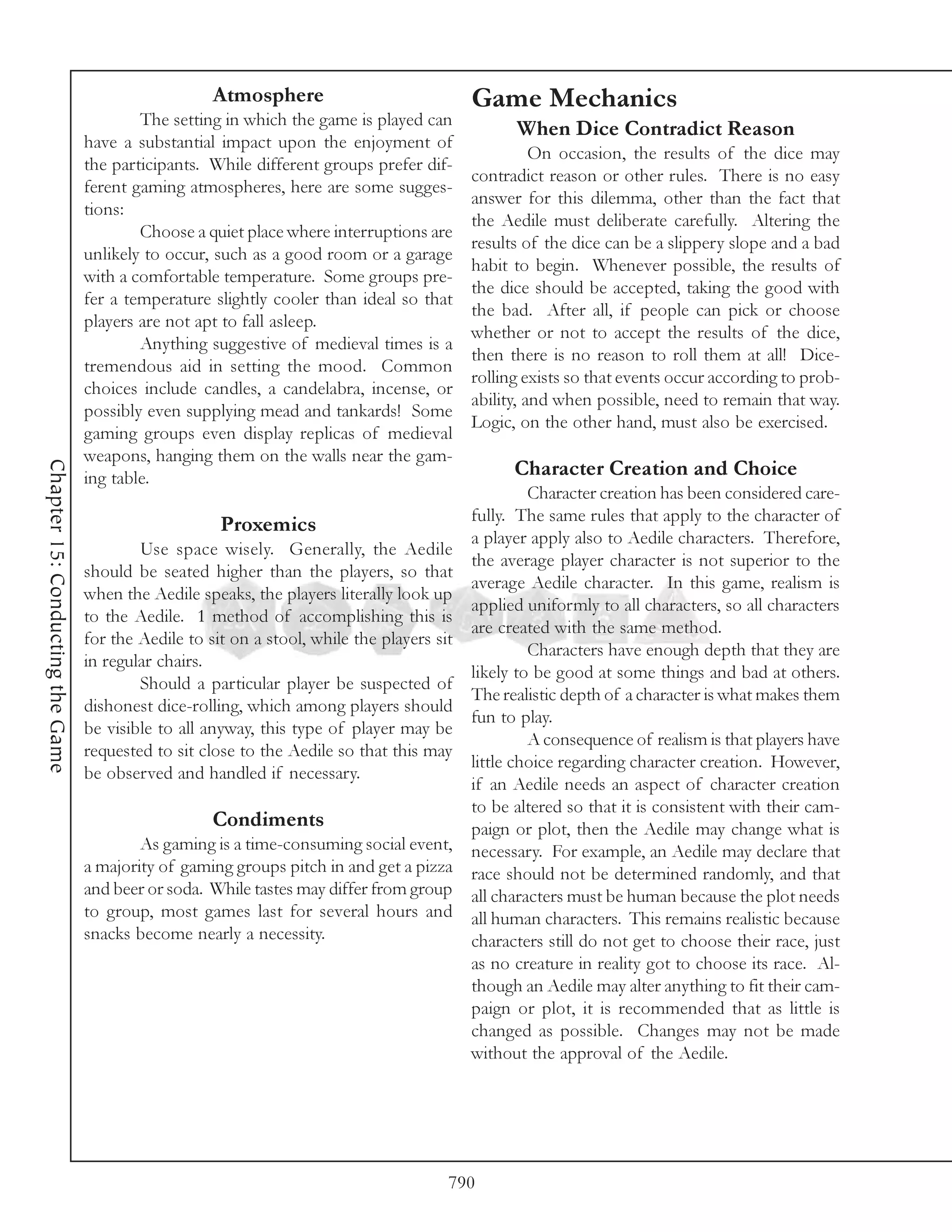 Atmosphere                            Game Mechanics
                                          The setting in which the game is played can
                                                                                                When Dice Contradict Reason
                                  have a substantial impact upon the enjoyment of
                                                                                                    On occasion, the results of the dice may
                                  the participants. While different groups prefer dif-
                                                                                          contradict reason or other rules. There is no easy
                                  ferent gaming atmospheres, here are some sugges-
                                                                                          answer for this dilemma, other than the fact that
                                  tions:
                                                                                          the Aedile must deliberate carefully. Altering the
                                          Choose a quiet place where interruptions are
                                                                                          results of the dice can be a slippery slope and a bad
                                  unlikely to occur, such as a good room or a garage
                                                                                          habit to begin. Whenever possible, the results of
                                  with a comfortable temperature. Some groups pre-
                                                                                          the dice should be accepted, taking the good with
                                  fer a temperature slightly cooler than ideal so that
                                                                                          the bad. After all, if people can pick or choose
                                  players are not apt to fall asleep.
                                                                                          whether or not to accept the results of the dice,
                                          Anything suggestive of medieval times is a
                                                                                          then there is no reason to roll them at all! Dice-
                                  tremendous aid in setting the mood. Common
                                                                                          rolling exists so that events occur according to prob-
                                  choices include candles, a candelabra, incense, or
                                                                                          ability, and when possible, need to remain that way.
                                  possibly even supplying mead and tankards! Some
                                                                                          Logic, on the other hand, must also be exercised.
                                  gaming groups even display replicas of medieval
                                  weapons, hanging them on the walls near the gam-
Chapter 15: Conducting the Game




                                  ing table.                                                    Character Creation and Choice
                                                                                                   Character creation has been considered care-
                                                                                          fully. The same rules that apply to the character of
                                                       Proxemics
                                                                                          a player apply also to Aedile characters. Therefore,
                                          Use space wisely. Generally, the Aedile
                                                                                          the average player character is not superior to the
                                  should be seated higher than the players, so that
                                                                                          average Aedile character. In this game, realism is
                                  when the Aedile speaks, the players literally look up
                                                                                          applied uniformly to all characters, so all characters
                                  to the Aedile. 1 method of accomplishing this is
                                                                                          are created with the same method.
                                  for the Aedile to sit on a stool, while the players sit
                                                                                                   Characters have enough depth that they are
                                  in regular chairs.
                                                                                          likely to be good at some things and bad at others.
                                          Should a particular player be suspected of
                                                                                          The realistic depth of a character is what makes them
                                  dishonest dice-rolling, which among players should
                                                                                          fun to play.
                                  be visible to all anyway, this type of player may be
                                                                                                   A consequence of realism is that players have
                                  requested to sit close to the Aedile so that this may
                                                                                          little choice regarding character creation. However,
                                  be observed and handled if necessary.
                                                                                          if an Aedile needs an aspect of character creation
                                                                                          to be altered so that it is consistent with their cam-
                                                      Condiments                          paign or plot, then the Aedile may change what is
                                          As gaming is a time-consuming social event, necessary. For example, an Aedile may declare that
                                  a majority of gaming groups pitch in and get a pizza race should not be determined randomly, and that
                                  and beer or soda. While tastes may differ from group all characters must be human because the plot needs
                                  to group, most games last for several hours and all human characters. This remains realistic because
                                  snacks become nearly a necessity.                       characters still do not get to choose their race, just
                                                                                          as no creature in reality got to choose its race. Al-
                                                                                          though an Aedile may alter anything to fit their cam-
                                                                                          paign or plot, it is recommended that as little is
                                                                                          changed as possible. Changes may not be made
                                                                                          without the approval of the Aedile.




                                                                                       790
 