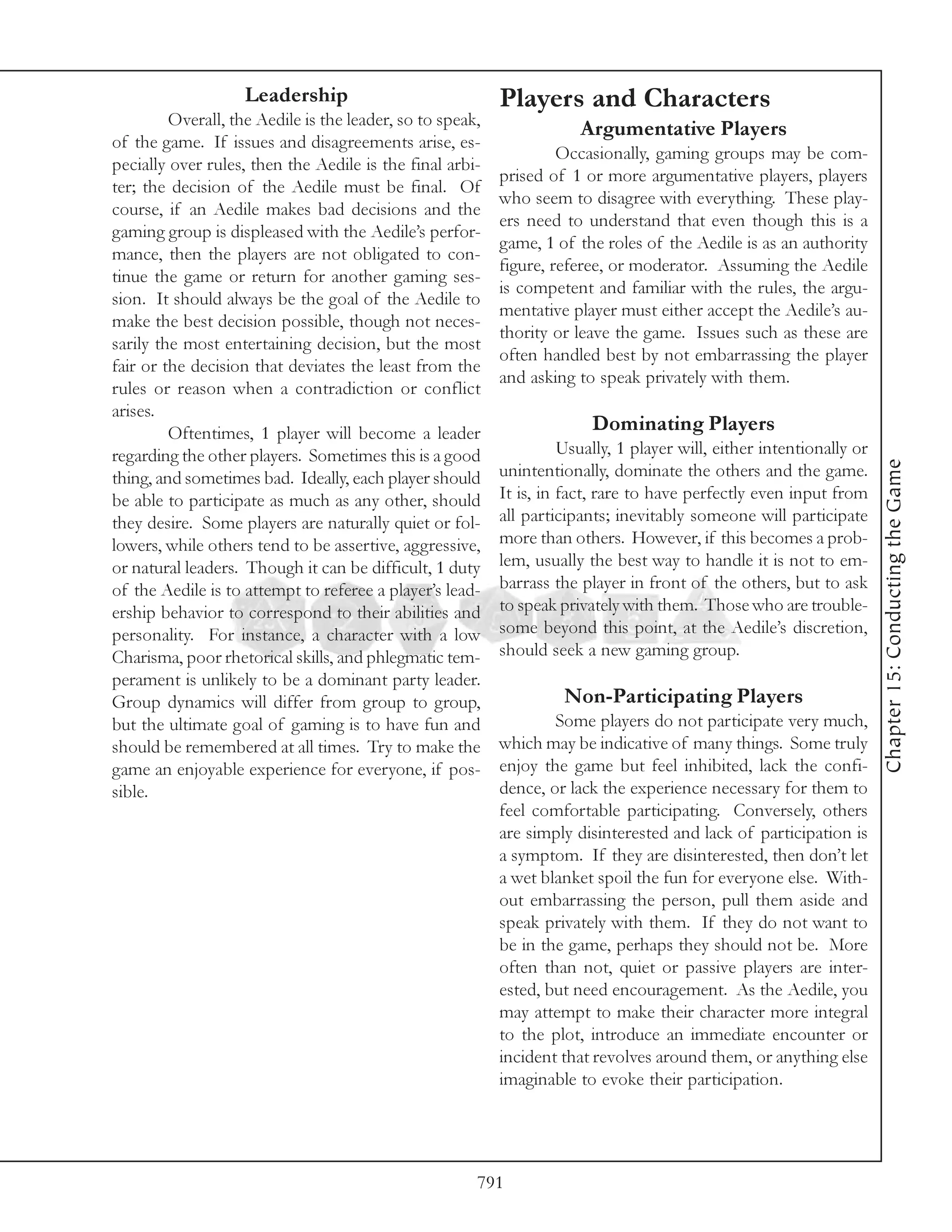 Leadership                             Players and Characters
         Overall, the Aedile is the leader, so to speak,
                                                                       Argumentative Players
of the game. If issues and disagreements arise, es-
                                                                    Occasionally, gaming groups may be com-
pecially over rules, then the Aedile is the final arbi-
                                                           prised of 1 or more argumentative players, players
ter; the decision of the Aedile must be final. Of
                                                           who seem to disagree with everything. These play-
course, if an Aedile makes bad decisions and the
                                                           ers need to understand that even though this is a
gaming group is displeased with the Aedile’s perfor-
                                                           game, 1 of the roles of the Aedile is as an authority
mance, then the players are not obligated to con-
                                                           figure, referee, or moderator. Assuming the Aedile
tinue the game or return for another gaming ses-
                                                           is competent and familiar with the rules, the argu-
sion. It should always be the goal of the Aedile to
                                                           mentative player must either accept the Aedile’s au-
make the best decision possible, though not neces-
                                                           thority or leave the game. Issues such as these are
sarily the most entertaining decision, but the most
                                                           often handled best by not embarrassing the player
fair or the decision that deviates the least from the
                                                           and asking to speak privately with them.
rules or reason when a contradiction or conflict
arises.
         Oftentimes, 1 player will become a leader                       Dominating Players
regarding the other players. Sometimes this is a good                Usually, 1 player will, either intentionally or




                                                                                                                       Chapter 15: Conducting the Game
thing, and sometimes bad. Ideally, each player should      unintentionally, dominate the others and the game.
be able to participate as much as any other, should        It is, in fact, rare to have perfectly even input from
they desire. Some players are naturally quiet or fol-      all participants; inevitably someone will participate
lowers, while others tend to be assertive, aggressive,     more than others. However, if this becomes a prob-
or natural leaders. Though it can be difficult, 1 duty     lem, usually the best way to handle it is not to em-
of the Aedile is to attempt to referee a player’s lead-    barrass the player in front of the others, but to ask
ership behavior to correspond to their abilities and       to speak privately with them. Those who are trouble-
personality. For instance, a character with a low          some beyond this point, at the Aedile’s discretion,
Charisma, poor rhetorical skills, and phlegmatic tem-      should seek a new gaming group.
perament is unlikely to be a dominant party leader.
Group dynamics will differ from group to group,                      Non-Participating Players
but the ultimate goal of gaming is to have fun and                 Some players do not participate very much,
should be remembered at all times. Try to make the         which may be indicative of many things. Some truly
game an enjoyable experience for everyone, if pos-         enjoy the game but feel inhibited, lack the confi-
sible.                                                     dence, or lack the experience necessary for them to
                                                           feel comfortable participating. Conversely, others
                                                           are simply disinterested and lack of participation is
                                                           a symptom. If they are disinterested, then don’t let
                                                           a wet blanket spoil the fun for everyone else. With-
                                                           out embarrassing the person, pull them aside and
                                                           speak privately with them. If they do not want to
                                                           be in the game, perhaps they should not be. More
                                                           often than not, quiet or passive players are inter-
                                                           ested, but need encouragement. As the Aedile, you
                                                           may attempt to make their character more integral
                                                           to the plot, introduce an immediate encounter or
                                                           incident that revolves around them, or anything else
                                                           imaginable to evoke their participation.




                                                       791
 