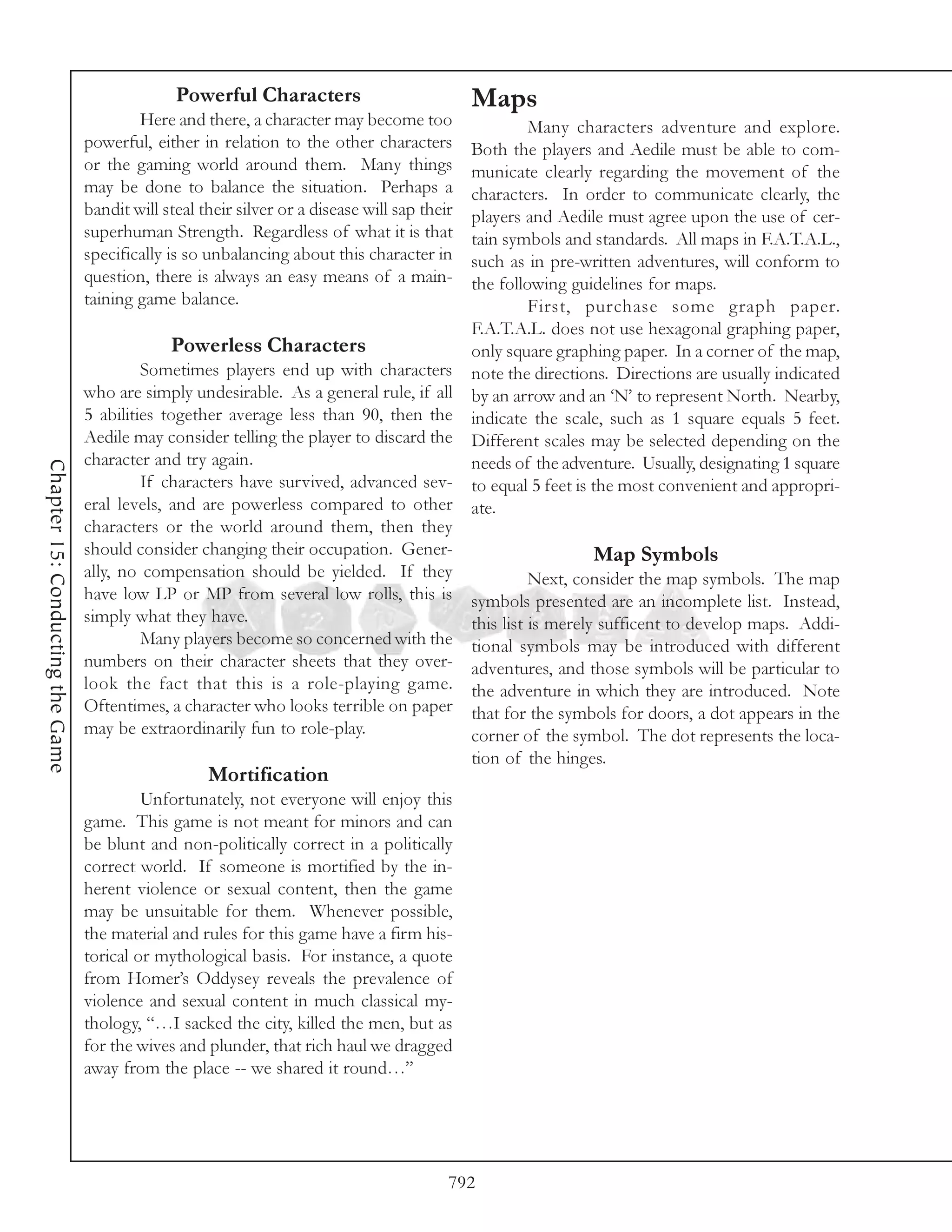 Powerful Characters                            Maps
                                          Here and there, a character may become too              Many characters adventure and explore.
                                  powerful, either in relation to the other characters  Both the players and Aedile must be able to com-
                                  or the gaming world around them. Many things          municate clearly regarding the movement of the
                                  may be done to balance the situation. Perhaps a       characters. In order to communicate clearly, the
                                  bandit will steal their silver or a disease will sap their
                                                                                        players and Aedile must agree upon the use of cer-
                                  superhuman Strength. Regardless of what it is that    tain symbols and standards. All maps in F.A.T.A.L.,
                                  specifically is so unbalancing about this character insuch as in pre-written adventures, will conform to
                                  question, there is always an easy means of a main-    the following guidelines for maps.
                                  taining game balance.                                           First, purchase some graph paper.
                                                                                        F.A.T.A.L. does not use hexagonal graphing paper,
                                               Powerless Characters                     only square graphing paper. In a corner of the map,
                                           Sometimes players end up with characters note the directions. Directions are usually indicated
                                  who are simply undesirable. As a general rule, if all by an arrow and an ‘N’ to represent North. Nearby,
                                  5 abilities together average less than 90, then the indicate the scale, such as 1 square equals 5 feet.
                                  Aedile may consider telling the player to discard the Different scales may be selected depending on the
                                  character and try again.                              needs of the adventure. Usually, designating 1 square
Chapter 15: Conducting the Game




                                           If characters have survived, advanced sev- to equal 5 feet is the most convenient and appropri-
                                  eral levels, and are powerless compared to other ate.
                                  characters or the world around them, then they
                                  should consider changing their occupation. Gener-                        Map Symbols
                                  ally, no compensation should be yielded. If they                Next, consider the map symbols. The map
                                  have low LP or MP from several low rolls, this is symbols presented are an incomplete list. Instead,
                                  simply what they have.                                this list is merely sufficent to develop maps. Addi-
                                           Many players become so concerned with the tional symbols may be introduced with different
                                  numbers on their character sheets that they over- adventures, and those symbols will be particular to
                                  look the fact that this is a role-playing game. the adventure in which they are introduced. Note
                                  Oftentimes, a character who looks terrible on paper that for the symbols for doors, a dot appears in the
                                  may be extraordinarily fun to role-play.              corner of the symbol. The dot represents the loca-
                                                                                               tion of the hinges.
                                                     Mortification
                                           Unfortunately, not everyone will enjoy this
                                  game. This game is not meant for minors and can
                                  be blunt and non-politically correct in a politically
                                  correct world. If someone is mortified by the in-
                                  herent violence or sexual content, then the game
                                  may be unsuitable for them. Whenever possible,
                                  the material and rules for this game have a firm his-
                                  torical or mythological basis. For instance, a quote
                                  from Homer’s Oddysey reveals the prevalence of
                                  violence and sexual content in much classical my-
                                  thology, “…I sacked the city, killed the men, but as
                                  for the wives and plunder, that rich haul we dragged
                                  away from the place -- we shared it round…”




                                                                                           792
 