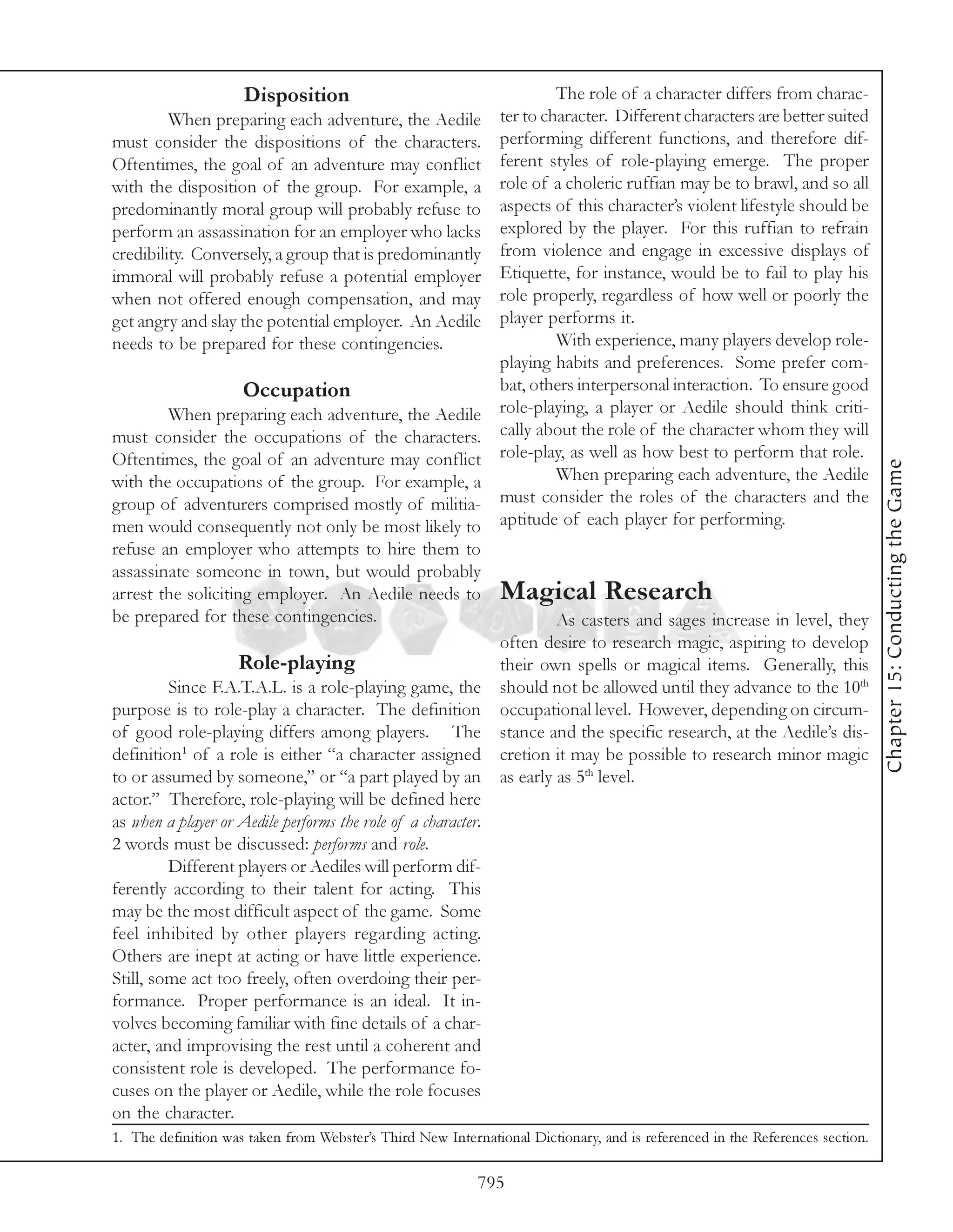 Disposition                                     The role of a character differs from charac-
         When preparing each adventure, the Aedile ter to character. Different characters are better suited
must consider the dispositions of the characters. performing different functions, and therefore dif-
Oftentimes, the goal of an adventure may conflict ferent styles of role-playing emerge. The proper
with the disposition of the group. For example, a role of a choleric ruffian may be to brawl, and so all
predominantly moral group will probably refuse to aspects of this character’s violent lifestyle should be
perform an assassination for an employer who lacks explored by the player. For this ruffian to refrain
credibility. Conversely, a group that is predominantly from violence and engage in excessive displays of
immoral will probably refuse a potential employer Etiquette, for instance, would be to fail to play his
when not offered enough compensation, and may role properly, regardless of how well or poorly the
get angry and slay the potential employer. An Aedile player performs it.
needs to be prepared for these contingencies.                        With experience, many players develop role-
                                                             playing habits and preferences. Some prefer com-
                    Occupation                               bat, others interpersonal interaction. To ensure good
         When preparing each adventure, the Aedile role-playing, a player or Aedile should think criti-
must consider the occupations of the characters. cally about the role of the character whom they will
Oftentimes, the goal of an adventure may conflict role-play, as well as how best to perform that role.




                                                                                                                              Chapter 15: Conducting the Game
with the occupations of the group. For example, a                    When preparing each adventure, the Aedile
group of adventurers comprised mostly of militia-            must consider the roles of the characters and the
men would consequently not only be most likely to aptitude of each player for performing.
refuse an employer who attempts to hire them to
assassinate someone in town, but would probably
arrest the soliciting employer. An Aedile needs to Magical Research
be prepared for these contingencies.                                 As casters and sages increase in level, they
                                                             often desire to research magic, aspiring to develop
                    Role-playing                             their own spells or magical items. Generally, this
         Since F.A.T.A.L. is a role-playing game, the should not be allowed until they advance to the 10th
purpose is to role-play a character. The definition occupational level. However, depending on circum-
of good role-playing differs among players. The stance and the specific research, at the Aedile’s dis-
definition1 of a role is either “a character assigned cretion it may be possible to research minor magic
to or assumed by someone,” or “a part played by an as early as 5th level.
actor.” Therefore, role-playing will be defined here
as when a player or Aedile performs the role of a character.
2 words must be discussed: performs and role.
         Different players or Aediles will perform dif-
ferently according to their talent for acting. This
may be the most difficult aspect of the game. Some
feel inhibited by other players regarding acting.
Others are inept at acting or have little experience.
Still, some act too freely, often overdoing their per-
formance. Proper performance is an ideal. It in-
volves becoming familiar with fine details of a char-
acter, and improvising the rest until a coherent and
consistent role is developed. The performance fo-
cuses on the player or Aedile, while the role focuses
on the character.
1. The definition was taken from Webster’s Third New International Dictionary, and is referenced in the References section.

                                                           795
 