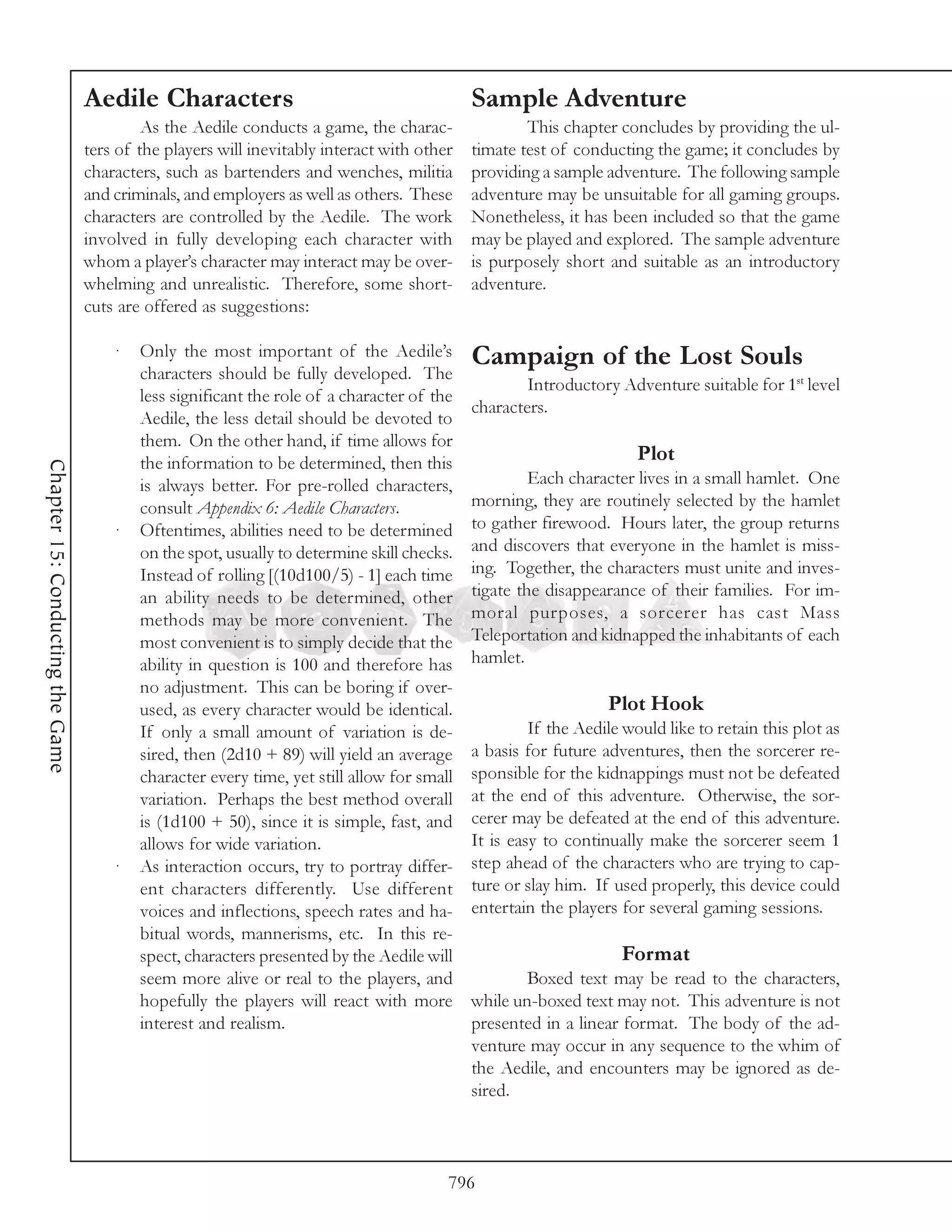 Aedile Characters                                         Sample Adventure
                                           As the Aedile conducts a game, the charac-               This chapter concludes by providing the ul-
                                  ters of the players will inevitably interact with other   timate test of conducting the game; it concludes by
                                  characters, such as bartenders and wenches, militia       providing a sample adventure. The following sample
                                  and criminals, and employers as well as others. These     adventure may be unsuitable for all gaming groups.
                                  characters are controlled by the Aedile. The work         Nonetheless, it has been included so that the game
                                  involved in fully developing each character with          may be played and explored. The sample adventure
                                  whom a player’s character may interact may be over-       is purposely short and suitable as an introductory
                                  whelming and unrealistic. Therefore, some short-          adventure.
                                  cuts are offered as suggestions:

                                      ·   Only the most important of the Aedile’s           Campaign of the Lost Souls
                                          characters should be fully developed. The
                                                                                                    Introductory Adventure suitable for 1st level
                                          less significant the role of a character of the
                                                                                            characters.
                                          Aedile, the less detail should be devoted to
                                          them. On the other hand, if time allows for
                                          the information to be determined, then this                                Plot
Chapter 15: Conducting the Game




                                          is always better. For pre-rolled characters,               Each character lives in a small hamlet. One
                                          consult Appendix 6: Aedile Characters.            morning, they are routinely selected by the hamlet
                                      ·   Oftentimes, abilities need to be determined       to gather firewood. Hours later, the group returns
                                          on the spot, usually to determine skill checks.   and discovers that everyone in the hamlet is miss-
                                          Instead of rolling [(10d100/5) - 1] each time     ing. Together, the characters must unite and inves-
                                          an ability needs to be determined, other          tigate the disappearance of their families. For im-
                                          methods may be more convenient. The               moral purposes, a sorcerer has cast Mass
                                          most convenient is to simply decide that the      Teleportation and kidnapped the inhabitants of each
                                          ability in question is 100 and therefore has      hamlet.
                                          no adjustment. This can be boring if over-
                                          used, as every character would be identical.                          Plot Hook
                                          If only a small amount of variation is de-                 If the Aedile would like to retain this plot as
                                          sired, then (2d10 + 89) will yield an average     a basis for future adventures, then the sorcerer re-
                                          character every time, yet still allow for small   sponsible for the kidnappings must not be defeated
                                          variation. Perhaps the best method overall        at the end of this adventure. Otherwise, the sor-
                                          is (1d100 + 50), since it is simple, fast, and    cerer may be defeated at the end of this adventure.
                                          allows for wide variation.                        It is easy to continually make the sorcerer seem 1
                                      ·   As interaction occurs, try to portray differ-     step ahead of the characters who are trying to cap-
                                          ent characters differently. Use different         ture or slay him. If used properly, this device could
                                          voices and inflections, speech rates and ha-      entertain the players for several gaming sessions.
                                          bitual words, mannerisms, etc. In this re-
                                          spect, characters presented by the Aedile will                          Format
                                          seem more alive or real to the players, and               Boxed text may be read to the characters,
                                          hopefully the players will react with more        while un-boxed text may not. This adventure is not
                                          interest and realism.                             presented in a linear format. The body of the ad-
                                                                                            venture may occur in any sequence to the whim of
                                                                                            the Aedile, and encounters may be ignored as de-
                                                                                            sired.



                                                                                        796
 