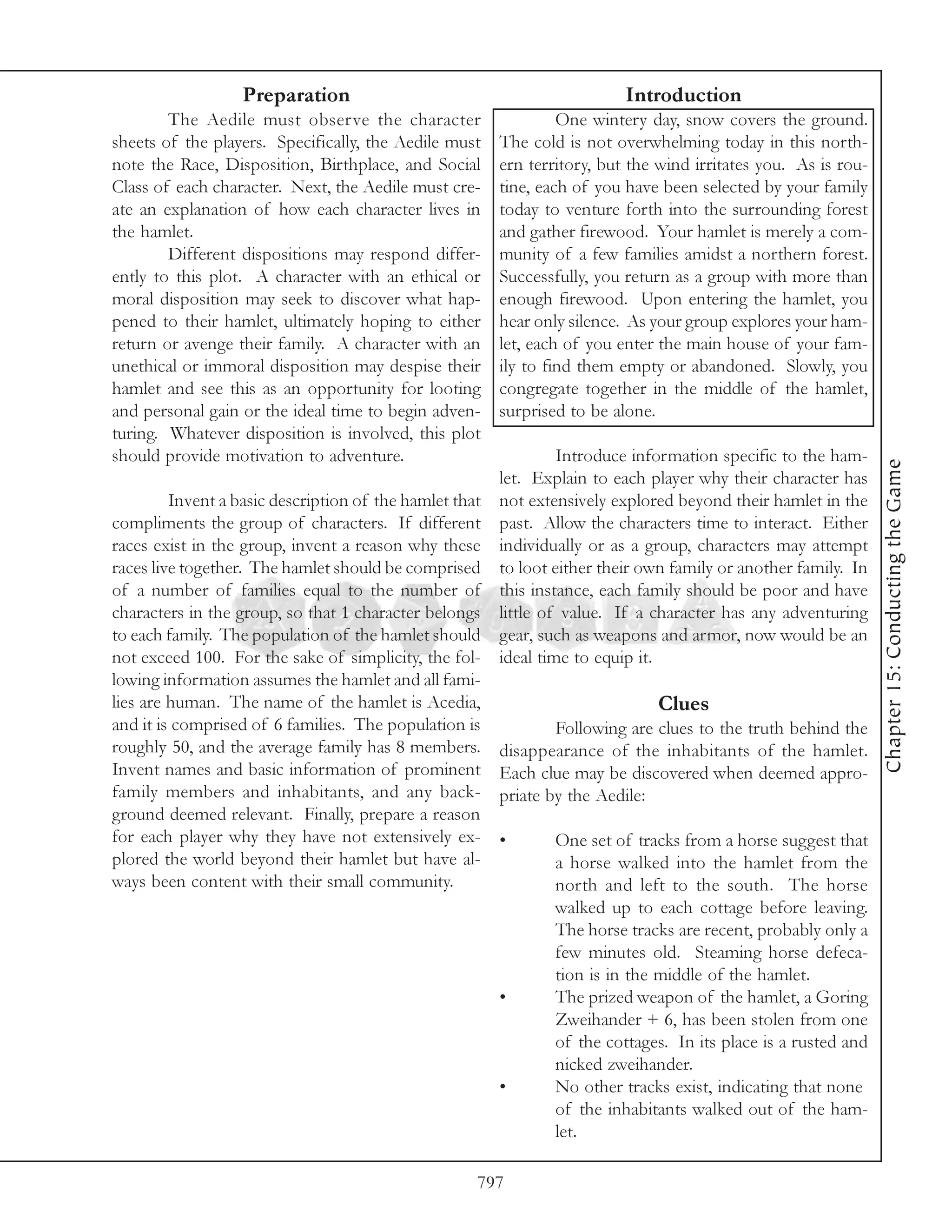 Preparation                                             Introduction
        The Aedile must observe the character                     One wintery day, snow covers the ground.
sheets of the players. Specifically, the Aedile must     The cold is not overwhelming today in this north-
note the Race, Disposition, Birthplace, and Social       ern territory, but the wind irritates you. As is rou-
Class of each character. Next, the Aedile must cre-      tine, each of you have been selected by your family
ate an explanation of how each character lives in        today to venture forth into the surrounding forest
the hamlet.                                              and gather firewood. Your hamlet is merely a com-
        Different dispositions may respond differ-       munity of a few families amidst a northern forest.
ently to this plot. A character with an ethical or       Successfully, you return as a group with more than
moral disposition may seek to discover what hap-         enough firewood. Upon entering the hamlet, you
pened to their hamlet, ultimately hoping to either       hear only silence. As your group explores your ham-
return or avenge their family. A character with an       let, each of you enter the main house of your fam-
unethical or immoral disposition may despise their       ily to find them empty or abandoned. Slowly, you
hamlet and see this as an opportunity for looting        congregate together in the middle of the hamlet,
and personal gain or the ideal time to begin adven-      surprised to be alone.
turing. Whatever disposition is involved, this plot
should provide motivation to adventure.                           Introduce information specific to the ham-




                                                                                                                 Chapter 15: Conducting the Game
                                                         let. Explain to each player why their character has
         Invent a basic description of the hamlet that   not extensively explored beyond their hamlet in the
compliments the group of characters. If different        past. Allow the characters time to interact. Either
races exist in the group, invent a reason why these      individually or as a group, characters may attempt
races live together. The hamlet should be comprised      to loot either their own family or another family. In
of a number of families equal to the number of           this instance, each family should be poor and have
characters in the group, so that 1 character belongs     little of value. If a character has any adventuring
to each family. The population of the hamlet should      gear, such as weapons and armor, now would be an
not exceed 100. For the sake of simplicity, the fol-     ideal time to equip it.
lowing information assumes the hamlet and all fami-
lies are human. The name of the hamlet is Acedia,                              Clues
and it is comprised of 6 families. The population is             Following are clues to the truth behind the
roughly 50, and the average family has 8 members.        disappearance of the inhabitants of the hamlet.
Invent names and basic information of prominent          Each clue may be discovered when deemed appro-
family members and inhabitants, and any back-            priate by the Aedile:
ground deemed relevant. Finally, prepare a reason
for each player why they have not extensively ex-        •       One set of tracks from a horse suggest that
plored the world beyond their hamlet but have al-                a horse walked into the hamlet from the
ways been content with their small community.                    north and left to the south. The horse
                                                                 walked up to each cottage before leaving.
                                                                 The horse tracks are recent, probably only a
                                                                 few minutes old. Steaming horse defeca-
                                                                 tion is in the middle of the hamlet.
                                                         •       The prized weapon of the hamlet, a Goring
                                                                 Zweihander + 6, has been stolen from one
                                                                 of the cottages. In its place is a rusted and
                                                                 nicked zweihander.
                                                         •       No other tracks exist, indicating that none
                                                                 of the inhabitants walked out of the ham-
                                                                 let.

                                                     797
 
