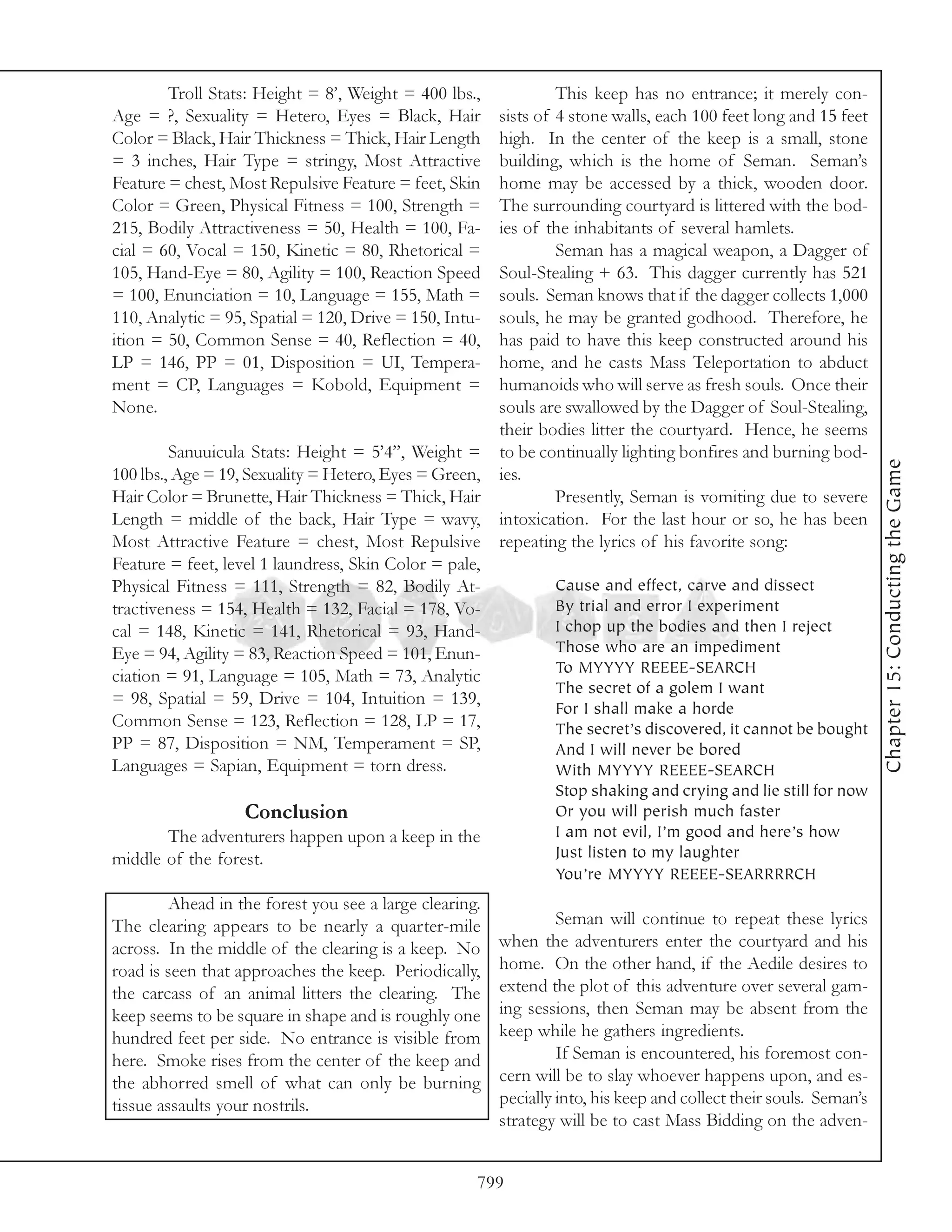 Troll Stats: Height = 8’, Weight = 400 lbs.,              This keep has no entrance; it merely con-
Age = ?, Sexuality = Hetero, Eyes = Black, Hair          sists of 4 stone walls, each 100 feet long and 15 feet
Color = Black, Hair Thickness = Thick, Hair Length       high. In the center of the keep is a small, stone
= 3 inches, Hair Type = stringy, Most Attractive         building, which is the home of Seman. Seman’s
Feature = chest, Most Repulsive Feature = feet, Skin     home may be accessed by a thick, wooden door.
Color = Green, Physical Fitness = 100, Strength =        The surrounding courtyard is littered with the bod-
215, Bodily Attractiveness = 50, Health = 100, Fa-       ies of the inhabitants of several hamlets.
cial = 60, Vocal = 150, Kinetic = 80, Rhetorical =                Seman has a magical weapon, a Dagger of
105, Hand-Eye = 80, Agility = 100, Reaction Speed        Soul-Stealing + 63. This dagger currently has 521
= 100, Enunciation = 10, Language = 155, Math =          souls. Seman knows that if the dagger collects 1,000
110, Analytic = 95, Spatial = 120, Drive = 150, Intu-    souls, he may be granted godhood. Therefore, he
ition = 50, Common Sense = 40, Reflection = 40,          has paid to have this keep constructed around his
LP = 146, PP = 01, Disposition = UI, Tempera-            home, and he casts Mass Teleportation to abduct
ment = CP, Languages = Kobold, Equipment =               humanoids who will serve as fresh souls. Once their
None.                                                    souls are swallowed by the Dagger of Soul-Stealing,
                                                         their bodies litter the courtyard. Hence, he seems
         Sanuuicula Stats: Height = 5’4”, Weight =       to be continually lighting bonfires and burning bod-




                                                                                                                    Chapter 15: Conducting the Game
100 lbs., Age = 19, Sexuality = Hetero, Eyes = Green,    ies.
Hair Color = Brunette, Hair Thickness = Thick, Hair               Presently, Seman is vomiting due to severe
Length = middle of the back, Hair Type = wavy,           intoxication. For the last hour or so, he has been
Most Attractive Feature = chest, Most Repulsive          repeating the lyrics of his favorite song:
Feature = feet, level 1 laundress, Skin Color = pale,
Physical Fitness = 111, Strength = 82, Bodily At-                Cause and effect, carve and dissect
tractiveness = 154, Health = 132, Facial = 178, Vo-              By trial and error I experiment
cal = 148, Kinetic = 141, Rhetorical = 93, Hand-                 I chop up the bodies and then I reject
Eye = 94, Agility = 83, Reaction Speed = 101, Enun-              Those who are an impediment
                                                                 To MYYYY REEEE-SEARCH
ciation = 91, Language = 105, Math = 73, Analytic
                                                                 The secret of a golem I want
= 98, Spatial = 59, Drive = 104, Intuition = 139,
                                                                 For I shall make a horde
Common Sense = 123, Reflection = 128, LP = 17,                   The secret’s discovered, it cannot be bought
PP = 87, Disposition = NM, Temperament = SP,                     And I will never be bored
Languages = Sapian, Equipment = torn dress.                      With MYYYY REEEE-SEARCH
                                                                 Stop shaking and crying and lie still for now
                   Conclusion                                    Or you will perish much faster
       The adventurers happen upon a keep in the                 I am not evil, I’m good and here’s how
middle of the forest.                                            Just listen to my laughter
                                                                 You’re MYYYY REEEE-SEARRRRCH
         Ahead in the forest you see a large clearing.
The clearing appears to be nearly a quarter-mile                  Seman will continue to repeat these lyrics
across. In the middle of the clearing is a keep. No      when the adventurers enter the courtyard and his
road is seen that approaches the keep. Periodically,     home. On the other hand, if the Aedile desires to
the carcass of an animal litters the clearing. The       extend the plot of this adventure over several gam-
keep seems to be square in shape and is roughly one      ing sessions, then Seman may be absent from the
hundred feet per side. No entrance is visible from       keep while he gathers ingredients.
here. Smoke rises from the center of the keep and                 If Seman is encountered, his foremost con-
the abhorred smell of what can only be burning           cern will be to slay whoever happens upon, and es-
tissue assaults your nostrils.                           pecially into, his keep and collect their souls. Seman’s
                                                         strategy will be to cast Mass Bidding on the adven-


                                                     799
 