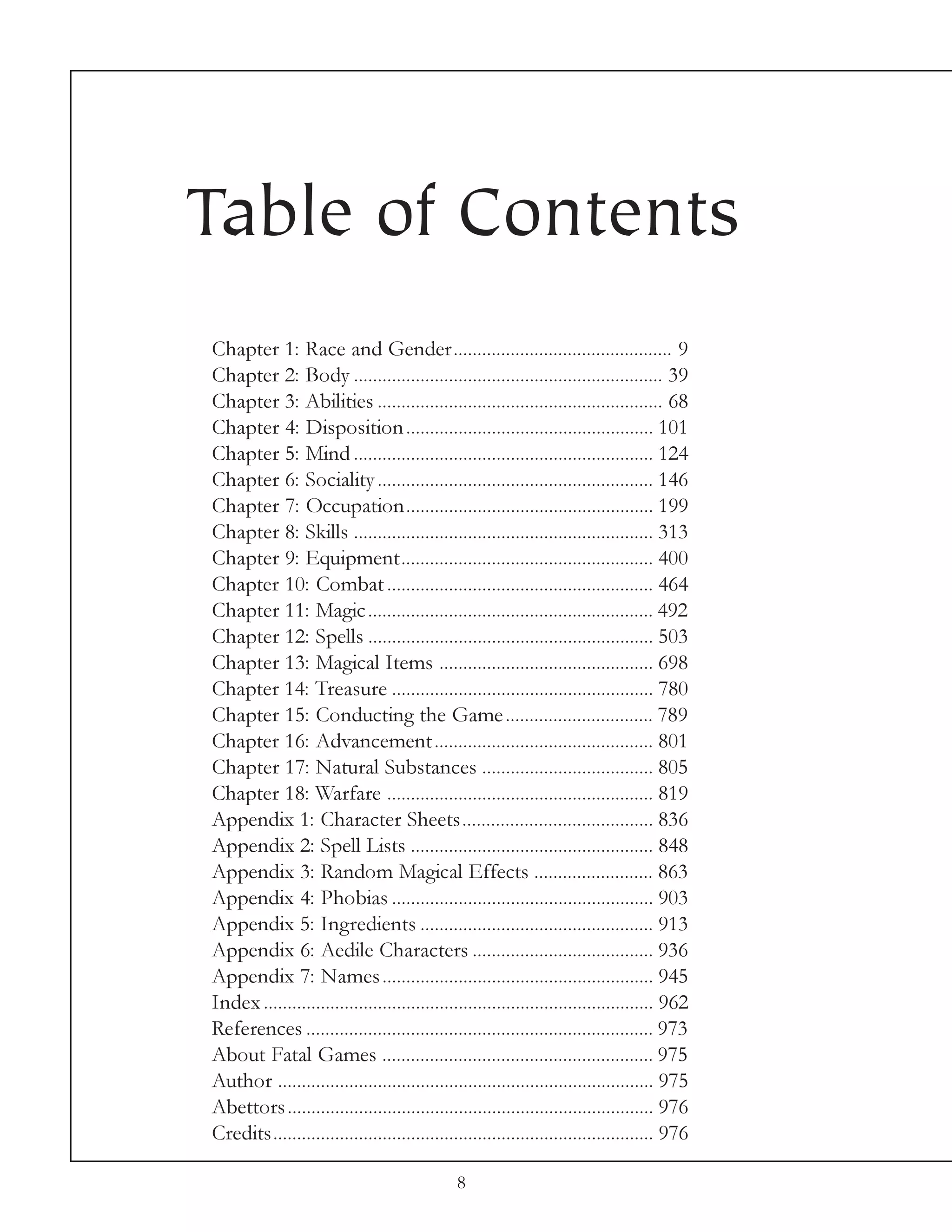 Table of Contents
Chapter 1: Race and Gender.............................................. 9
Chapter 2: Body ................................................................. 39
Chapter 3: Abilities ............................................................ 68
Chapter 4: Disposition .................................................... 101
Chapter 5: Mind ............................................................... 124
Chapter 6: Sociality .......................................................... 146
Chapter 7: Occupation.................................................... 199
Chapter 8: Skills ............................................................... 313
Chapter 9: Equipment..................................................... 400
Chapter 10: Combat ........................................................ 464
Chapter 11: Magic ............................................................ 492
Chapter 12: Spells ............................................................ 503
Chapter 13: Magical Items ............................................. 698
Chapter 14: Treasure ....................................................... 780
Chapter 15: Conducting the Game ............................... 789
Chapter 16: Advancement .............................................. 801
Chapter 17: Natural Substances .................................... 805
Chapter 18: Warfare ........................................................ 819
Appendix 1: Character Sheets........................................ 836
Appendix 2: Spell Lists ................................................... 848
Appendix 3: Random Magical Effects ......................... 863
Appendix 4: Phobias ....................................................... 903
Appendix 5: Ingredients ................................................. 913
Appendix 6: Aedile Characters ...................................... 936
Appendix 7: Names ......................................................... 945
Index .................................................................................. 962
References ......................................................................... 973
About Fatal Games ......................................................... 975
Author ............................................................................... 975
Abettors ............................................................................. 976
Credits................................................................................ 976

                                               8
 