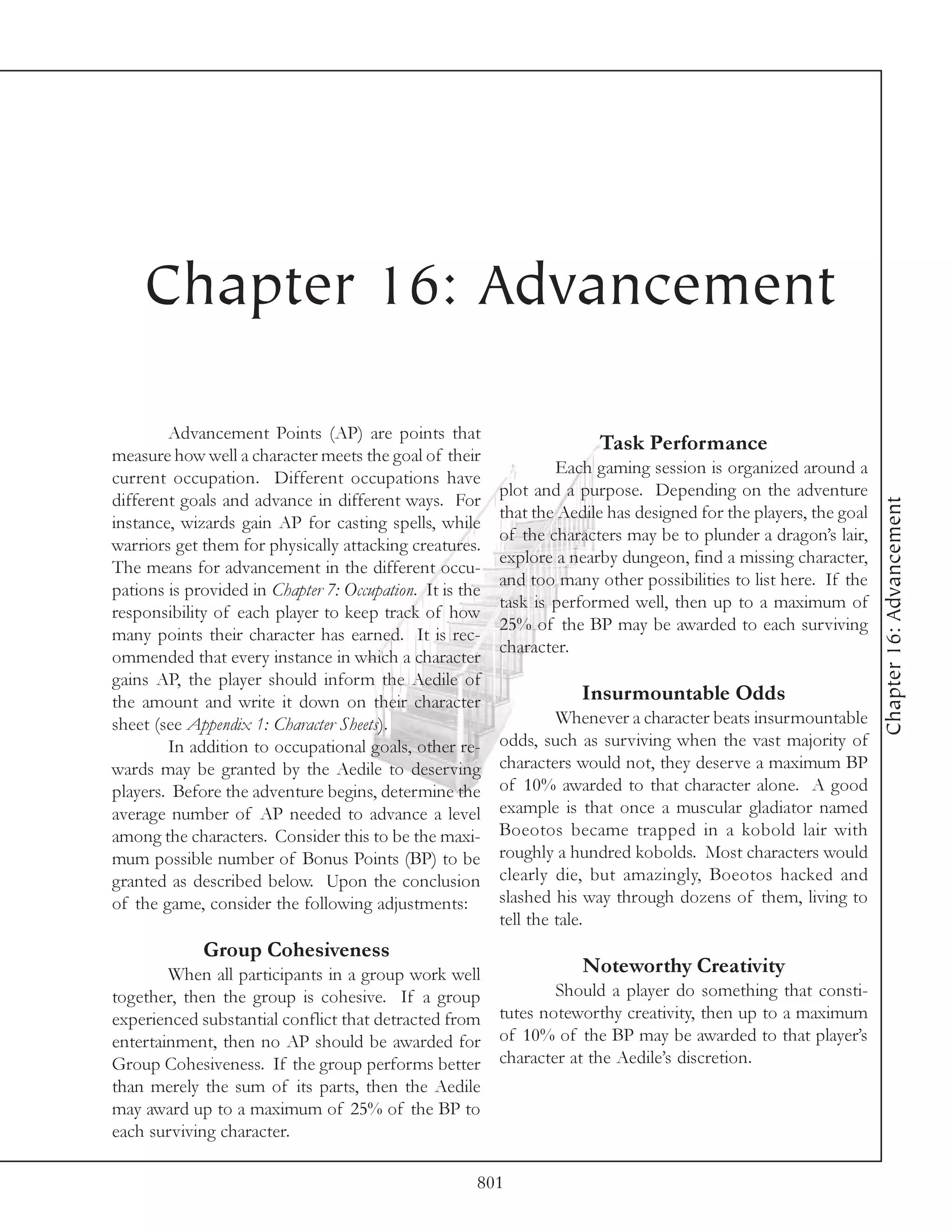 Chapter 16: Advancement

        Advancement Points (AP) are points that
                                                                        Task Performance
measure how well a character meets the goal of their
                                                                  Each gaming session is organized around a
current occupation. Different occupations have
                                                          plot and a purpose. Depending on the adventure
different goals and advance in different ways. For




                                                                                                                   Chapter 16: Advancement
                                                          that the Aedile has designed for the players, the goal
instance, wizards gain AP for casting spells, while
                                                          of the characters may be to plunder a dragon’s lair,
warriors get them for physically attacking creatures.
                                                          explore a nearby dungeon, find a missing character,
The means for advancement in the different occu-
                                                          and too many other possibilities to list here. If the
pations is provided in Chapter 7: Occupation. It is the
                                                          task is performed well, then up to a maximum of
responsibility of each player to keep track of how
                                                          25% of the BP may be awarded to each surviving
many points their character has earned. It is rec-
                                                          character.
ommended that every instance in which a character
gains AP, the player should inform the Aedile of
the amount and write it down on their character                       Insurmountable Odds
sheet (see Appendix 1: Character Sheets).                          Whenever a character beats insurmountable
        In addition to occupational goals, other re-      odds, such as surviving when the vast majority of
wards may be granted by the Aedile to deserving           characters would not, they deserve a maximum BP
players. Before the adventure begins, determine the       of 10% awarded to that character alone. A good
average number of AP needed to advance a level            example is that once a muscular gladiator named
among the characters. Consider this to be the maxi-       Boeotos became trapped in a kobold lair with
mum possible number of Bonus Points (BP) to be            roughly a hundred kobolds. Most characters would
granted as described below. Upon the conclusion           clearly die, but amazingly, Boeotos hacked and
of the game, consider the following adjustments:          slashed his way through dozens of them, living to
                                                          tell the tale.
             Group Cohesiveness
        When all participants in a group work well                    Noteworthy Creativity
together, then the group is cohesive. If a group                  Should a player do something that consti-
experienced substantial conflict that detracted from      tutes noteworthy creativity, then up to a maximum
entertainment, then no AP should be awarded for           of 10% of the BP may be awarded to that player’s
Group Cohesiveness. If the group performs better          character at the Aedile’s discretion.
than merely the sum of its parts, then the Aedile
may award up to a maximum of 25% of the BP to
each surviving character.

                                                      801
 